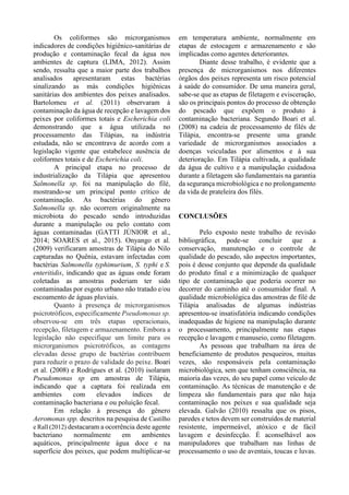 Os coliformes são microrganismos
indicadores de condições higiênico-sanitárias de
produção e contaminação fecal da água nos
ambientes de captura (LIMA, 2012). Assim
sendo, ressalta que a maior parte dos trabalhos
analisados apresentaram estas bactérias
sinalizando as más condições higiênicas
sanitárias dos ambientes dos peixes analisados.
Bartolomeu et al. (2011) observaram à
contaminação da água de recepção e lavagem dos
peixes por coliformes totais e Escherichia coli
demonstrando que a água utilizada no
processamento das Tilápias, na indústria
estudada, não se encontrava de acordo com a
legislação vigente que estabelece ausência de
coliformes totais e de Escherichia coli.
A principal etapa no processo de
industrialização da Tilápia que apresentou
Salmonella sp. foi na manipulação do filé,
mostrando-se um principal ponto crítico de
contaminação. As bactérias do gênero
Salmonella sp. não ocorrem originalmente na
microbiota do pescado sendo introduzidas
durante a manipulação ou pelo contato com
águas contaminadas (GATTI JÚNIOR et al.,
2014; SOARES et al., 2015). Onyango et al.
(2009) verificaram amostras de Tilápia do Nilo
capturadas no Quênia, estavam infectadas com
bactérias Salmonella typhimurium, S. typhi e S.
enteritidis, indicando que as águas onde foram
coletadas as amostras poderiam ter sido
contaminadas por esgoto urbano não tratado e/ou
escoamento de águas pluviais.
Quanto à presença de microrganismos
psicrotróficos, especificamente Pseudomonas sp.
observou-se em três etapas operacionais,
recepção, filetagem e armazenamento. Embora a
legislação não especifique um limite para os
microrganismos psicrotróficos, as contagens
elevadas desse grupo de bactérias contribuem
para reduzir o prazo de validade do peixe. Boari
et al. (2008) e Rodrigues et al. (2010) isolaram
Pseudomonas sp em amostras de Tilápia,
indicando que a captura foi realizada em
ambientes com elevados índices de
contaminação bacteriana e ou poluição fecal.
Em relação à presença do gênero
Aeromonas spp. descritos na pesquisa de Castilho
e Rall (2012) destacaram a ocorrência deste agente
bacteriano normalmente em ambientes
aquáticos, principalmente água doce e na
superfície dos peixes, que podem multiplicar-se
em temperatura ambiente, normalmente em
etapas de estocagem e armazenamento e são
implicadas como agentes deteriorantes.
Diante desse trabalho, é evidente que a
presença de microrganismos nos diferentes
órgãos dos peixes representa um risco potencial
à saúde do consumidor. De uma maneira geral,
sabe-se que as etapas de filetagem e evisceração,
são os principais pontos do processo de obtenção
do pescado que expõem o produto à
contaminação bacteriana. Segundo Boari et al.
(2008) na cadeia de processamento de filés de
Tilápia, encontra-se presente uma grande
variedade de microrganismos associados a
doenças veiculadas por alimentos e à sua
deterioração. Em Tilápia cultivada, a qualidade
da água de cultivo e a manipulação cuidadosa
durante a filetagem são fundamentais na garantia
da segurança microbiológica e no prolongamento
da vida de prateleira dos filés.
CONCLUSÕES
Pelo exposto neste trabalho de revisão
bibliográfica, pode-se concluir que a
conservação, manutenção e o controle de
qualidade do pescado, são aspectos importantes,
pois é desse conjunto que depende da qualidade
do produto final e a minimização de qualquer
tipo de contaminação que poderia ocorrer no
decorrer do caminho até o consumidor final. A
qualidade microbiológica das amostras de filé de
Tilápia analisadas de algumas indústrias
apresentou-se insatisfatória indicando condições
inadequadas de higiene na manipulação durante
o processamento, principalmente nas etapas
recepção e lavagem e manuseio, como filetagem.
As pessoas que trabalham na área de
beneficiamento de produtos pesqueiros, muitas
vezes, são responsáveis pela contaminação
microbiológica, sem que tenham consciência, na
maioria das vezes, do seu papel como veículo de
contaminação. As técnicas de manutenção e de
limpeza são fundamentais para que não haja
contaminação nos peixes e sua qualidade seja
elevada. Galvão (2010) ressalta que os pisos,
paredes e tetos devem ser construídos de material
resistente, impermeável, atóxico e de fácil
lavagem e desinfecção. É aconselhável aos
manipuladores que trabalham nas linhas de
processamento o uso de aventais, toucas e luvas.
 
