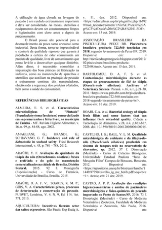 A utilização de água clorada na lavagem do
pescado é um cuidado extremamente importante
e deve ser considerado. As mesas, utensílios e
equipamentos devem ser constantemente limpos
e higienizados com cloro antes e depois do
processamento.
O Brasil possui alto potencial para o
desenvolvimento da pesca tanto artesanal como
industrial. Desta forma, torna-se imprescindível
o controle da qualidade rigoroso que garanta à
população a certeza de estar consumindo um
produto de qualidade, livre de contaminantes que
possa levá-lo a desenvolver qualquer distúrbio.
Além disso, é necessário consolidar a
implantação das boas práticas de fabricação na
indústria, como na manutenção de aparelhos e
utensílios que auxiliam na produção de pescado
e treinamento contínuo dos manipuladores,
objetivando a segurança dos produtos ofertados,
bem como a saúde do consumidor.
REFERÊNCIAS BIBLIOGRÁFICAS
ALMEIDA, E. S. et al. Características
microbiológicas de "Pintado"
(Pseudoplatystoma fasciatum) comercializado
em supermercados e feira livre, no município
de Cuiabá - MT. Revista Higiene Alimentar, v.
16, n. 99, p. 84-88, ago. 2002.
AMAGLIANI, G.; BRANDI, G.;
SCHIAVANO, G. F. Incidence and role of
Salmonella in seafood safety. Food Research
International, v. 45, p. 780 – 788, 2012.
ARAÚJO, Y. F. Avaliação da qualidade da
tilápia do nilo (Oreochromis niloticus) fresca
e resfriada e do gelo de manutenção
comercializados na cidade de Brasília, Distrito
Federal. 2015. 92 f. Monografia
(Especialização) - Curso de Farmácia,
Universidade de Brasília, Brasília, 2015.
ARAÚJO, D. A. F. V.; SOARES, K. M. P.;
GÓIS, V. A. Características gerais, processos
de deterioração e conservação do pescado.
PUBVET, Londrina, V. 4, N. 9, Ed. 114, Art.
771, 2010.
AQUICULTURA: Incentivos fizeram setor
dar saltos expressivos. São Paulo: Usp Esalq A,
v. 11, dez. 2012. Disponível em:
<https://edisciplinas.usp.br/pluginfile.php/16592
9/mod_resource/content/1/Vis%C3%A3o%20A
gr%C3%ADcola%20n%C2%BA%2011.PDF>.
Acesso em: 15 out. 2019.
ASSOCIAÇÃO BRASILEIRA DA
PISCICULTURA PEIXE BR. Piscicultura
brasileira produziu 722.560 toneladas em
2018, segundo levantamento da Peixe BR. 2019.
Disponível em: <
http://tecnicodeagronegocio.blogspot.com/2019/
02/piscicultura-brasileira-produziu-
722560.html>. Acesso em: 15 dez. 2019.
BARTOLOMEU, D. A. F. S. et al.
Contaminação microbiológica durante as
etapas de processamento de filé de tilápia
(Oreochromis niloticus). Archives of
Veterinary Science. Paraná. v.16, n.1, p.21-30,
2011.<https://www.peixebr.com.br/piscicultura-
brasileira-produziu-722-560-toneladas-em-
2018-segundo-levantamento-da-peixe-br/>.
Acesso em: 16 dez. 2019.
BOARI, C.A. et al. Bacterial ecology of tilapia
fresh fillets and some factors that can
influence their microbial quality. Ciência e
Tecnologia de Alimentos, v.28, n.4, p.863-867,
2008. doi: 10.1590/S0101-20612008000400015.
CASTILHO, I. G.; RALL, V. L. M. Qualidade
microbiológica do ambiente e da tilápia-do-
nilo (Oreochromis niloticus) produzida em
sistema de tanques-rede no reservatório de
chavantes, sp. 2012. 57 f. Dissertação
(Mestrado) - Curso de Ciências Biológicas,
Universidade Estadual Paulista “Júlio de
Mesquita Filho” Campus de Botucatu, Botucatu,
2012. Disponível em:
<https://repositorio.unesp.br/bitstream/handle/1
1449/87790/castilho_ig_me_botib.pdf?sequence
=1>. Acesso em: 21 dez. 2019.
CASTRO, A. P. P. Avaliação das condições
higienicossanitárias e análise de parâmetros
microbiológicos e físico-químicos do pescado
importado no Porto de Santos/SP. 2016. 73 f.
Dissertação (Mestrado) - Curso de Medicina
Veterinária e Zootecnia, Faculdade de Medicina
Veterinária e Zootecnia, São Paulo, 2016.
Disponível em:
 