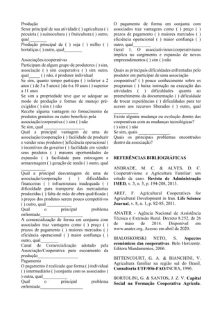 Produção
Setor principal de sua atividade ( ) agricultura ( )
pecuária ( ) suinocultura ( ) fruticultora ( ) outro,
qual________
Produção principal de ( ) soja ( ) milho ( )
hortaliças ( ) outro, qual________
Associações/cooperativas
Participam de algum grupo de produtores ( ) sim,
associação ( ) sim cooperativa ( ) sim outro,
qual_____ ( ) não, é produtor individual
Se sim, quanto tempo participa ( ) inferior a 2
anos ( ) de 3 a 5 anos ( ) de 6 a 10 anos ( ) superior
a 11 anos
Se sim a propriedade teve que se adequar ao
modo de produção e formas de manejo pré-
exigidos ( ) sim ( ) não
Recebe alguma vantagem no fornecimento de
produtos gratuitos ou outro benefício pela
associação/cooperativa ( ) sim ( ) não
Se sim, qual __________________
Qual a principal vantagem de uma de
associação/cooperação ( ) facilidade de produzir
e vender seus produtos ( )eficiência operacional (
) incentivos do governo ( ) facilidade em vender
seus produtos ( ) maiores oportunidades de
expansão ( ) facilidade para estocagem e
armazenagem ( ) geração de renda ( ) outro, qual
___________
Qual a principal desvantagem de uma de
associação/cooperação ( ) dificuldades
financeiras ( ) infraestrutura inadequada ( )
dificuldade para transporte das mercadorias
produzidas ( ) falta de mão de obra qualificada (
) preços dos produtos serem pouco competitivos
( ) outro, qual ___________
Qual o principal problema
enfrentado___________________
A comercialização de forma em conjunta com
associados traz vantagens como ( ) preço ( )
prazos de pagamento ( ) maiores mercados ( )
eficiência operacional ( ) maior confiança ( )
outro, qual________
Canal de Comercialização adotado pela
Associação/Cooperativa para escoamento da
produção__________________
Pagamento
O pagamento é realizado que forma ( ) individual
( ) intermediário ( ) conjunta com os associados (
) outra, qual___________
Qual o principal problema
enfrentado___________________
O pagamento de forma em conjunta com
associados traz vantagens como ( ) preço ( )
prazos de pagamento ( ) maiores mercados ( )
eficiência operacional ( ) maior confiança ( )
outro, qual________
Geral 1. O associativismo/cooperativismo
implica no surgimento e expansão de novos
empreendimentos ( ) sim ( ) não
Quais as principais dificuldades enfrentadas pelo
produtor em participar de uma associação
cooperativa? ( ) pouco conhecimento sobre os
programas ( ) baixa instrução na execução das
atividades ( ) dificuldades quanto ao
preenchimento da documentação ( ) dificuldade
de trocar experiências ( ) dificuldades para ter
acesso aos recursos liberados ( ) outro, qual
___________
Existe alguma mudança ou evolução dentro das
cooperativas com as mudanças tecnológicas?
( ) sim ( ) não
Se sim, quais ______________
Quais os principais problemas encontrados
dentro da associação?
REFERÊNCIAS BIBLIOGRÁFICAS
ANDRADE, M. C. & ALVES, D. C.
Cooperativismo e Agricultura Familiar: um
estudo de caso. Revista de Administração
IMED, v. 3, n. 3, p. 194-208, 2013.
AREF, F. Agricultural Cooperatives for
Agricultural Development in Iran. Life Science
Journal, v. 8, n. 1, p. 82-85, 2011.
ANATER - Agência Nacional de Assistência
Técnica e Extensão Rural. Decreto 8.252, de 26
de maio de 2014. Disponível em
www.anater.org. Acesso em abril de 2020.
BIALOSKORSKI NETO, S. Aspectos
econômicos das cooperativas. Belo Horizonte.
Editora Mandamentos, 2006.
BITTENCOURT, G. A. & BIANCHINI, V.
Agricultura familiar na região sul do Brasil,
Consultoria UTF/036-FAO/INCRA, 1996.
BORTOLINI, G. & SANTOS, J. Z. V. Capital
Social na Formação Cooperativa Agrícola.
 
