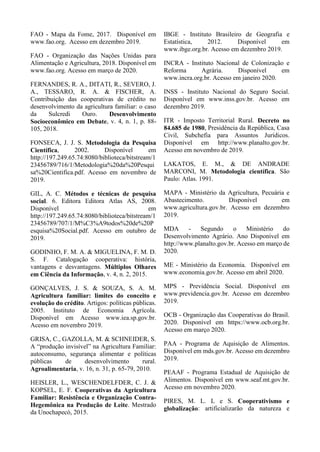 FAO - Mapa da Fome, 2017. Disponível em
www.fao.org. Acesso em dezembro 2019.
FAO - Organização das Nações Unidas para
Alimentação e Agricultura, 2018. Disponível em
www.fao.org. Acesso em março de 2020.
FERNANDES, R. A., DITATI, R., SEVERO, J.
A., TESSARO, R. A. & FISCHER, A.
Contribuição das cooperativas de crédito no
desenvolvimento da agricultura familiar: o caso
da Sulcredi Ouro. Desenvolvimento
Socioeconômico em Debate, v. 4, n. 1, p. 88-
105, 2018.
FONSECA, J. J. S. Metodologia da Pesquisa
Científica, 2002. Disponível em
http://197.249.65.74:8080/biblioteca/bitstream/1
23456789/716/1/Metodologia%20da%20Pesqui
sa%20Cientifica.pdf. Acesso em novembro de
2019.
GIL, A. C. Métodos e técnicas de pesquisa
social. 6. Editora Editora Atlas AS, 2008.
Disponível em
http://197.249.65.74:8080/biblioteca/bitstream/1
23456789/707/1/M%C3%A9todos%20de%20P
esquisa%20Social.pdf. Acesso em outubro de
2019.
GODINHO, F. M. A. & MIGUELINA, F. M. D.
S. F. Catalogação cooperativa: história,
vantagens e desvantagens. Múltiplos Olhares
em Ciência da Informação, v. 4, n. 2, 2015.
GONÇALVES, J. S. & SOUZA, S. A. M.
Agricultura familiar: limites do conceito e
evolução do crédito. Artigos: políticas públicas.
2005. Instituto de Economia Agrícola.
Disponível em Acesso www.iea.sp.gov.br.
Acesso em novembro 2019.
GRISA, C., GAZOLLA, M. & SCHNEIDER, S.
A “produção invisível” na Agricultura Familiar:
autoconsumo, segurança alimentar e políticas
públicas de desenvolvimento rural.
Agroalimentaria, v. 16, n. 31, p. 65-79, 2010.
HEISLER, L., WESCHENDELFDER, C. J. &
KOPSEL, E. F. Cooperativas da Agricultura
Familiar: Resistência e Organização Contra-
Hegemônica na Produção de Leite. Mestrado
da Unochapecó, 2015.
IBGE - Instituto Brasileiro de Geografia e
Estatística, 2012. Disponível em
www.ibge.org.br. Acesso em dezembro 2019.
INCRA - Instituto Nacional de Colonização e
Reforma Agrária. Disponível em
www.incra.org.br. Acesso em janeiro 2020.
INSS - Instituto Nacional do Seguro Social.
Disponível em www.inss.gov.br. Acesso em
dezembro 2019.
ITR - Imposto Territorial Rural. Decreto no
84.685 de 1980, Presidência da República, Casa
Civil, Subchefia para Assuntos Jurídicos.
Disponível em http://www.planalto.gov.br.
Acesso em novembro de 2019.
LAKATOS, E. M., & DE ANDRADE
MARCONI, M. Metodologia científica. São
Paulo: Atlas. 1991.
MAPA - Ministério da Agricultura, Pecuária e
Abastecimento. Disponível em
www.agricultura.gov.br. Acesso em dezembro
2019.
MDA - Segundo o Ministério do
Desenvolvimento Agrário. Ano Disponível em
http://www.planalto.gov.br. Acesso em março de
2020.
ME - Ministério da Economia. Disponível em
www.economia.gov.br. Acesso em abril 2020.
MPS - Previdência Social. Disponível em
www.previdencia.gov.br. Acesso em dezembro
2019.
OCB - Organização das Cooperativas do Brasil.
2020. Disponível em https://www.ocb.org.br.
Acesso em março 2020.
PAA - Programa de Aquisição de Alimentos.
Disponível em mds.gov.br. Acesso em dezembro
2019.
PEAAF - Programa Estadual de Aquisição de
Alimentos. Disponível em www.seaf.mt.gov.br.
Acesso em novembro 2020.
PIRES, M. L. L e S. Cooperativismo e
globalização: artificializarão da natureza e
 
