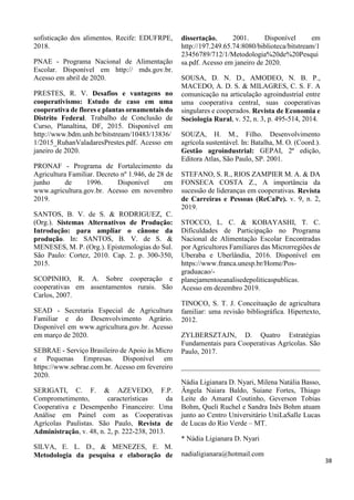 sofisticação dos alimentos. Recife: EDUFRPE,
2018.
PNAE - Programa Nacional de Alimentação
Escolar. Disponível em http:// mds.gov.br.
Acesso em abril de 2020.
PRESTES, R. V. Desafios e vantagens no
cooperativismo: Estudo de caso em uma
cooperativa de flores e plantas ornamentais do
Distrito Federal. Trabalho de Conclusão de
Curso, Planaltina, DF, 2015. Disponível em
http://www.bdm.unb.br/bitstream/10483/13836/
1/2015_RuhanValadaresPrestes.pdf. Acesso em
janeiro de 2020.
PRONAF - Programa de Fortalecimento da
Agricultura Familiar. Decreto nº 1.946, de 28 de
junho de 1996. Disponível em
www.agricultura.gov.br. Acesso em novembro
2019.
SANTOS, B. V. de S. & RODRIGUEZ, C.
(Org.). Sistemas Alternativos de Produção:
Introdução: para ampliar o cânone da
produção. In: SANTOS, B. V. de S. &
MENESES, M. P. (Org.). Epistemologias do Sul.
São Paulo: Cortez, 2010. Cap. 2. p. 300-350,
2015.
SCOPINHO, R. A. Sobre cooperação e
cooperativas em assentamentos rurais. São
Carlos, 2007.
SEAD - Secretaria Especial de Agricultura
Familiar e do Desenvolvimento Agrário.
Disponível em www.agricultura.gov.br. Acesso
em março de 2020.
SEBRAE - Serviço Brasileiro de Apoio às Micro
e Pequenas Empresas. Disponível em
https://www.sebrae.com.br. Acesso em fevereiro
2020.
SERIGATI, C. F. & AZEVEDO, F.P.
Comprometimento, características da
Cooperativa e Desempenho Financeiro: Uma
Análise em Painel com as Cooperativas
Agrícolas Paulistas. São Paulo, Revista de
Administração, v. 48, n. 2, p. 222-238, 2013.
SILVA, E. L. D., & MENEZES, E. M.
Metodologia da pesquisa e elaboração de
dissertação, 2001. Disponível em
http://197.249.65.74:8080/biblioteca/bitstream/1
23456789/712/1/Metodologia%20de%20Pesqui
sa.pdf. Acesso em janeiro de 2020.
SOUSA, D. N. D., AMODEO, N. B. P.,
MACEDO, A. D. S. & MILAGRES, C. S. F. A
comunicação na articulação agroindustrial entre
uma cooperativa central, suas cooperativas
singulares e cooperados. Revista de Economia e
Sociologia Rural, v. 52, n. 3, p. 495-514, 2014.
SOUZA, H. M., Filho. Desenvolvimento
agrícola sustentável. In: Batalha, M. O. (Coord.).
Gestão agroindustrial: GEPAI, 2ª edição,
Editora Atlas, São Paulo, SP. 2001.
STEFANO, S. R., RIOS ZAMPIER M. A. & DA
FONSECA COSTA Z., A importância da
sucessão de lideranças em cooperativas. Revista
de Carreiras e Pessoas (ReCaPe). v. 9, n. 2,
2019.
STOCCO, L. C. & KOBAYASHI, T. C.
Dificuldades de Participação no Programa
Nacional de Alimentação Escolar Encontradas
por Agricultores Familiares das Microrregiões de
Uberaba e Uberlândia, 2016. Disponível em
https://www.franca.unesp.br/Home/Pos-
graduacao/-
planejamentoeanalisedepoliticaspublicas.
Acesso em dezembro 2019.
TINOCO, S. T. J. Conceituação de agricultura
familiar: uma revisão bibliográfica. Hipertexto,
2012.
ZYLBERSZTAJN, D. Quatro Estratégias
Fundamentais para Cooperativas Agrícolas. São
Paulo, 2017.
_______________________________________
Nádia Ligianara D. Nyari, Milena Natália Basso,
Ângela Naiara Baldo, Suiane Fortes, Thiago
Leite do Amaral Coutinho, Geverson Tobias
Bohm, Queli Ruchel e Sandra Inês Bohm atuam
junto ao Centro Universitário UniLaSalle Lucas
de Lucas do Rio Verde – MT.
* Nádia Ligianara D. Nyari
nadialigianara@hotmail.com
38
 