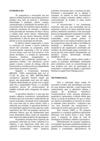 INTRODUÇÃO
As cooperativas e associações tem por
objetivo atribuir benefícios que proporcionam ao
produtor uma série de recursos e atribuições
relacionadas à produção, cultivo, manejo,
comercialização e distribuição do produto até o
consumidor final. Por enfrentar muitos desafios e
mudanças constantes do mercado, o produtor
acaba passando por momentos de altos e baixos
e acabam entre outros fatores, influenciando
diretamente em seu retorno financeiro, devido
especialmente à falta de apoio de informações
perante as novas tecnologias de mercado.
O objetivo dessas organizações é reunir
os interesses em comum e buscar melhorias
através dos associados ou cooperados, sendo
economicamente organizada a fim de prestar
serviços muitas vezes sem fins lucrativos. Uma
dessas atividades é a compra de suprimentos
(insumos, produtos, equipamentos ou
implementos) para produtores pertencentes a
agricultura familiar, com alternativas viáveis
quanto a preços e prazos de entrega, além do
fornecimento e assistência técnica compartilhada
como forma de auxílio e incentivo.
Segundo a Constituição Brasileira
(BRASIL, 1988), materializada pela Lei nº
11.326 de julho de 2006 (BRASIL,2006)
considera-se agricultor familiar aquele que
possui uma propriedade rural com até quatro
módulos (determinados de acordo com a região
onde fica a propriedade) fiscais e a atividade
econômica deverá ser exclusivamente do
trabalho realizado pelos integrantes da própria
família.
A agricultura familiar é o setor que traz
grandes impactos econômicos, principalmente
no Brasil, que tem como base a renda familiar de
muitos municípios a produção rural, empregando
três vezes mais que os outros setores, como o
industrial, por exemplo. A agricultura familiar é
um importante segmento no ramo agrícola, sendo
responsável por 80% da produção nacional de
alimentos básicos, que são fundamentais para
nossa alimentação diária, sendo um importante
setor dentro da cadeia produtiva do agronegócio.
Os produtos oriundos desse segmento são
geralmente cultivados de forma sustentável ou
orgânica, o que impulsiona ainda mais esse
segmento e aliada a busca constante por esses
alimentos considerados ‘mais’ saudáveis
contribuiu ativamente para a economia do país.
Entretanto a preocupação em se adequar é
constante, no entanto os altos investimentos
voltados a manejo, sementes, adubos, cultivo e
comercialização do produto os torna muitas
vezes inviável.
O associativismo é um instrumento
importante para que uma comunidade saia do
anonimato e passe a ter maior expressão social,
política, ambiental e econômica. Uma associação
precisa ser adequadamente registrada em cartório
e constituída livremente pela união da
comunidade, como pessoa jurídica. O
cooperativismo é um sistema econômico que faz
das cooperativas a base de todas as atividades de
produção e distribuição de riquezas. As
cooperativas são organizações constituídas por
membros de determinado grupo econômico ou
social que têm como objetivo desempenhar, em
benefício comum, determinada atividade
(SEBRAE, 2019).
Nesse sentido o objetivo deste estudo é
avaliar as principais dificuldades enfrentadas
pelos produtores rurais na comercialização de
seus produtos por meio da participação de
associações e cooperativas ligadas a agricultura
familiar na região Norte Matogrossense.
METODOLOGIA
Para a realização desse estudo foi
necessário escolher uma metodologia com base
em uma pesquisa aplicada, a qual proporciona
conhecimentos para as aplicações práticas e
solução de problemas específicos.
Caracterizando-se como pesquisa qualitativa-
quantitativa, representam o método obtido para
checar as causas do problema. No que se refere
aos objetivos pretendidos no decorrer do estudo
se enquadra como descritiva - explicativa que
visa uma descrição das características e
explicação do motivo pelo que um fato ocorre.
Para Fonseca (2002, p. 20) pesquisa
quantitativa e a pesquisa qualitativa apresentam
diferenças com pontos fracos e forte. Sendo
assim, a pesquisa, do ponto de vista de
abordagem ao problema, também é quantitativa.
Diferentemente da pesquisa qualitativa,
os resultados da pesquisa quantitativa podem ser
quantificados. Como as amostras geralmente são
grandes e consideradas representativas da
 
