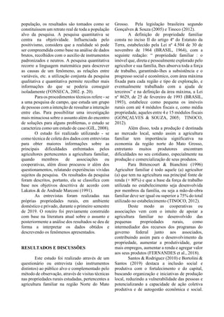 população, os resultados são tomados como se
constituíssem um retrato real de toda a população
alvo da pesquisa. A pesquisa quantitativa se
centra na objetividade. Influenciada pelo
positivismo, considera que a realidade só pode
ser compreendida como base na análise de dados
brutos, recolhidos com o auxílio de instrumentos
padronizados e neutros. A pesquisa quantitativa
recorre a linguagem matemática para descrever
as causas de um fenômeno, as relações entre
variáveis, etc. a utilização conjunta da pesquisa
qualitativa e quantitativa permite recolher mais
informações do que se poderia conseguir
isoladamente (FONSECA, 2002. p. 20).
Para os procedimentos técnicos refere - se
a uma pesquisa de campo, que estuda um grupo
de pessoas com a intenção de ressaltar a interação
entre elas. Para possibilitar uma investigação
mais minuciosa sobre o assunto além do encontro
de soluções para alguns problemas, o estudo se
caracteriza como um estudo de caso (GIL, 2008).
O estudo foi realizado utilizando - se
como técnica de coleta dos dados com entrevistas
para obter maiores informações sobre as
principais dificuldades enfrentados pelos
agricultores pertencentes a agricultura familiar,
quando membros de associações ou
cooperativas, além disso procurou ir além dos
questionamentos, relatando experiências vividas
sujeitos da pesquisa. Os resultados da pesquisa
foram descritos, portanto, ela se classifica com
base nos objetivos descritiva de acordo com
Lakatos & de Andrade Marconi (1991).
As entrevistas foram realizadas nas
próprias propriedades rurais, em ambiente
doméstico e privado, durante o primeiro semestre
de 2019. O roteiro foi previamente construído
com base na literatura atual sobre o assunto e
posteriormente a análise dos resultados se deu de
forma a interpretar os dados obtidos e
descrevendo os fenômenos apresentados.
RESULTADOS E DISCUSSÕES
Este estudo foi realizado através de um
questionário ou entrevista (são instrumentos
distintos) ao público alvo e complementado pelo
método de observação, através de visitas técnicas
nas propriedades rurais estudadas, pertencentes a
agricultura familiar na região Norte do Mato
Grosso. Pela legislação brasileira segundo
Gonçalves & Souza (2005) e Tinoco (2012).
A definição de propriedade familiar
consta no inciso II do artigo 4º do Estatuto da
Terra, estabelecido pela Lei nº 4.504 de 30 de
novembro de 1964 (BRASIL, 1964), com a
seguinte redação: “ propriedade familiar : o
imóvel que, direta e pessoalmente explorado pelo
agricultor e sua família, lhes absorva toda a força
de trabalho, garantindo-lhes a subsistência e o
progresso social e econômico, com área máxima
fixada para cada região e tipo de exploração, e
eventualmente trabalhado com a ajuda de
terceiros” e na definição da área máxima, a Lei
nº 8629, de 25 de fevereiro de 1993 (BRASIL,
1993), estabelece como pequena os imóveis
rurais com até 4 módulos fiscais e, como média
propriedade, aqueles entre 4 e 15 módulos fiscais
(GONÇALVES & SOUZA, 2005; TINOCO,
2012).
Além disso, toda a produção é destinada
ao mercado local, sendo assim a agricultura
familiar tem importância significativa na
economia da região norte do Mato Grosso,
entretanto muitos produtores encontram
dificuldades no seu cotidiano, especialmente na
produção e comercialização de seus produtos.
Para Bittencourt & Bianchini (1996)
Agricultor familiar é todo aquele (a) agricultor
(a) que tem na agricultura sua principal fonte de
renda (+ 80%) e que a base da força de trabalho
utilizada no estabelecimento seja desenvolvida
por membros da família, ou seja a mão-de-obra
familiar deve ser igual ou superior a 75% do total
utilizado no estabelecimento (TINOCO, 2012).
Deste modo as cooperativas ou
associações vem com o intuito de apoiar a
agricultura familiar no desenvolvido das
pequenas propriedades rurais, como
intermediador dos recursos dos programas do
governo federal junto aos associados,
contribuindo assim para o desenvolvimento da
propriedade, aumentar a produtividade, gerar
mais empregos, aumentar a renda e agregar valor
aos seus produtos (FERNANDES et al., 2018).
Santos & Rodriguez (2010) e Bortolini &
Santos (2019) destaca a inclusão social e
produtiva com o fortalecimento e do capital,
buscando organização e iniciativas de produção
local, reduzindo a vulnerabilidade das pessoas e
potencializando a capacidade de ação coletiva
produtiva e de autogestão econômica e social.
 