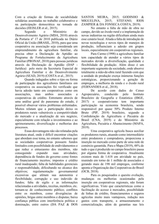 Com a criação de formas de sociabilidade
solidárias assentadas no trabalho colaborativo e
na participação democrática na tomada de
decisões (HEISLER et al., 2015).
Segundo o Ministério do
Desenvolvimento Agrário (MDA, 2010) através
da Portaria nº 17 de 2010 publicada no Diário
Oficial da União (BRASIL, 2010), para que uma
cooperativa ou associação seja considerada um
empreendimento da agricultura familiar, ela
precisa obter a Declaração de Aptidão ao
Programa de Fortalecimento da Agricultura
Familiar (PRONAF, 2010) para pessoas jurídicas
através da Declaração de Aptidão (DAP -
Jurídica) pelo meio da Secretaria Especial de
Agricultura Familiar e do Desenvolvimento
Agrário (SEAD, 2019) (COSTA et al., 2015).
Quando indagados sobre o tipo ou forma
de participação dos agricultores familiares em
cooperativa ou associações foi verificado que
havia adesão tanto em cooperativas como em
associações, mas ambos associados a
cooperativas de crédito. Entretanto através de
uma análise geral do panorama do estudo, é
possível observar vários problemas enfrentados.
Muitos relatam que a participação deixa os
produtores rurais vulneráveis a competitividade
do mercado e a atualização de seu negócio,
especialmente com relação a investimentos e ao
aprimoramento, diversificação e melhorias dos
processos.
Essas desvantagens não são relatadas pela
literatura atual, onde é difícil encontrar citações
que abordam esse tema, no entanto sabemos que
as sociedades cooperativas possuem fundos
limitados com possibilidade de endividamentos o
que reduz o entusiasmo dos membros, não
conseguindo expandir suas atividades;
dependência de fundos do governo como fontes
de financiamento incertos; impostos e crédito
rural inadequado; falta de habilidades gerenciais
e responsabilidade, dificultando no alcance dos
objetivos; regulamentação governamental
excessivas que afetam sua autonomia e
flexibilidade; corrupção e uso indevido de
fundos; falta de sigilo e as informações
relacionadas a atividades, receitas, membros, etc.
tornam-se de conhecimento público; conflitos
entre os membros, como divergências de
opiniões, brigas entre membros e disputas; baixa
confiança pública com interferência política e
dominação, entre outros (DA PAZ & DOS
SANTOS MEIRA, 2015; GODINHO &
MIGUELINA, 2015; STEFANO, RIOS
ZAMPIER & DA FONSECA COSTA, 2019).
No entanto a falta de mão de obra no
campo, devido ao êxodo rural e a implantação de
novas indústrias na região dificultam ainda mais
esse cenário local. Aliada a falta de introdução de
novas tecnologias e novos tipos de manejos de
produção, influenciam a adesão em grupos
locais, especialmente em cooperativas regionais.
Para Carmo (1998) a agricultura familiar
tem capacidade de atender a vários tipos de
mercados devido a diversificação, qualidade e
flexibilidade da produção. Além disso é um
importante segmento da sociedade, onde absorve
totalmente a mão-de-obra rural fazendo com que
a unidade de produção exerça inúmeras funções
estratégicas, proporcionando a geração de
empregos, a melhoria da renda e o êxodo rural
(FERNANDES et al., 2018).
De acordo com dados do Censo
Agropecuário, conduzido pelo Instituto
Brasileiro de Geografia e Estatística (IBGE,
2017) o cooperativismo tem importante
participação na economia brasileira, sendo
responsável por quase 50% Produto Interno
Bruto (PIP, 2019) brasileiro, segundo a
Confederação da Agricultura e Pecuária do
Brasil (CNA, 2019) e do Ministério da
Agricultura, Pecuária e Abastecimento (MAPA,
2019).
Uma cooperativa agrícola busca auxiliar
os produtores rurais, atuando como intermediário
entre produtores e compradores, proporciona a
inserção no mercado como parte de uma rede de
comércio garantida. Para o Mapa (2019), 48% de
tudo o que é produzido no campo brasileiro passa
por alguma forma de cooperativa. Atualmente
existem mais de 1.618 em atividade no país,
reunindo em torno de 1 milhão de associados e
gerando mais de 198 mil empregos, conforme
aponta a Organização das Cooperativas do Brasil
(OCB, 2018).
Para os pesquisados o quesito evolução,
mudanças ou melhorias ocasionadas pela
inserção em cooperativas regionais, não foram
significativas. Visto que características como a
facilitação do acesso à mercados, possibilidade
de linhas de crédito, financiamentos e seguros
agrícolas muito mais vantajosos, redução nos
gastos com transporte, a armazenamento e
comercialização, além de garantias nas leis
 
