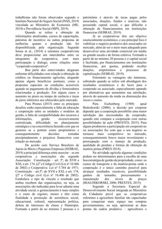 trabalhistas não foram observados segundo o
Instituto Nacional do Seguro Social (INSS, 2019)
vinculada ao Ministério da Economia (ME,
2019) e Previdência Social (MPS, 2019).
Quando se refere a obtenção de
informações atualizadas, cursos de capacitação,
palestras de incentivo ou outras propostas de
melhorias quanto a produção não foi
disponibilizada pela organização. Segundo
Sousa et al., (2014) a estrutura cooperativista
deve proporcionar um intercâmbio entre os
integrantes da cooperativa, com mais
participação e dialogo, como relações entre
"cooperado-cooperativa".
Boa parte dos entrevistados alegaram
enfrentar dificuldades com relação a obtenção de
créditos ou financiamento agrícolas, alegando
apenas alguns benefícios pontuais, como a
propostas especiais ou condições acessíveis
quando ao pagamento de dívidas e fornecedores
relacionadas a produção. Em alguns casos o
aumento no prazo no tempo de carência e taxas
de juros inferiores aos oferecidos pelo mercado.
Para Prestes (2015) entre os principais
desafios estão especialmente a falta da educação
e cooperação entre as unidades e modelos de
gestão, a falta de compatibilidade dos recursos e
informações, gestão excessivamente
centralizada, dificuldade no planejamento
estratégico e na concorrência fazendo com que os
gestores se e portem como proprietários e
consequentemente decisões tomadas
precipitadamente e prejuízos financeiros com
relação ao mercado.
De acordo com Serviço Brasileiro de
Apoio às Micro e Pequenas Empresas (SEBRAE,
2019) a principal diferença entre associar – se em
cooperativas e associações são segundo
Associação: Constituição – art. 5º, de XVII a
XXI, e art. 174, §2º e Código Civil (Lei nº 10.406
de 2002) e Cooperativa: Lei nº 5.764 de 1971;
Constituição – art.5º, de XVII a XXI, e art. 174,
§2º e Código civil (Lei nº 10.406 de 2002).
Estabelece o tipo de vínculo e resultado que
ambas recebem das organizações, ou seja, as
associações são indicadas para levar adiante uma
atividade social, o gerenciamento é mais simples
e o custo de registro, menor e têm como
finalidade a promoção de assistência social,
educacional, cultural, representação política,
defesa de interesses de classe e filantropia.
Formado a partir de no mínimo 2 pessoas e o
patrimônio é através de taxas pagas pelos
associados, doações, fundos e reservas, não
possuindo capital social, o que dificulta a
obtenção de financiamentos em instituições
financeiras (SEBRAE, 2019).
Já as cooperativas têm um objetivo
essencialmente econômico, e seu principal foco é
viabilizar o negócio produtivo dos associados no
mercado, além de ser o meio mais adequado para
desenvolver uma atividade comercial em média
ou grande escala e de forma coletiva. Formado a
partir de no mínimo 20 pessoas e o capital social
é facilitado, por financiamentos em instituições
financeiras, por quotas, podendo receber
doações, empréstimos e processos de
capitalização (SEBRAE, 2019).
Entretanto as vantagens são inúmeras,
sobretudo quando se refere sob abordagem dos
resultados econômicos e do lucro para o
cooperado ou associado, especialmente optando
por alternativas que aumentem sua satisfação,
através do aumento da renda ou diminuição dos
riscos e custos.
Para Eschenberg (1988) apud
Bialoskorski (2006), a decisão por cooperar
depende que a cooperação possibilite uma maior
satisfação das necessidades do cooperado,
quando este compara a cooperação com outras
possibilidades de ação (PRESTES, 2015). Para
alguns produtores a participação em cooperativas
ou associações fez com que o seu negócio se
tornasse mais competitivo no mercado,
consequentemente houve maior investimento e
preocupação com o manejo da produção,
qualidade do produto e formas de obtenção da
matéria prima (PIRES 2018).
Na atividade agrícola algumas condições
podem ser determinantes para a escolha de uma
boa estratégia de gestão da propriedade, como: os
custos de transporte e da matéria-prima onde a
cooperação é o único caminho possível para
alcançar resultados razoáveis, possibilitando
ganhos de tamanho, processamento e
manutenção dos níveis de preços
(BIALOSKORSKI, 2006; PRESTES, 2015).
Segundo a Secretaria Especial do
Desenvolvimento Social integrada ao Ministério
da Cidadania prevê que as cooperativas
referentes a agricultura familiar são capacitadas
para conquistar mais espaço nas compras
governamentais, ou seja, aproximar as duas
pontas da cadeia produtiva – agricultores e
 