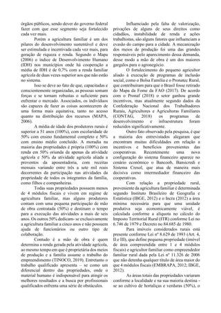 órgãos públicos, sendo dever do governo federal
fazer com que esse segmento seja fortalecido
cada vez mais.
Porém a agricultura familiar é um dos
pilares do desenvolvimento sustentável e deve
ser estimulada e incentivada cada vez mais, para
geração de riqueza e renda. Segundo o Mapa
(2006) o índice de Desenvolvimento Humano
(IDH) nos municípios onde há cooperação a
média de IDH é de 0,7% com a renda familiar
agrícola de duas vezes superior aos que não estão
no sistema.
Isso se deve ao fato de que, capacitadas e
conscientemente organizadas, as pessoas somam
forças e se tornam robustas o suficiente para
enfrentar o mercado. Associados, os indivíduos
são capazes de fazer as coisas acontecerem de
uma forma mais equitativa, tanto no acesso
quanto na distribuição dos recursos (MAPA,
2006).
A média de idade dos produtores rurais é
superior a 51 anos (100%), com escolaridade de
50% com ensino fundamental completo e 50%
com ensino médio concluído. A moradia na
maioria das propriedades é própria (100%) com
renda em 50% oriunda da apenas da atividade
agrícola e 50% da atividade agrícola aliada a
proventos da aposentadoria, com receitas
mensais variando entre três a sete mil reais
decorrentes da participação nas atividades da
propriedade de todos os integrantes da família,
como filhos e companheiras.
Todas suas propriedades possuem menos
de 4 módulos fiscais e vivem em regime de
agricultura familiar, mas alguns produtores
contam com uma pequena participação de mão
de obra contratada (50%) e destinam o tempo
para a execução das atividades a mais de seis
anos. Os outros 50% dedicam- se exclusivamente
a agricultura familiar a cinco anos e não possuem
ajuda de funcionários ou outro tipo de
colaboração.
Contudo é a mão de obra é quem
determina a renda gerada pela atividade agrícola,
ao mesmo tempo em que é proprietária dos meios
de produção e a família assume o trabalho do
empreendimento (TINOCO, 2019). Entretanto o
trabalho qualificado apresenta – se como um
diferencial dentro das propriedades, onde o
material humano é indispensável para atingir os
melhores resultados e a busca por profissionais
qualificados enfrenta uma série de obstáculos.
Influenciado pela falta de valorização,
privações de alguns de seus direitos como
cidadãos, instabilidade de renda e ações
trabalhistas, são alguns fatores que influenciam a
evasão do campo para a cidade. A mecanização
dos meios de produção foi uma das grandes
responsáveis pelo aparecimento dessa demanda,
desse modo a mão de obra é um dos maiores
gargalos para o agronegócio.
O fortalecimento do pequeno agricultor
aliado à execução de programas de inclusão
social, como o Bolsa Família e o Pronatec Rural,
que contribuíram para que o Brasil fosse retirado
do Mapa da Fome da FAO (2017). De acordo
com o Pronaf (2018) o setor ganhou grande
incentivos, mas atualmente segundo dados da
Confederação Nacional dos Trabalhadores
Rurais, Agricultores e Agricultoras Familiares
(CONTAG, 2018) os programas de
desenvolvimento e infraestrutura foram
reduzidos significativamente.
Outro fato observado pela pesquisa, é que
a maioria dos entrevistados alegaram que
encontram muitas dificuldades em relação a
incentivos e benefícios provenientes das
cooperativas. Recentemente uma nova
configuração do sistema financeiro aparece no
cenário econômico o Bancoob, Bansicredi e
Sistema Cresol, que atua de maneira mais
decisiva como intermediador financeiro das
cooperativas.
Com relação a propriedade rural,
proveniente da agricultura familiar é determinada
segundo Instituto Brasileiro de Geografia e
Estatística (IBGE, 2012) e o Incra (2012) a área
mínima necessária para que uma unidade
produtiva seja economicamente viável, é
calculada conforme a alíquota no cálculo do
Imposto Territorial Rural (ITR) conforme Lei no
6.746 de 1979 e Decreto no 84.685 de 1980.
Para imóveis considerados rurais está
presente conforme Lei nº 8.629 de 1993 (Art. 4,
II e III), que define pequena propriedade (imóvel
de área compreendida entre 1 e 4 módulos
fiscais) e agricultor familiar como empreendedor
familiar rural dada pela Lei nº 11.326 de 2006
que não detenha qualquer título de área maior do
que 4 módulos fiscais (EMBRAPA, 2012; IBGE,
2012).
As áreas totais das propriedades variaram
conforme a localidade e na sua maioria destina -
se ao cultivo de hortaliças e verduras (50%), o
 