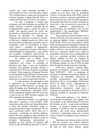 restante tem como principal atividade a
bovinocultura de leite e seus derivados. Outros
50% complementam a renda com a produção de
verduras, legumes e alguns tipos de frutas e o
restante com derivados do leite e ovos caipiras.
Ou seja, a produção é voltada para
hortaliças, tem maior destaque na produção de
pepino, berinjela e abóbora, sobretudo não há
acompanhamento quanto a gestão de gastos e
perdas, sem registros quanto aos custos, não
permitindo a visualização precisa dos lucros e
despesas da atividade. As famílias são
integrantes de cooperativas a menos de 10 anos,
e observam a vantagem quanto aos valores que
são repassados mensalmente e divididos entre os
cooperados, além da flexibilidade de preço,
como prazos e condições de pagamentos,
sobretudo na aquisição de insumos. Entretanto a
disponibilidade de equipamentos, o que auxilia
nas atividades corriqueiras desenvolvidas na
propriedade, preparação do solo para plantio.
De acordo com o último Censo
Agropecuário a Agricultura Familiar é
responsável pelo avanço na produção de
alimentos que chega à mesa dos brasileiros,
entretanto essa pequena produção familiar é
responsável por 70% dos alimentos consumidos
no Brasil. Nesse segmento o Programa Nacional
de Alimentação Escolar (PNAE) se destaca, onde
através da Lei n. 11.947 de 2009, obriga 30% de
alimentos ser oriundos da agricultura familiar.
A cadeia produtiva do agronegócio rural
é responsável por movimentar uma parcela
significativa do PIB brasileiro, de acordo com
dados divulgados pela Organização das Nações
Unidas para Alimentação e Agricultura (FAO,
2018), a população mundial será 29% maior que
a atual no ano de 2050, devendo aumentar em
60% a produção de alimentos.
A Agricultora Familiar é um importante
pilar para o segmento a nível mundial, sendo
responsáveis pela comida que chega diariamente
à mesa das famílias brasileiras, sendo os
pequenos agricultores que responde por 70% do
que é consumido (IBGE, 2018). Para isso é
necessário a instituição de políticas públicas,
suporte do meio acadêmico, para realização de
pesquisas, disponibilidade de crédito e acesso os
mercados institucionais, aproximando a
produção de base familiar ao consumo (DE
PAULA, DE OLIVEIRA & DA SILVA, 2017).
Para a obtenção de políticas públicas
voltadas ao meio rural, como de Assistência
Técnica e Extensão Rural (ANATER) a fim de
incentivar e auxiliar os pequenos agricultores no
desenvolvimento das suas atividades produtivas
de educação não formal, de caráter continuado no
meio rural, a fim de promover os processos de
gestão, produção, beneficiamento e
comercialização das atividades e dos serviços
agropecuários e não agropecuários (BRASIL,
2012a; DOS SANTOS et al., 2020).
Nesse aspecto, governo brasileiro criou o
Pronaf (1995) que vem como alternativa e apoio
ao agricultor familiar. Criado e executado pela
Sead (SEAD, 2019), tem como objetivo ofertar
linhas de financiamento adequadas à realidade da
agricultura familiar, para estimular a geração de
renda e melhorar o uso da mão de obra familiar.
Para isso o agricultor familiar deve residir na
propriedade ou próximo a ela, o empreendimento
deve ser a principal atividade econômica da
família, trabalhar na terra em condição de
proprietário ou assentado do Programa Nacional
de Reforma Agrária, ter mais de 50% da renda
bruta da família oriunda da parcela explorada.
Além disso, segundo a Empresa Mato-
grossense de Pesquisa, Assistência e Extensão
Rural (EMPAER – MT) os programas de
aquisição de alimentos da agricultura familiar, se
constituem em importantes alternativas de
inclusão socioprodutiva para agricultores
familiares e Povos e Comunidades Tradicionais
(PCTs) de Mato Grosso, especialmente na
geração de renda e locais de produção e
abastecimento sustentáveis, sendo estes o
Programa de Aquisição de Alimentos (PAA) e o
Programa Estadual de Aquisição de Alimentos
(PEAAF).
Outro ponto relevante é com relação a
diversificação da produção rural, agregar valor
aos produtos ou de implementação de processo
de inovação, percebe – se que muitos produtores
sentem – se inseguros quanto às mudanças
estruturais e preferem evitar as incertezas do
mercado e não correr riscos, principalmente
econômicos. Continuando assim com a mesma
forma e método de produção, já que conhecem o
sistema.
Entretanto esse interesse pode ser devido
à falta de incentivo dos poderes públicos,
carência de assistência técnica rural e a escassez
de mão de obra (tanto familiar, quanto
 