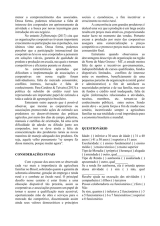 menor o comprometimento dos associados.
Dessa forma, podemos relacionar a falta de
interesse dos cooperados em aprimoramento da
atividade e a busca por novas tecnologias para
introdução em seu negócio.
No entanto Zylbersztajn (2017) cita que
as organizações cooperativas tiveram importante
crescimento na participação nas exportações, nos
últimos vinte anos. Dessa forma, podemos
perceber que a participação internacional das
cooperativas leva os seus cooperados a pensarem
em soluções viáveis, garantia de qualidade do
produto e produção em escala, nas quais o tornam
competitivos e eficientes perante os demais.
As características apontadas que
dificultam a implementação de associações e
cooperativas em nossa região foram
individualismo, falta de mercado consumidor,
conflitos internos, inovação e falta de
conhecimento. Para Cardoso & Teixeira (2013) a
política de subsídio do crédito rural tem
representado um importante papel de estímulo a
toda a cadeia do agronegócio brasileiro.
Entretanto outro aspecto que é possível
observar, que mesmo as cooperativas ou
associações promovendo ações de estímulo aos
produtores no desenvolvimento das práticas
agrícolas, por meio dos dias de campo, palestras,
manuais e cartilhas de orientação, há uma certa
dificuldade de adesão ou difusão junto aos
cooperados, isso se deve ainda a falta de
conscientização dos produtores rurais as novas
maneiras de manejo adequado dos produtos. Ou
seja, aquele velho pensamento “se sempre fiz
dessa maneira, porque mudar agora”.
CONSIDERAÇÕES FINAIS
Com o passar dos anos tem se observado
cada vez mais a importância da agricultura
familiar no Brasil, sobretudo quanto a garantia da
soberania alimentar, geração de emprego e renda
rural e o combate ao êxodo rural. O principal
desafio nesse cenário é estar frente a uma
educação disponível tão precária, assim as
cooperativas e associações possuem um papel de
tornar o acesso a qualificação mais acessível,
oportunizando mão de obra e serviços para o
mercado tão competitivo, disseminando assim
ainda seus valores democráticos e princípios
sociais e econômicos, a fim incentivar o
crescimento no meio rural.
A concorrência com grandes produtores é
desleal uma vez que a produção é em larga escala
resulta em preços mais atrativos, proporcionando
maior lucro no momento das vendas. Portanto
escoar a produção por meio das cooperativas
assegura uma comercialização a preços
competitivos e promove preços mais atraentes ao
consumidor final.
Entretanto quando observamos as
desvantagens desse tipo de organização na região
de Norte do Mato Grosso – MT, o estudo mostra
falta de apoio e incentivos governamentais,,
indisponibilidade de cursos qualificados, fundos
disponíveis limitados, conflitos de interesse
entre os membros, beneficiamento de uma
pequenas parcelas da organização (comitê gestor
e administrativo) a fim de satisfazer as
necessidades próprias e de sua família, mau uso
de fundos e crédito rural inadequado, falta de
sigilo (informações relacionadas a atividades,
receitas, membros, etc. tornam-se de
conhecimento público), entre outros. Sendo
assim deve - se junta forças a fim de mudar esse
cenário, incentivando sempre a agricultura
familiar na sua totalidade e real importância para
a economia brasileira e mundial.
QUESTIONÁRIO
Idade: ( ) inferior a 30 anos de idade ( ) 31 a 40
anos ( ) 41 a 50 anos ( ) superior a 51 anos
Escolaridade: ( ) ensino fundamental ( ) ensino
médio ( ) ensino técnico ( ) ensino superior
Tipo de Moradia ( ) própria ( ) herança ( ) alugada
( ) arrendada ( ) outro, qual___________
Tipo de Renda ( ) autônoma ( ) assalariada ( )
aposentado ( ) outro, qual________
Se a renda for autônoma, ela é oriunda apenas
dessa atividade ( ) sim ( ) não, qual
______________
Recebe ajuda na execução das atividades ( )
companheira ( ) filhos ( ) terceiros
Possui colaboradores ou funcionários ( ) Sim ( )
Não
Se sim, quantos ( ) inferior a 2 funcionários ( ) 3
a 5 funcionários ( ) 6 a 7 funcionários ( ) superior
a 8 funcionários
 