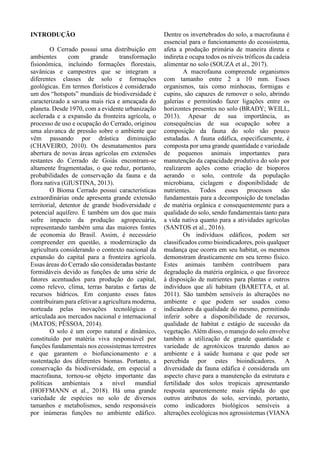 INTRODUÇÃO
O Cerrado possui uma distribuição em
ambientes com grande transformação
fisionômica, incluindo formações florestais,
savânicas e campestres que se integram a
diferentes classes de solo e formações
geológicas. Em termos florísticos é considerado
um dos “hotspots” mundiais de biodiversidade é
caracterizado a savana mais rica e ameaçada do
planeta. Desde 1970, com a evidente urbanização
acelerada e a expansão da fronteira agrícola, o
processo de uso e ocupação do Cerrado, originou
uma alavanca de pressão sobre o ambiente que
vêm passando por drástica diminuição
(CHAVEIRO, 2010). Os desmatamentos para
abertura de novas áreas agrícolas em extensões
restantes do Cerrado de Goiás encontram-se
altamente fragmentadas, o que reduz, portanto,
probabilidades de conservação da fauna e da
flora nativa (GIUSTINA, 2013).
O Bioma Cerrado possui características
extraordinárias onde apresenta grande extensão
territorial, detentor de grande biodiversidade e
potencial aquífero. É também um dos que mais
sofre impacto da produção agropecuária,
representando também uma das maiores fontes
de economia do Brasil. Assim, é necessário
compreender em questão, a modernização da
agricultura considerando o contexto nacional da
expansão do capital para a fronteira agrícola.
Essas áreas do Cerrado são consideradas bastante
formidáveis devido as funções de uma série de
fatores acentuados para produção do capital,
como relevo, clima, terras baratas e fartas de
recursos hídricos. Em conjunto esses fatos
contribuíram para efetivar a agricultura moderna,
norteada pelas inovações tecnológicas e
articulada aos mercados nacional e internacional
(MATOS; PÊSSOA, 2014).
O solo é um corpo natural e dinâmico,
constituído por matéria viva responsável por
funções fundamentais nos ecossistemas terrestres
e que garantem o biofuncionamento e a
sustentação dos diferentes biomas. Portanto, a
conservação da biodiversidade, em especial a
macrofauna, tornou-se objeto importante das
políticas ambientais a nível mundial
(HOFFMANN et al., 2018). Há uma grande
variedade de espécies no solo de diversos
tamanhos e metabolismos, sendo responsáveis
por inúmeras funções no ambiente edáfico.
Dentre os invertebrados do solo, a macrofauna é
essencial para o funcionamento do ecossistema,
afeta a produção primária de maneira direta e
indireta e ocupa todos os níveis tróficos da cadeia
alimentar no solo (SOUZA et al., 2017).
A macrofauna compreende organismos
com tamanho entre 2 a 10 mm. Esses
organismos, tais como minhocas, formigas e
cupins, são capazes de remover o solo, abrindo
galerias e permitindo fazer ligações entre os
horizontes presentes no solo (BRADY; WEILL,
2013). Apesar de sua importância, as
consequências de sua ocupação sobre a
composição da fauna do solo são pouco
estudadas. A fauna edáfica, especificamente, é
composta por uma grande quantidade e variedade
de pequenos animais importantes para
manutenção da capacidade produtiva do solo por
realizarem ações como criação de bioporos
aerando o solo, controle da população
microbiana, ciclagem e disponibilidade de
nutrientes. Todos esses processos são
fundamentais para a decomposição de toneladas
de matéria orgânica e consequentemente para a
qualidade do solo, sendo fundamentais tanto para
a vida nativa quanto para a atividades agrícolas
(SANTOS et al., 2016).
Os indivíduos edáficos, podem ser
classificados como bioindicadores, pois qualquer
mudança que ocorra em seu habitat, os mesmos
demonstram drasticamente em seu termo físico.
Estes animais também contribuem para
degradação da matéria orgânica, o que favorece
à disposição de nutrientes para plantas e outros
indivíduos que ali habitam (BARETTA, et al.
2011). São também sensíveis às alterações no
ambiente e que podem ser usados como
indicadores da qualidade do mesmo, permitindo
inferir sobre a disponibilidade de recursos,
qualidade de habitat e estágio de sucessão da
vegetação. Além disso, o manejo do solo envolve
também a utilização de grande quantidade e
variedade de agrotóxicos trazendo danos ao
ambiente e à saúde humana e que pode ser
percebida por estes bioindicadores. A
diversidade da fauna edáfica é considerada um
aspecto chave para a manutenção da estrutura e
fertilidade dos solos tropicais apresentando
resposta aparentemente mais rápida do que
outros atributos do solo, servindo, portanto,
como indicadores biológicos sensíveis a
alterações ecológicas nos agrossistemas (VIANA
 