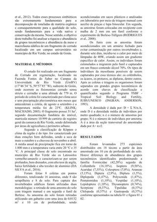 et al., 2012). Todos esses processos simbióticos
são extremamente fundamentais para a
decomposição de toneladas de matéria orgânica
e consequentemente para a qualidade do solo,
sendo fundamentais para a vida nativa e
conservação da mesma. Nesse sentido, o objetivo
deste trabalho foi analisar a riqueza e abundância
de grupos taxonômicos e abundância da meso e
macrofauna edáfica de um fragmento do cerrado
localizado em um campus universitário no
município de Rio Verde, no estado de Goiás.
MATERIAL E MÉTODOS
O estudo foi realizado em um fragmento
de Cerrado em regeneração, localizado na
Fazenda Fontes do Saber no Campus da
Universidade de Rio Verde (UniRV)
(17°46’34’’S, 50°57’85’’W), sudoeste de Goiás,
onde ocorrem as fisionomias cerrado sensu
stricto e cerradão a uma altitude de 779 m. O
período de coleta foi caracterizado por clima seco
e sem precipitação pluviométrica nos meses que
antecederam a coleta, de agosto a setembro e a
temperatura média foi de 23ºC. (KLINK;
MACHADO, 2005). O fragmento possui 51 ha2
,
segundo documentação fundiária do imóvel,
matrícula número 10.999 do cartório de registro
geral da comarca de Rio Verde, sendo delimitada
por áreas de agricultura e perímetro urbano.
Segundo a classificação de Köppen o
clima da região é do tipo Aw caracterizado por
duas estações bem definidas, sendo a seca de
maio a outubro e a chuvosa de novembro a abril.
A média anual de precipitação fica em torno de
1.800 mm e a temperatura varia entre 20 °C e 35
°C. A principal classe de solo encontrado no
município de Rio Verde são os Latossolos
vermelho-amarelo e caracterizam-se por serem
profundos, bem drenados, com alto teor de argila,
baixa fertilidade e alta toxidez de alumínio (DA
SILVA et al., 2016).
Foram feitas 8 coletas em pontos
diferentes, totalizando 16 amostras, onde 8 são
serapilheira e 8 de solo. Para captura dos
invertebrados edáficos foram utilizadas duas
metodologias: a retirada de uma amostra do solo
com triagem manual e em seguida o funil de
Berlese. As amostras do solo foram retiradas
utilizando um gabarito com uma área de 0,0132
m2
e 10 cm de profundidade, sendo
acondicionadas em sacos plásticos e analisadas
em laboratório por meio de triagem manual com
auxílio de pinças e lupa binocular. Em seguida,
as amostras foram colocadas em recipiente com
malha de 2 mm em um funil conforme o
experimento de Berlese-Tüllgren (RODRIGUES
et al., 2008).
Os funis com as amostras foram
acondicionados em um armário fechado para
evitar contaminação por outros invertebrados e,
durante sete dias, incidiu-se o calor por meio de
lâmpadas de 40W, criando assim um gradiente
específico de calor. Assim, os indivíduos foram
estimulados a migrarem pelo funil e capturados
em um frasco contendo álcool 70%. Os tipos de
indivíduos da mesofauna possíveis de serem
capturados por essa técnica são: os colêmbolos,
os ácaros, os proturos, as dipluras, dentre outros.
Após as coletas e triagem os organismos foram
separados em grandes grupos taxonômicos de
acordo com chaves de classificação e
quantificados segundo o Programa TSBF -
Tropical Soil Biology and Fertility,
IUBS/UNESCO (INGRAN; ANDERSON,
1993).
A densidade é dada por: D = Σ N/n.A,
onde D é a densidade média de indivíduos por
metro quadrado; n é o número de amostras por
grupo; N é o número de indivíduos por amostra;
A é a área da seção transversal do amostrador
dada por A= π.r2.
RESULTADOS
Foram levantados 273 espécimes
distribuídos em 18 táxons a partir da área
amostrada em 10 cm de profundidade do solo.
Houve diferença de abundância dos grupos
taxonômicos identificados predominando a
família Formicidae (42,28%) seguido de
Collembola (16,18%), Isoptera (9,56%),
Acaridae (7,35%), Coleoptera (7,0%), Araneae
(5,15%), Diptera (2,9%), Diplura (1,5%),
Diplopoda (1,47%), Polyxenida (1,47%),
Pentatomidea (1,10%), Vespidae (1,10%),
Lepidoptera (1,10%), Thysanoptera (0,74%),
Scorpione (0,37%), Tipulidae (0,37%)
Chilopoda (0,37%) e Gastropoda (0,37%)
conforme apresentados na tabela 01 e figura 01 e
02.
 