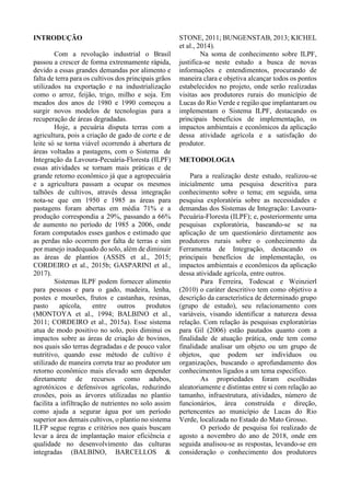 INTRODUÇÃO
Com a revolução industrial o Brasil
passou a crescer de forma extremamente rápida,
devido a essas grandes demandas por alimento e
falta de terra para os cultivos dos principais grãos
utilizados na exportação e na industrialização
como o arroz, feijão, trigo, milho e soja. Em
meados dos anos de 1980 e 1990 começou a
surgir novos modelos de tecnologias para a
recuperação de áreas degradadas.
Hoje, a pecuária disputa terras com a
agricultura, pois a criação de gado de corte e de
leite só se torna viável ocorrendo à abertura de
áreas voltadas a pastagens, com o Sistema de
Integração da Lavoura-Pecuária-Floresta (ILPF)
essas atividades se tornam mais práticas e de
grande retorno econômico já que a agropecuária
e a agricultura passam a ocupar os mesmos
talhões de cultivos, através dessa integração
nota-se que em 1950 e 1985 as áreas para
pastagens foram abertas em média 71% e a
produção correspondia a 29%, passando a 66%
de aumento no período de 1985 a 2006, onde
foram computados esses ganhos e estimado que
as perdas não ocorrem por falta de terras e sim
por manejo inadequado do solo, além de diminuir
as áreas de plantios (ASSIS et al., 2015;
CORDEIRO et al., 2015b; GASPARINI et al.,
2017).
Sistemas ILPF podem fornecer alimento
para pessoas e para o gado, madeira, lenha,
postes e mourões, frutos e castanhas, resinas,
pasto apícola, entre outros produtos
(MONTOYA et al., 1994; BALBINO et al.,
2011; CORDEIRO et al., 2015a). Esse sistema
atua de modo positivo no solo, pois diminui os
impactos sobre as áreas de criação de bovinos,
nos quais são terras degradadas e de pouco valor
nutritivo, quando esse método de cultivo é
utilizado de maneira correta traz ao produtor um
retorno econômico mais elevado sem depender
diretamente de recursos como adubos,
agrotóxicos e defensivos agrícolas, reduzindo
erosões, pois as árvores utilizadas no plantio
facilita a infiltração de nutrientes no solo assim
como ajuda a segurar água por um período
superior aos demais cultivos, o plantio no sistema
ILFP segue regras e critérios nos quais buscam
levar a área de implantação maior eficiência e
qualidade no desenvolvimento das culturas
integradas (BALBINO, BARCELLOS &
STONE, 2011; BUNGENSTAB, 2013; KICHEL
et al., 2014).
Na soma de conhecimento sobre ILPF,
justifica-se neste estudo a busca de novas
informações e entendimentos, procurando de
maneira clara e objetiva alcançar todos os pontos
estabelecidos no projeto, onde serão realizadas
visitas aos produtores rurais do município de
Lucas do Rio Verde e região que implantaram ou
implementam o Sistema ILPF, destacando os
principais benefícios de implementação, os
impactos ambientais e econômicos da aplicação
dessa atividade agrícola e a satisfação do
produtor.
METODOLOGIA
Para a realização deste estudo, realizou-se
inicialmente uma pesquisa descritiva para
conhecimento sobre o tema; em seguida, uma
pesquisa exploratória sobre as necessidades e
demandas dos Sistemas de Integração: Lavoura-
Pecuária-Floresta (ILPF); e, posteriormente uma
pesquisas exploratória, baseando-se se na
aplicação de um questionário diretamente aos
produtores rurais sobre o conhecimento da
Ferramenta de Integração, destacando os
principais benefícios de implementação, os
impactos ambientais e econômicos da aplicação
dessa atividade agrícola, entre outros.
Para Ferreira, Todescat e Weinzierl
(2010) o caráter descritivo tem como objetivo a
descrição da característica de determinado grupo
(grupo de estudo), seu relacionamento com
variáveis, visando identificar a natureza dessa
relação. Com relação às pesquisas exploratórias
para Gil (2006) estão pautados quanto com a
finalidade de atuação prática, onde tem como
finalidade analisar um objeto ou um grupo de
objetos, que podem ser indivíduos ou
organizações, buscando o aprofundamento dos
conhecimentos ligados a um tema específico.
As propriedades foram escolhidas
aleatoriamente e distintas entre si com relação ao
tamanho, infraestrutura, atividades, número de
funcionários, área construída e direção,
pertencentes ao município de Lucas do Rio
Verde, localizada no Estado do Mato Grosso.
O período de pesquisa foi realizado de
agosto a novembro do ano de 2018, onde em
seguida analisou-se as respostas, levando-se em
consideração o conhecimento dos produtores
 