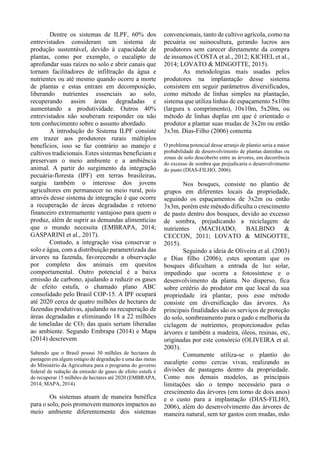 Dentre os sistemas de ILPF, 60% dos
entrevistados consideram um sistema de
produção sustentável, devido à capacidade de
plantas, como por exemplo, o eucalipto de
aprofundar suas raízes no solo e abrir canais que
tornam facilitadores de infiltração da água e
nutrientes ou até mesmo quando ocorre a morte
de plantas e estas entram em decomposição,
liberando nutrientes essenciais ao solo,
recuperando assim áreas degradadas e
aumentando a produtividade. Outros 40%
entrevistados não souberam responder ou não
tem conhecimento sobre o assunto abordado.
A introdução do Sistema ILPF consiste
em trazer aos produtores rurais múltiplos
benefícios, isso se faz contrário ao manejo e
cultivos tradicionais. Estes sistemas beneficiam e
preservam o meio ambiente e a ambiência
animal. A partir do surgimento da integração
pecuária-floresta (IPF) em terras brasileiras,
surgiu também o interesse dos jovens
agricultores em permanecer no meio rural, pois
através desse sistema de integração é que ocorre
a recuperação de áreas degradadas e retorno
financeiro extremamente vantajoso para quem o
produz, além de suprir as demandas alimentícias
que o mundo necessita (EMBRAPA, 2014;
GASPARINI et al., 2017).
Contudo, a integração visa conservar o
solo e água, com a distribuição parametrizada das
árvores na fazenda, favorecendo a observação
por completo dos animais em quesitos
comportamental. Outro potencial é a baixa
emissão de carbono, ajudando a reduzir os gases
de efeito estufa, o chamado plano ABC
consolidado pelo Brasil COP-15. A IPF ocupará
até 2020 cerca de quatro milhões de hectares de
fazendas produtivas, ajudando na recuperação de
áreas degradadas e eliminando 18 a 22 milhões
de toneladas de CO2 das quais seriam liberadas
ao ambiente. Segundo Embrapa (2014) e Mapa
(2014) descrevem
Sabendo que o Brasil possui 30 milhões de hectares de
pastagem em algum estágio de degradação e uma das metas
do Ministério da Agricultura para o programa do governo
federal de redução da emissão de gases de efeito estufa é
de recuperar 15 milhões de hectares até 2020 (EMBRAPA,
2014; MAPA, 2014).
Os sistemas atuam de maneira benéfica
para o solo, pois promovem menores impactos ao
meio ambiente diferentemente dos sistemas
convencionais, tanto de cultivo agrícola, como na
pecuária ou suinocultura, gerando lucros aos
produtores sem carecer diretamente da compra
de insumos (COSTA et al., 2012; KICHEL et al.,
2014; LOVATO & MINGOTTE, 2015).
As metodologias mais usadas pelos
produtores na implantação desse sistema
consistem em seguir parâmetros diversificados,
como método de linhas simples na plantação,
sistema que utiliza linhas de espaçamento 5x10m
(largura x comprimento), 10x10m, 5x20m, ou
método de linhas duplas em que é orientado o
produtor a plantar suas mudas de 3x2m ou então
3x3m. Dias-Filho (2006) comenta
O problema potencial desse arranjo de plantio seria a maior
probabilidade de desenvolvimento de plantas daninhas ou
zonas de solo descoberto entre as árvores, em decorrência
do excesso de sombra que prejudicaria o desenvolvimento
do pasto (DIAS-FILHO, 2006).
Nos bosques, consiste no plantio de
grupos em diferentes locais da propriedade,
seguindo os espaçamentos de 3x2m ou então
3x3m, porém este método dificulta o crescimento
de pasto dentro dos bosques, devido ao excesso
de sombra, prejudicando a reciclagem de
nutrientes (MACHADO, BALBINO &
CECCON, 2011; LOVATO & MINGOTTE,
2015).
Seguindo a ideia de Oliveira et al. (2003)
e Dias filho (2006), estes apontam que os
bosques dificultam a entrada de luz solar,
impedindo que ocorra a fotossíntese e o
desenvolvimento da planta. No disperso, fica
sobre critério do produtor em que local da sua
propriedade irá plantar, pois esse método
consiste em diversificação das árvores. As
principais finalidades são os serviços de proteção
do solo, sombreamento para o gado e melhoria da
ciclagem de nutrientes, proporcionados pelas
árvores e também a madeira, óleos, resinas, etc,
originadas por este consórcio (OLIVEIRA et al.
2003).
Comumente utiliza-se o plantio do
eucalipto como cercas vivas, realizando as
divisões de pastagens dentro da propriedade.
Como nos demais modelos, as principais
limitações são o tempo necessário para o
crescimento das árvores (em torno de dois anos)
e o custo para a implantação (DIAS-FILHO,
2006), além do desenvolvimento das árvores de
maneira natural, sem ter gastos com mudas, mão
 
