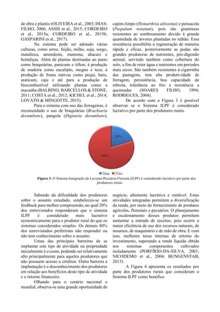 de obra e plantio (OLIVEIRA et al., 2003; DIAS-
FILHO, 2006; ASSIS et al., 2015; CORDEIRO
et al., 2015a; CORDEIRO et al., 2015b;
GASPARINI et al., 2017).
No sistema pode ser adotado várias
culturas, como arroz, feijão, milho, soja, sorgo,
mandioca, amendoim, mamona, abacaxi e
hortaliças. Além de plantas destinadas ao pasto
como braquiárias, panicuns e tifton; à produção
de madeira como eucalipto, mogno e teca; à
produção de frutas nativas como pequi, baru,
araticum, caju e até para a produção de
biocombustível utilizando plantas como a
macaúba (BALBINO, BARCELLOS & STONE,
2011; COSTA et al., 2012; KICHEL et al., 2014;
LOVATO & MINGOTTE, 2015).
Para o sistema com uso das forrageiras, é
recomendado o uso de braquiárias (Brachiaria
decumbens), pangola (Digitaria decumbens),
capim-limpo (Hemarthria altissima) e pensacola
(Paspalum notatum), pois são gramíneas
resistentes ao sombreamento devido à grande
quantidade de árvores plantadas no talhão. Essa
resistência possibilita a regeneração de maneira
rápida e eficaz, posteriormente as podas são
grandes produtoras de nutrientes, pós-digestão
animal, servindo também como cobertura do
solo, a fim de reter água e nutrientes em períodos
mais secos. São também resistentes à cigarrinha
das pastagens, tem alta produtividade de
forragem, persistência, boa capacidade de
rebrota, tolerância ao frio e resistência a
queimadas (SOARES FILHO, 1994;
RODRIGUES, 2004).
De acordo com a Figura 3 é possível
observar se o Sistema ILPF é considerado
lucrativo por parte dos produtores rurais.
Figura 3. O Sistema Integração da Lavoura-Pecuária-Floresta (ILPF) é considerado lucrativo por parte dos
produtores rurais.
Sabendo da dificuldade dos produtores
sobre o assunto estudado, estabeleceu-se um
feedback para melhor compreensão, no qual 20%
dos entrevistados responderam que o sistema
ILPF é considerado mais lucrativo
economicamente para o produtor rural do que os
sistemas considerados simples. Os demais 80%
dos entrevistados preferiram não responder ou
não tem conhecimento sobre o assunto.
Umas das principais barreiras de se
implantar este tipo de atividade na propriedade
inicialmente é o custo, podendo ser relativamente
alto principalmente para aqueles produtores que
não possuem acesso a créditos. Outra barreira a
implantação é o desconhecimento dos produtores
em relação aos benefícios deste tipo de atividade
e o retorno financeiro.
Olhando para o cenário nacional e
mundial, observa-se uma grande oportunidade de
negócio, altamente lucrativa e rentável. Estas
atividades integradas permitem a diversificação
da renda, por meio do fornecimento de produtos
agrícolas, florestais e pecuários. O planejamento
e escalonamento desses produtos permitem
aumentar a entrada de receitas, pois ocorre a
maior eficiência de uso dos recursos naturais, de
insumos, de maquinário e de mão de obra. E com
isso, melhores taxas internas de retorno do
investimento, superando a renda líquida obtida
nos sistemas componentes cultivados
isoladamente (PORFÍRIO-DA-SILVA, 2001;
NICODEMO et al., 2004; BUNGENSTAB,
2013).
A Figura 4 apresenta os resultados por
parte dos produtores rurais que consideram o
Sistema ILPF como benéfico.
 