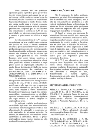 Neste contexto, 30% dos produtores
apontaram que na região fica quase que inviável
investir nestes sistemas, pois apesar de ser um
método que viabiliza muito os custos e lucros das
lavouras e pelo alto valor inicial de investimento,
hoje o maior foco se dá no plantio de soja e milho
em grande escala, onde o retorno econômico
tende a vir de maneira rápida, a fim de garantir a
próxima safra. Enquanto que, os 70% restantes
não implantaram os sistemas de ILPF em suas
propriedades por não terem conhecimentos sobre
o assunto e pelo retorno econômico a longo
prazo.
Investir em um sistema de ILPF, segundo
os produtores, traria ao produtor mato-grossense
um período de atraso e retorno econômico
inviável já que os custos são elevados, muitos dos
produtores desconhecem estes sistemas devidos
às culturas adquiridas ao longo do tempo, ou até
mesmo não investem a fim de evitarem que
ocorra algum problema na área cultivada.
Podemos citar como fatores negativos, o
investimento em maquinários adequados, mão de
obra qualificada, retorno econômico a longo
prazo, custos de implantação, dificuldade de
gestão devido às intensas atividades na mesma
área, destroncamento dos eucaliptos, etc
(BUNGENSTAB, 2013; CORDEIRO et al.,
2015a; CORDEIRO et al., 2015b; LOVATO &
MINGOTTE, 2015).
As atividades envolvendo a agricultura
são apontadas como indicadoras da degradação e
desgaste do solo, devido a intensa atividades
envolvendo o solo, tudo isso, para o suprimento
da crescente demanda na produção de grãos,
carne, leite, madeira e outros mantimentos,
buscando suprir a demanda exigida pelo aumento
demográfico, consequentemente as atividades
agrícolas crescem mesmo com toda legislação
em vigor freando a prática irregular de
exploração de terras.
Os meios de produção atuais conduzem
as atividades agrícolas a uma insustentabilidade,
ocasionando impactos negativos devido ao mau
planejamento de adequação e conservação do
solo, destinados às atividades agrícolas. No
entanto, os impactos são relevantes nos setores
econômicos e ambientais, devido a grande
exploração de áreas e recursos naturais que vêm
sendo utilizados nas produções.
CONSIDERAÇÕES FINAIS
No levantamento de dados analisado,
observou-se que ainda falta muito para que este
tipo de atividade seja mais abrangente, pois a
falta de conhecimento dos produtores e o alto
custo de implantação ligado ao longo tempo de
retorno de lucros almejados pelos produtores
acaba sendo um empecilho para que se possa
propagar com mais ênfase no município.
O Brasil se tornou uma promessa de
produção de alimentos mundial, pois a população
está crescendo e a demanda está cada vez maior.
Os produtores observam esta situação como uma
oportunidade de negócio rentável e lucrativo,
mas por outro lado, se algo não for realizado,
haverá aumento das áreas degradadas a curto
prazo. É necessário que os órgãos competentes
levem aos produtores mais conhecimento sobre o
ILPF, a falta de conhecimento e assistência
técnica pode ser responsável pela não
implantação do sistema.
O ILPF é uma alternativa eficaz para
recuperar áreas degradadas pela chuva e/ou
outros fatores relacionados às atividades
humanas, resultantes de um manejo inadequado
do solo, pois a junção de três atividades em uma
área possibilita a proteção do solo,
disponibilidade de matéria orgânica,
descompactação do solo, além de controle de
erosão e reciclagem do solo.
REFERÊNCIAS BIBLIOGRÁFICAS
ASSIS, P. C., STONE, L. F., MEDEIROS, J. C.,
MADARI, B. E., DE M OLIVEIRA, J., &
WRUCK, F. J. Atributos físicos do solo em
sistemas de integração lavoura-pecuária-
floresta. Revista Brasileira de Engenharia
Agrícola e Ambiental-Agriambi, v. 19, n. 4,
2015.
BALBINO, L. C., BARCELLOS, A. D. O., &
STONE, L. F. Marco referencial: integração
lavoura-pecuária-floresta. Embrapa Cerrados-
Livro científico (ALICE), 2011.
BALBINO, L. C., CORDEIRO, L. A. M.,
PORFÍRIO-DA-SILVA, V., MORAES, A. D.,
MARTÍNEZ, G. B., ALVARENGA, R. C., ... &
GALERANI, P. R. Evolução tecnológica e
 