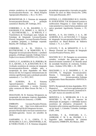 arranjos produtivos de sistemas de integração
lavoura-pecuária-floresta no Brasil. Pesquisa
Agropecuária Brasileira, v. 46, n. 10, 2011.
BUNGENSTAB, D. J. Sistemas de integração
lavoura-pecuária-floresta: a produção
sustentável. Brasília, DF: Embrapa, 2012.
CORDEIRO, L. A. M., BALBINO, L. C.,
GALERANI, P. R., DOMIT, L. A., SILVA, P.
C., KLUTHCOUSKI, J., ... & WRUCK, F. J.
Transferência de Tecnologias para Adoção da
Estratégia de Integração Lavoura-Pecuária-
Floresta. Integração Lavoura-Pecuária-Floresta:
o produtor pergunta, a Embrapa responde.
Brasília, DF: Embrapa, 2015a.
CORDEIRO, L. A. M., VILELA, L.,
KLUTHCOUSKI, J., & MARCHÃO, R. L.
Integração lavoura-pecuária-floresta: o produtor
pergunta, a Embrapa responde. Embrapa Arroz e
Feijão-Livro técnico (INFOTECA-E), 2015b.
COSTA, F. P., ALMEIDA, R. D., PEREIRA, M.
D. A., KICHEL, A. N., & MACEDO, M. C. M.
Avaliação econômica de sistemas de integração
lavoura-pecuária-floresta voltados para a
recuperação de áreas degradadas em Mato
Grosso do Sul. In Congresso latinoamericano de
sistemas agroflorestais para a produção pecuária
sustentável, v. 7, n. 2012, 2012.
DE ALMEIDA, R. G. Sistemas
Agrossilvipastoris: Benefícios técnicos,
econômicos, ambientais e sociais. Encontro
sobre zootecnia de Mato Grosso Do Sul, v. 7,
2010.
DIAS-FILHO, M. B. Sistemas Silvipastoris na
recuperação de pastagens tropicais degradadas,
Revista brasileira de zootecnia, v.352006.
EMBRAPA Lavoura-Pecuária-Floresta.
Disponível em http://www.ebah.com.br/co
ntent/ABAAAgV8cAG/integracao-lavoura-
pecuaria-floresta-ilpf-a-inovacao-sustentavel-as-
atividades-agricolas. Acesso em setembro de
2018.
GASPARINI, L. V. L., COSTA, T. S.,
HUNGARO, O. A. D. L., SZNITOWSKI, A. M.,
& VIEIRA FILHO, J. E. R. Sistemas integrados
de produção agropecuária e inovação em gestão:
Estudos de casos no Mato Grosso (No. 2296).
Texto para Discussão, 2017.
GYENGE, J. E.; FERNÁNDEZ, M. E.; SALDA.
D.; SCHLICHTER, T.M. Silvipastoril systems in
northwestern Patagonia ii: water balance and
water potential in a stand of pinus ponderosa and
native grassland. Agroforestry Systems, v. 55,
2002.
KICHEL, A. N., DA COSTA, J. A. A., DE
ALMEIDA, R. G., & PAULINO, V. T. Sistema
de integração lavoura-pecuária-floresta (ILPP)-
experiência no Brasil. Boletim de Indústria
Animal, v. 71, n. 1, 2014.
LOVATO, T. H., & MINGOTTE, F. L. C.
Manejo Florestal em Sistemas de Integração
Lavoura-Pecuária-Floresta, 2015.
MACEDO, M. C. M. Pastagens no ecossistema
cerrados: evolução das pesquisas para o
desenvolvimento sustentável. In: Reunião anual
da sociedade brasileira de zootecnia, Goiânia.
Anais... Goiânia: UFG; SBZ, v. 42, 2005.
MACHADO, L. A. Z., BALBINO, L. C., &
CECCON, G. Integração lavoura-pecuária-
floresta. 1. Estruturação dos sistemas de
integração lavoura-pecuária. Embrapa
Agropecuária Oeste-Documentos -INFOTECA-
E, 2011.
MAPA. Recuperação de áreas degradadas, 2014.
Disponível em//www.agricultura.gov.br/
arq_editor/file/Desenvolvimento_Sustentavel/A
bc/5.pdf. Acesso em setembro de 2018.
MONTOYA, L. J., MEDRADO, M. J. S., &
MASCHIO. L. M. DE A. Aspectos de
arborização de pastagens e viabilidade técnica-
econômica da alternativa silvipastoril. In.
Seminário sobre sistemas agroflorestais na região
sul do brasil, 1, Colombo. Colombo: Embrapa-
CNPF, 1994.
OLIVEIRA, T. K., FURTADO, S. C.,
ANDRADE, C. M. S. de, FRANKE, I. L.
Sugestões para implantação de sistemas
Silvipastoris, EMBRAPA, Rio Branco, 2003.
 