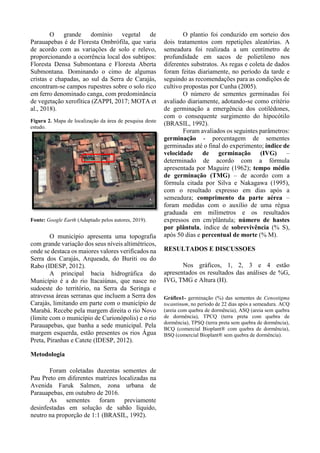 O grande domínio vegetal de
Parauapebas é de Floresta Ombrófila, que varia
de acordo com as variações de solo e relevo,
proporcionando a ocorrência local dos subtipos:
Floresta Densa Submontana e Floresta Aberta
Submontana. Dominando o cimo de algumas
cristas e chapadas, ao sul da Serra de Carajás,
encontram-se campos rupestres sobre o solo rico
em ferro denominado canga, com predominância
de vegetação xerofítica (ZAPPI, 2017; MOTA et
al., 2018).
Figura 2. Mapa de localização da área de pesquisa deste
estudo.
Fonte: Google Earth (Adaptado pelos autores, 2019).
O município apresenta uma topografia
com grande variação dos seus níveis altimétricos,
onde se destaca os maiores valores verificados na
Serra dos Carajás, Arqueada, do Buriti ou do
Rabo (IDESP, 2012).
A principal bacia hidrográfica do
Município é a do rio Itacaiúnas, que nasce no
sudoeste do território, na Serra da Seringa e
atravessa áreas serranas que incluem a Serra dos
Carajás, limitando em parte com o município de
Marabá. Recebe pela margem direita o rio Novo
(limite com o município de Curionópolis) e o rio
Parauapebas, que banha a sede municipal. Pela
margem esquerda, estão presentes os rios Água
Preta, Piranhas e Catete (IDESP, 2012).
Metodologia
Foram coletadas duzentas sementes de
Pau Preto em diferentes matrizes localizadas na
Avenida Faruk Salmen, zona urbana de
Parauapebas, em outubro de 2016.
As sementes foram previamente
desinfestadas em solução de sabão líquido,
neutro na proporção de 1:1 (BRASIL, 1992).
O plantio foi conduzido em sorteio dos
dois tratamentos com repetições aleatórias. A
semeadura foi realizada a um centímetro de
profundidade em sacos de polietileno nos
diferentes substratos. As regas e coleta de dados
foram feitas diariamente, no período da tarde e
seguindo as recomendações para as condições de
cultivo propostas por Cunha (2005).
O número de sementes germinadas foi
avaliado diariamente, adotando-se como critério
de germinação a emergência dos cotilédones,
com o consequente surgimento do hipocótilo
(BRASIL, 1992).
Foram avaliados os seguintes parâmetros:
germinação - porcentagem de sementes
germinadas até o final do experimento; índice de
velocidade de germinação (IVG) –
determinado de acordo com a fórmula
apresentada por Maguire (1962); tempo médio
de germinação (TMG) – de acordo com a
fórmula citada por Silva e Nakagawa (1995),
com o resultado expresso em dias após a
semeadura; comprimento da parte aérea –
foram medidas com o auxílio de uma régua
graduada em milímetros e os resultados
expressos em cm/plântula; número de hastes
por plântula, índice de sobrevivência (% S),
após 50 dias e percentual de morte (% M).
RESULTADOS E DISCUSSOES
Nos gráficos, 1, 2, 3 e 4 estão
apresentados os resultados das análises de %G,
IVG, TMG e Altura (H).
Gráfico1- germinação (%) das sementes de Cenostigma
tocantinum, no período de 22 dias após a semeadura. ACQ
(areia com quebra de dormência), ASQ (areia sem quebra
de dormência), TPCQ (terra preta com quebra de
dormência), TPSQ (terra preta sem quebra de dormência),
BCQ (comercial Bioplant® com quebra de dormência),
BSQ (comercial Bioplant® sem quebra de dormência).
 