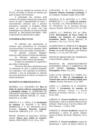 O grau de umidade das sementes foi de
20,35%, em média. O número de sementes por
quilo foi igual a 2679 sementes.
A germinação das sementes pode
acontecer em qualquer material que proporcione
reserva de água e disponibilidade de macro e
micronutrientes suficiente para o processo
germinativo, entretanto os resultados obtidos
podem ser variados de acordo com cada
metodologia e/ou substrato ou mistura utilizada
(MAYER & POLJAKOFF-MAYBER, 1989;
CARVALHO & NAKAGAWA, 2000).
CONSIDERAÇÕES FINAIS
Os substratos que apresentaram as
melhores taxas germinativas de Cenostigma
tocantinum Ducke, em casa de vegetação, foram
o Bioplant®
e areia, para ambos os tratamentos.
O substrato comercial Bioplant®
propiciou melhor desenvolvimento das plântulas.
Os diferentes substratos testados
influenciaram na sobrevivência das plântulas.
O índice de mortalidade foi significativo
para todos os tratamentos.
Não houve diferenças significativas entre
os tratamentos de areia e comercial Bioplant®
com superação e sem superação de dormência,
entretanto, a taxa de germinação no substrato
terra preta apresentou-se inferior em relação aos
demais tratamentos.
REFERÊNCIAS BIBLIOGRÁFICAS
BEZERRA, A.V.; SALOMÃO, R.P. Base de
dados de espécies arbóreas ornamentais para
o paisagismo urbano. In: SEMINÁRIO DE
INICIAÇÃO CIENTÍFICA PIBIC DO MUSEU
PARAENSE EMÍLIO GOELDI, 13., Anais....
Belém-PA. p. 45, 2005.
BORGES, E. E. L.; RENA, A. B. Germinação
de sementes. In: AGUIAR, I. B.; PIÑA-
RODRIGUES, F. C. M.; FIGLIOLIA, M. B.
(Coords). Sementes florestais tropicais.
Brasília-DF. ABRATES, p. 83 – 135, 1993.
BRASIL. Ministério da Agricultura e Reforma
Agrária. Regras para análise de sementes.
Brasília: SNDA/DNDV/CLAV, 365 p, 1992.
CARVALHO, N. M. e NAKAGAWA, J.
Sementes: ciências, tecnologia e produção. 2º
ed. Campinas: Fundação Cargill, 565 p, 2000.
FIGLIOLIA, M. B.; OLIVEIRA, E. C.; PINÃ-
RODRIGUES, F. C. M. Análise de sementes.
In: AGUIAR, I. B.; PINÃ-RODRIGUES, F. C.
M.; FIGLIOLIA, M. B. Sementes florestais
tropicais. Brasília: ABRATES, p.137-174, 1993.
GARCIA, L.C.; MORAES, R.P. de; LIMA,
R.M.B. Determinação do Grau Crítico de
Umidade em Sementes de Cenostigma
tocantinum Ducke. Revista Brasileira de
Sementes, v. 30, n 3, p. 172-176, 2008.
GUARIM NETO, G.; MORAIS, R.G. Recursos
medicinais de espécies do cerrado de Mato
Grosso: um estudo bibliográfico. Acta Botânica
Brasílica, v.17, n.4, p.561 584, 2003.
INSTITUTO BRASILEIRO DE GEOGRAFIA
E ESTATÍSTICA (IBGE), 2016.
INSTITUTO DE DESENVOLVIMENTO
ECONOMICO, SOCIAL E AMBIENTAL DO
PARÁ (IDESP). Estatística Municipal:
Parauapebas. Belém, 47 p, 2012.
LEÃO, N.V.M.; OHASHI, S.T.; VIEIRA, I.G.;
GHILARD, R. Ilha de Germoplasma de
Tucuruí-uma reserva da biodiversidade para
o futuro. Brasília, Eletronorte, 232 p, 2005.
LOPES, J. C.; PEREIRA, M. D.; MARTINS-
FILHO, S. Germinação de sementes de
calabura (Mutingia calabura L.). Revista
Brasileira de Sementes, Brasília, v. 24, n. 1, p.
59-66, 2002.
LORENZI, H. Árvores brasileiras: manual de
identificação e cultivo de plantas arbórea nativas
do Brasil. / Harri Lorenzi. 2 ed. Nova Odessa, SP:
Edit. Pantarum. v. 2, 368 p. 1998.
LORENZI, H. Árvores brasileiras: manual de
identificação e cultivo de plantas arbóreas
nativas do Brasil. São Paulo: Plantarum, 352 p,
2000.
LORENZI, H. Árvores brasileiras: manual de
identificação e cultivo de plantas arbóreas do
 