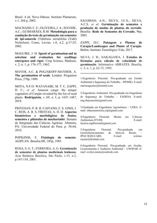Brasil. 4 ed. Nova Odessa: Instituto Plantarum,
v.1, 368 p, 2002.
MACHADO, C. F.; OLIVEIRA, J. A.; DAVIDE,
A.C.; GUIMARÃES, R.M. Metodologia para a
condução do teste de germinação em sementes
de ipê-amarelo (Tabebuia serratifolia (Vahl)
Nicholson). Cerne, Lavras, v.8, n.2, p.17-25,
2002.
MAGUIRE, J. D. Speed of germination-aid in
selection and evaluation for seedlings
emergence and vigor. Crop Science, Madison,
v. 2, n. 1, p. 176-177, 1962.
MAYER, A.C. & POLJAKOFF-MAYBER, A.
The germination of seeds. London: Pergamon
Press, 270p, 1989.
MOTA, N.F.O. WATANABE, M. T. C. ZAPPI,
D. C.; et al. Amazon canga: the unique
vegetation of Carajás revealed by the list of seed
plants. Rodriguésia, v. 69, n. 3, p. 1435–1487,
2018.
PIOVESAN, P. R. R. CAITANO, F. S. GINO, J.
C. REIS, A. R. S. FREITAS, A. D. D. Aspectos
biométricos e morfológicos de frutos,
sementes e plântulas de macharimbé. Semana
de Integração das Ciências Agrárias. Altamira,
PA: Universidade Federal do Pará, p. 58-64,
2010.
POPIGINIS, F. Fisiologia de semente.
AGIPLAN. Brasília-DF, 285p, 1985.
ROSA, S. G. T.; FERREIRA, A. G. Germinação
de sementes de plantas medicinais lenhosas.
Acta Botânica Brasílica, São Paulo, v.15, n.2,
p.147-154, 2001.
SALOMAO, A.N.; SILVA, J.C.S.; SILVA,
A.C.S. et al. Germinação de sementes e
produção de mudas de plantas do cerrado.
Brasília: Rede de Sementes do Cerrado, 96p,
2003.
ZAPPI, D.C. Paisagens e Plantas de
Carajás/Landscapes and Plants of Carajás.
Belém: Instituto Tecnológico Vale, 2017.
SILVA, J. B.; NAKAGAWA, J. Estudos de
fórmulas para cálculo de velocidade de
germinação. Informativo ABRATES, Brasília,
v. 5, n. 1, p. 62-73, 1995.
______________________________________
1-Engenheira Florestal. Pós-graduada em Gestão
Ambiental e Segurança do Trabalho – IPEMIG. E-mail:
mariusagomes@hotmail.com
2-Engenheira Ambiental. Pós-graduada em Engenharia
de Segurança do Trabalho – FADESA. E-mail:
eng.rhaysacarla@gmail.com
3-Graduada em Engenharia Agronômica – UFRA. E-
mail: mhaysamoreira.cup@gmail.com
4-Engenheiro Florestal. Mestre em Ciências
Ambientais-ITVDS. E-mail:
lacarra.engflorestal@gmail.com
5-Engenheira Florestal. Pós-graduada em
Georreferenciamento de Imóveis Rurais –
IPGC/IEDUCARE. E-mail: wslena-
rayane@hotmail.com
6-Engenheira Florestal. Pós-graduada em Gestão,
Licenciamento e Auditoria Ambiental – UNOPAR. E-
mail: evelyn.monte@outlook.com
21
 