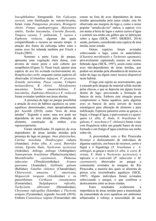 leucophthalmus forrageando. Em Calicarpa
reevesii, com frutificação no outono/inverno,
foram vistas Patagioenas picazuro, Brotogeris
chiriri, Forpus xanthopterygius, Myiozetetes
similis, Turdus leucomelas, Coereba flaveola,
Tangara cayana, T. palmarum, T. sayaca e
Euphonia violacea, algumas das quais
compartilhando o recurso ao mesmo tempo. A
atração dos frutos da calicarpa sobre estas e
outras aves foi relatada também por Frisch e
Frisch (2005).
Somente a parte Leste do parque,
apresenta uma vegetação mais densa, com
árvores de maior porte e solo coberto por
serapilheira (Figura 3). Neste local, apenas uma
espécie de ave foi avistada exclusivamente ali,
Ramphocelus carbo, enquanto outras espécies ali
observadas (Columbina talpacoti, P. picazuro,
Zenaida auriculata, Piaya cayana, Colaptes
melanochloros, B. chiriri, Myiodynastes
maculatus, Turdus amaurochalinus, T.
leucomelas,, Euphonia chlorotica e E. violacea)
foram avistadas também nas áreas abertas.
A presença do lago no parque possibilita
a atração de aves de hábitos aquáticos ou semi-
aquáticos denominadas, mais apropriadamente
por Accordi (2010), como “aves de áreas
úmidas”. Segundo o autor, uma ave pode ser
dependente de área úmida para obtenção de
alimento, construção de ninhos e/ou
repouso/pernoite.
Foram identificadas 24 espécies de aves
dependentes de áreas úmidas atraídas pela
presença do lago no parque: Anas platyrynchus,
Cairina moschata, Dendrocygna viduata
(Anatidae); Ardea alba, A. cocoi, Butorides
striata, Egretta thula, Nycticorax nycticorax
(Ardeidae); Anhinga anhinga (Anhingidae);
Nannopterum brasilianus (Phalacrocoracidae);
Mesembrinibis cayennensis, Phimosus
infuscatus (Threskiornithidae); Aramus
guarauna (Aramidae); Gallinula galeata
(Rallidae); Vanellus chilensis (Charadriidae);
Chloroceryle amazona, C. americana,
Megaceryle torquata (Alcedinidae) e os
passeriformes Certhiaxis cinnamomeus
(Furnariidae); Stelgidopteryx ruficollis,
Tachycineta albiventer (Hirundinidae);
Chrysomus ruficapillus (Icteridae) e Fluvicola
nengeta (Tyrannidae), segundo Accordi (2010).
Embora Cranioleuca vulpina (Furnariidae) não
conste na lista de aves dependentes de áreas
úmidas apresentadas pelo autor citado, esta foi
observada nas margens do lago e, como o nome
popular “arredio-do-rio” indica, a espécie vive
em matas à beira de lagos e outros cursos d’água
e constrói seu ninho em galhos que se debruçam
sobre a água (SICK, 1997; SIGRIST, 2014)
sendo, portanto, considerada uma espécie de área
úmida, neste estudo.
Outras espécies foram avistadas
sobrevoando o lago, como os andorinhões
(Chaetura meridionalis e Tachornis squamata),
provavelmente capturando insetos ou mesmo
bebendo água (SICK, 1997), assim como outras
aves não-dependentes de áreas úmidas, que
podem ser atraídas pela abundância de insetos ao
redor do lago ou algum outro recurso disponível
neste habitat.
O lago está sujeito ao assoreamento, que
é causado pelo despejo de material sólido trazido
pelas chuvas, e que se deposita em alguns locais
dentro do lago, provocando a formação de
bancos de areia. Embora esta situação possa
comprometer a fauna aquática, para algumas
aves os bancos de areia servem de locais
estratégicos para obtenção de alimento e para
nidificação. Espécies palustres como as garças, o
biguá, o frango-d’água, o pato-comum e o quero-
quero (A. alba, E. thula, N. brasilianus G.
galeata, C. moschata e V. chilensis) foram vistas
com frequência sobre um grande banco de areia
formado e um frango-d’água construiu seu ninho
sobre ele.
A proximidade com o Rio Piracicaba
favorece o deslocamento de indivíduos de
algumas espécies, em busca de recursos, como o
biguá e o biguatinga (N. brasilianus e A.
anhinga), as garças e socós (A. alba, A. cocoi, B.
striata, E. thula e Nycticorax nycticorax), o
tapicuru e o coró-coró (P. infuscatus e M.
cayennensis), observados no parque e
comumente avistados às margens do Rio
Piracicaba, a maioria dos quais se alimenta de
peixes e/ou invertebrados aquáticos (SICK,
1997). Alguns indivíduos foram avistados
sobrevoando o parque, o que confirma o
deslocamento entre as áreas citadas.
Estes resultados evidenciam a
importância de áreas úmidas para a manutenção
da comunidade de aves aquáticas em ambientes
urbanizados e reforça a necessidade de sua
 