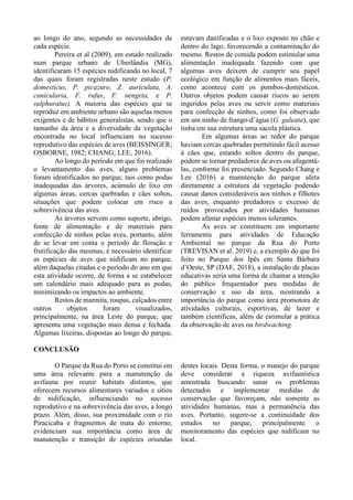 ao longo do ano, segundo as necessidades de
cada espécie.
Pereira et al (2009), em estudo realizado
num parque urbano de Uberlândia (MG),
identificaram 15 espécies nidificando no local, 7
das quais foram registradas neste estudo (P.
domesticus, P. picazuro, Z. auriculata, A.
cunicularia, F. rufus, F. nengeta, e P.
sulphuratus). A maioria das espécies que se
reproduz em ambiente urbano são aquelas menos
exigentes e de hábitos generalistas, sendo que o
tamanho da área e a diversidade da vegetação
encontrada no local influenciam no sucesso
reprodutivo das espécies de aves (BEISSINGER;
OSBORNE, 1982; CHANG; LEE, 2016).
Ao longo do período em que foi realizado
o levantamento das aves, alguns problemas
foram identificados no parque, tais como podas
inadequadas das árvores, acúmulo de lixo em
algumas áreas, cercas quebradas e cães soltos,
situações que podem colocar em risco a
sobrevivência das aves.
As árvores servem como suporte, abrigo,
fonte de alimentação e de materiais para
confecção de ninhos pelas aves, portanto, além
de se levar em conta o período de floração e
frutificação das mesmas, é necessário identificar
as espécies de aves que nidificam no parque,
além daquelas citadas e o período do ano em que
esta atividade ocorre, de forma a se estabelecer
um calendário mais adequado para as podas,
minimizando os impactos ao ambiente.
Restos de marmita, roupas, calçados entre
outros objetos foram visualizados,
principalmente, na área Leste do parque, que
apresenta uma vegetação mais densa e fechada.
Algumas lixeiras, dispostas ao longo do parque,
estavam danificadas e o lixo exposto no chão e
dentro do lago, favorecendo a contaminação do
mesmo. Restos de comida podem estimular uma
alimentação inadequada fazendo com que
algumas aves deixem de cumprir seu papel
ecológico em função de alimentos mais fáceis,
como acontece com os pombos-domésticos.
Outros objetos podem causar riscos ao serem
ingeridos pelas aves ou servir como materiais
para confecção de ninhos, como foi observado
em um ninho de frango-d’água (G. galeata), que
tinha em sua estrutura uma sacola plástica.
Em algumas áreas ao redor do parque
haviam cercas quebradas permitindo fácil acesso
à cães que, estando soltos dentro do parque,
podem se tornar predadores de aves ou afugentá-
las, conforme foi presenciado. Segundo Chang e
Lee (2016) a manutenção do parque afeta
diretamente a estrutura da vegetação podendo
causar danos consideráveis aos ninhos e filhotes
das aves, enquanto predadores e excesso de
ruídos provocados por atividades humanas
podem afastar espécies menos tolerantes.
As aves se constituem em importante
ferramenta para atividades de Educação
Ambiental no parque da Rua do Porto
(TREVISAN et al. 2019) e, a exemplo do que foi
feito no Parque dos Ipês em Santa Bárbara
d’Oeste, SP (DAE, 2018), a instalação de placas
educativas seria uma forma de chamar a atenção
do público frequentador para medidas de
conservação e uso da área, mostrando a
importância do parque como área promotora de
atividades culturais, esportivas, de lazer e
também científicas, além de estimular a prática
da observação de aves ou birdwaching.
CONCLUSÃO
O Parque da Rua do Porto se constitui em
uma área relevante para a manutenção da
avifauna por reunir habitats distintos, que
oferecem recursos alimentares variados e sítios
de nidificação, influenciando no sucesso
reprodutivo e na sobrevivência das aves, a longo
prazo. Além, disso, sua proximidade com o rio
Piracicaba e fragmentos de mata do entorno,
evidenciam sua importância como área de
manutenção e transição de espécies oriundas
destes locais. Desta forma, o manejo do parque
deve considerar a riqueza avifaunística
amostrada buscando sanar os problemas
detectados e implementar medidas de
conservação que favoreçam, não somente as
atividades humanas, mas a permanência das
aves. Portanto, sugere-se a continuidade dos
estudos no parque, principalmente o
monitoramento das espécies que nidificam no
local.
 