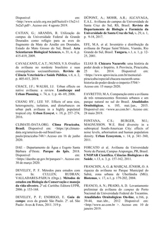 Disponível em:
<http://www.scielo.org.mx/pdf/huitzil/v15n2/v1
5n2a5.pdf>. Acesso em: 4 agosto 2019.
CATIAN, G.; ARANDA, R. Utilização do
campus da Universidade Federal da Grande
Dourados como refúgio para as aves do
fragmento da Mata do Azulão em Dourados,
Estado do Mato Grosso do Sul, Brasil. Acta
Scientiarum Biological Sciences, v. 31, n. 4, p.
415-419, 2009.
CAVALCANTI, C.A.T.; NUNES, V.S. O tráfico
da avifauna no nordeste brasileiro e suas
consequências socioambientais. Revista de
Ciência Veterinária e Saúde Pública, v.6, n. 2,
p. 405-415, 2019.
CHACE, J.F.; WALSH, J.J. Urban effects on
native avifauna: a review. Landscape and
Urban Planning, v. 74, n. 1; p. 46–69, 2006.
CHANG HY.; LEE YF. Effects of area size,
heterogeneity, isolation, and disturbances on
urban park avifauna in a highly populated
tropical city. Urban Ecosyst, v. 19, p. 257–274,
2016.
CLIMATE-DATA.ORG. Clima Piracicaba,
Brasil. Disponível em: <https://pt.climate-
data.org/america-do-sul/brasil/sao-
paulo/piracicaba-748/>.Acesso em 16 de junho
2020.
DAE – Departamento de Água e Esgoto Santa
Bárbara d’Oeste. Parque do Ipês. 2018.
Disponível em:
<https://daesbo.sp.gov.br/parques/>. Acesso em:
30 de março 2020.
DEVELEY, P. F. Métodos para estudos com
aves. In: CULLEN; RUDRAN;
VALLADARES-PÁDUA (Orgs.). Métodos de
estudos em Biologia da Conservação e manejo
da vida silvestre. 2ª ed. Curitiba: Editora UFPR,
2006. p. 153-168.
DEVELEY, P. F; ENDRIGO, E. Guia de
campo: aves da grande São Paulo. 2ª. ed. São
Paulo: Aves & Fotos, 2011. 319 p.
DÜPONT, A.; MOHR, A.R.; ALCAYAGA,
E.A.L. Avifauna do campus da Universidade de
Santa Cruz do Sul, RS, Brasil. Revista do
Departamento de Biologia e Farmácia da
Universidade de Santa Cruz do Sul, v. 29, n. 1,
p. 9-18, 2017.
EFE, M.A. et al. Inventário e distribuição da
avifauna do Parque Saint’Hilaire, Viamão, Rio
Grande do Sul, Brasil. Tangara, v.1, n. 1, p. 12-
25, 2001.
ELIAS B. Chácara Nazareth: uma história de
poder desde o Império. A Província, Piracicaba,
25 fev. 2014. Disponível em:
<https://www.aprovincia.com.br/memorial-
piracicaba/especial/chacara-nazareth-uma-
historia-de-poder-desde-o-imperio-5704/>
Acesso em: 15 março 2020.
FAVRETTO, M.A. Comparação entre a avifauna
de três remanescentes florestais urbanos e um
parque natural no sul do Brasil. Atualidades
Ornitológicas, n. 185, mai./jun., 2015.
Disponível em: <www.ao.com.br>. Acesso em:
28 maio 2019.
FONTANA, C.S.; BURGER, M.I.;
MAGNUSSON. W.E. Bird diversity in a
subtropical South-American City: effects of
noise levels, arborisation and human population
density. Urban Ecosystem, v. 14, p. 341–360,
2011.
FORCATO et al. Avifauna da Universidade
Norte do Paraná, Campus Arapongas, PR, Brasil.
UNOPAR Científica. Ciências Biológicas e da
Saúde, v.13, n. 3, p. 157-162, 2011.
FRANCHIN, A. G. & MARÇAL JÚNIOR, O. A
riqueza da avifauna no Parque Municipal do
Sabiá, zona urbana de Uberlândia (MG).
Biotemas, v. 17, n.1, p. 179-202, 2004.
FRANCO, A. N.; PRADO, A. D. Levantamento
preliminar da avifauna do campus de Porto
Nacional da Universidade Federal do Tocantins.
Atualidades Ornitológicas On-line, n.166, p.
39-44, mar./abr., 2012 Disponível em:
<http://www.ao.com.br >. Acesso em: 10 de
janeiro 2019.
 