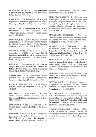FRISCH, J.D.; FRISCH, C.D. Aves brasileiras
e plantas que as atraem. 3. ed. São Paulo:
Dalgas Ecoltec, 2005. 480p.
GAVARESKI, C.A. Relation of park size and
vegetation to urban bird populations in Seatle,
Washington. Condor, n. 78, p. 375- 382, 1976.
GOOGLE EARTH. Parque da Rua do Porto –
Piracicaba – SP. Disponível em:
<https://earth.google.com/web/> Último acesso
em: 24 julho 2020.
GOSHIMA, F.T.; IZAGUIRRE, N.C. Avifauna
en el campus de la Universidad Nacional Agraria
La Molina (Unalm), Lima – Perú. Ecología
Aplicada, v. 6, n. 1,2, p. 149-154, 2007.
GUZZO, P.; SCHIAVETTI, A. Elementos da
vegetação. In: SCHIEL et al. (orgs./eds.). O
estudo de bacias hidrográficas: uma estratégia
para educação ambiental. 2 ed. São Carlos:
RiMa, 2003. p.55-63.
HÖFLING, E.; CAMARGO, H.F. A. Aves no
campus da Cidade Universitária Armando de
Salles Oliveira. 3ª ed. São Paulo: Editora da
Universidade de São Paulo, 2002.157p.
JOHNSGARD. P. A. Hybridization in the
anatidae and its taxonomic implications.
Condor, v. 62, n. 1, p. 25-33, jan./fev., 1960.
KRUL, R.; MORAES, V.S. Aves do Parque
Bariguí, Curitiba, PR. Biotemas, v. 6, n. 2, p. 30-
41, 1993.
LOBODA, C. A.; ANGELIS, B. L. D. Áreas
verdes públicas urbanas: conceitos, usos e
funções. Ambiência, Guarapuava, v.1, n. 1, p.
125-139, 2005.
MACARTHUR, R. H.; MACARTHUR. J. W.
On bird species diversity. Ecology, v. 42, n. 3, p.
594-598, 1961.
MACHADO, C. G.; ROCCA, M. A. Protocolos
para estudo de polinização por aves. In:
MATTER et al. (orgs). Ornitologia e
conservação: ciência aplicada, técnicas de
pesquisa e levantamento. Rio de Janeiro:
Technical Books, 2010. p. 471-489.
MALLET-RODRIGUES, F. Técnicas para
amostragem da dieta e procedimentos para
estudos do forrageamento de aves. In: MATTER,
S.V. et al. (orgs.). Ornitologia e Conservação:
ciência aplicada, técnicas de pesquisa e
levantamento. Rio de Janeiro: Technical Books,
2010. p. 459-470.
MATARAZZO-NEUBERGER, W. M.
Comunidades de aves de cinco parques e praças
da Grande São Paulo, Estado de São Paulo.
Ararajuba, n. 3, p.13-19, dez., 1995.
MOONEY, H. A.; CLELAND, E. E. The
evolutionary impact of invasive species.
Proceedings of the National Academy of
Sciences of the United States of America, v. 98,
n. 10 p. 5446–5451, mai., 2001.
MOREIRA-LIMA, L. Aves da Mata Atlântica:
riqueza, composição, status, endemismos e
conservação. 2013. 513 f. Dissertação
(Mestrado em Zoologia). Universidade de São
Paulo, São Paulo, 2013.
MORENO, F.J.J.; CUAMATZI, R.M. Aves
urbanas em Ciudad Universitaria de la BUAP.
Elementos, n. 79, p. 23-27, 2010.
MOTTA-JUNIOR, J.C. Estrutura trófica e
composição das avifaunas de três hábitats
terrestres na região central de São Paulo.
Ararajuba, v. 1, p. 65-71, 1990.
MOTTA-JUNIOR, J.C.; VASCONCELLOS,
L.A.S. Levantamento das aves do campus da
Universidade de São Carlos, Estado de São
Paulo, Brasil, Anais do VII Seminário Regional
de Ecologia, v. VII, p.159-171. Universidade
Federal de São Carlos, SP, 1996.
NAVEGA-GONÇALVES, M.E.C; LIMA,
V.G.R. Avifauna do campus Taquaral da
Universidade Metodista de Piracicaba, São Paulo
e uso do habitat. Atualidades Ornitológicas (no
prelo).
 