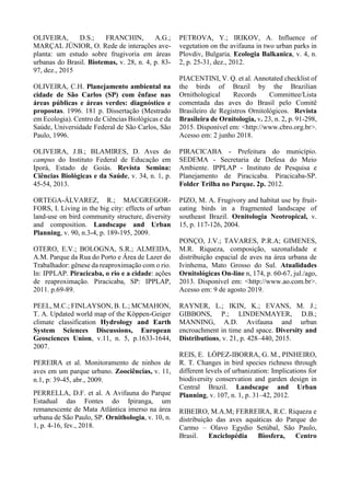 OLIVEIRA, D.S.; FRANCHIN, A.G.;
MARÇAL JÚNIOR, O. Rede de interações ave-
planta: um estudo sobre frugivoria em áreas
urbanas do Brasil. Biotemas, v. 28, n. 4, p. 83-
97, dez., 2015
OLIVEIRA, C.H. Planejamento ambiental na
cidade de São Carlos (SP) com ênfase nas
áreas públicas e áreas verdes: diagnóstico e
propostas. 1996. 181 p. Dissertação (Mestrado
em Ecologia). Centro de Ciências Biológicas e da
Saúde, Universidade Federal de São Carlos, São
Paulo, 1996.
OLIVEIRA, J.B.; BLAMIRES, D. Aves do
campus do Instituto Federal de Educação em
Iporá, Estado de Goiás. Revista Semina:
Ciências Biológicas e da Saúde, v. 34, n. 1, p.
45-54, 2013.
ORTEGA-ÁLVAREZ, R.; MACGREGOR-
FORS, I. Living in the big city: effects of urban
land-use on bird community structure, diversity
and composition. Landscape and Urban
Planning, v. 90, n.3-4, p. 189-195, 2009.
OTERO, E.V.; BOLOGNA, S.R.; ALMEIDA,
A.M. Parque da Rua do Porto e Área de Lazer do
Trabalhador: gênese da reaproximação com o rio.
In: IPPLAP. Piracicaba, o rio e a cidade: ações
de reaproximação. Piracicaba, SP: IPPLAP,
2011. p.69-89.
PEEL, M.C.; FINLAYSON, B. L.; MCMAHON,
T. A. Updated world map of the Köppen-Geiger
climate classification Hydrology and Earth
System Sciences Discussions, European
Geosciences Union, v.11, n. 5, p.1633-1644,
2007.
PEREIRA et al. Monitoramento de ninhos de
aves em um parque urbano. Zoociências, v. 11,
n.1, p: 39-45, abr., 2009.
PERRELLA, D.F. et al. A Avifauna do Parque
Estadual das Fontes do Ipiranga, um
remanescente de Mata Atlântica imerso na área
urbana de São Paulo, SP. Ornithologia, v. 10, n.
1, p. 4-16, fev., 2018.
PETROVA, Y.; IRIKOV, A. Influence of
vegetation on the avifauna in two urban parks in
Plovdiv, Bulgaria. Ecologia Balkanica, v. 4, n.
2, p. 25-31, dez., 2012.
PIACENTINI, V. Q. et al. Annotated checklist of
the birds of Brazil by the Brazilian
Ornithological Records Committee/Lista
comentada das aves do Brasil pelo Comitê
Brasileiro de Registros Ornitológicos. Revista
Brasileira de Ornitologia, v. 23, n. 2, p. 91-298,
2015. Disponível em: <http://www.cbro.org.br>.
Acesso em: 2 junho 2018.
PIRACICABA - Prefeitura do município.
SEDEMA - Secretaria de Defesa do Meio
Ambiente. IPPLAP - Instituto de Pesquisa e
Planejamento de Piracicaba. Piracicaba-SP.
Folder Trilha no Parque. 2p. 2012.
PIZO, M. A. Frugivory and habitat use by fruit-
eating birds in a fragmented landscape of
southeast Brazil. Ornitologia Neotropical, v.
15, p. 117-126, 2004.
PONÇO, J.V.; TAVARES, P.R.A; GIMENES,
M.R. Riqueza, composição, sazonalidade e
distribuição espacial de aves na área urbana de
Ivinhema, Mato Grosso do Sul. Atualidades
Ornitológicas On-line n, 174, p. 60-67, jul./ago,
2013. Disponível em: <http://www.ao.com.br>.
Acesso em: 9 de agosto 2019.
RAYNER, L.; IKIN, K.; EVANS, M. J.;
GIBBONS, P.; LINDENMAYER, D.B.;
MANNING, A.D. Avifauna and urban
encroachment in time and space. Diversity and
Distributions, v. 21, p. 428–440, 2015.
REIS, E. LÓPEZ-IBORRA, G. M., PINHEIRO,
R. T. Changes in bird species richness through
different levels of urbanization: Implications for
biodiversity conservation and garden design in
Central Brazil. Landscape and Urban
Planning, v. 107, n. 1, p. 31–42, 2012.
RIBEIRO, M.A.M; FERREIRA, R.C. Riqueza e
distribuição das aves aquáticas do Parque do
Carmo – Olavo Egydio Setúbal, São Paulo,
Brasil. Enciclopédia Biosfera, Centro
 