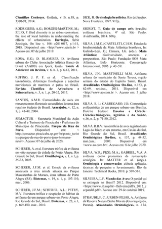 Científico Conhecer, Goiânia, v.10, n.18, p.
3380-91, 2014.
RODRIGUES; A.G.; BORGES-MARTINS, M.;
ZILIO, F. Bird diversity in an urban ecosystem:
the role of local habitats in understanding the
effects of urbanization. Iheringia, Série
Zoologia, On line v. 108: e2018017, p.1-11,
2018. Disponível em: <http://www.scielo.br >
Acesso em: 07 de julho 2019.
ROSA, E.G.; D. BLAMIRES, D. Avifauna
urbana do Clube Associação Atlética Banco do
Brasil (AABB) em Iporá, Goiás. Saúde &
Ambiente em Revista, v. 6, n. 2, p. 6-12, 2011.
RUFINO, J. P. F. et al. Classificação
taxonômica, diferenças fisiológicas e aspectos
nutricionais de marrecos e patos no Brasil.
Revista Científica de Avicultura e
Suinocultura, v. 3, n. 1, p. 20-32, 2017.
SANTOS, A.M.R. Comunidades de aves em
remanescentes florestais secundários de uma área
rural no Sudeste do Brasil. Ararajuba, v. 12, n.
1, p. 41-49, 2004.
SEMACTUR – Secretaria Municipal da Ação
Cultural e Turismo de Piracicaba - Prefeitura do
Município de Piracicaba. Parque da Rua do
Porto. Disponível em: <
http://semactur.piracicaba.sp.gov.br/ponto_turist
ico/parque-da-rua-do-porto-joao-hermann-
neto/>. Acesso: 07 de julho de 2020.
SCHERER, A. et al. Estrutura trófica da avifauna
em oito parques da cidade de Porto Alegre, Rio
Grande do Sul, Brasil. Ornithologia, v. 1, n.1, p.
25-32, 2005.
SCHERER, J.F.M. et al. Estudo da avifauna
associada à área úmida situada no Parque
Mascarenhas de Moraes, zona urbana de Porto
Alegre (RS). Biotemas, v. 19, n. 1, p. 107-110,
mar., 2006.
SCHERER, J.F.M.; SCHERER, A.L.; PETRY,
M.V. Estrutura trófica e ocupação de hábitat da
avifauna de um parque urbano em Porto Alegre,
Rio Grande do Sul, Brasil. Biotemas, v. 23, n.1,
p. 169-180, mar., 2010.
SICK, H. Ornitologia brasileira. Rio de Janeiro:
Nova Fronteira, 1997. 912p.
SIGRIST, T. Guia de campo avis brasilis:
avifauna brasileira. 4ª ed. São Paulo:
AvisBrasilis, 2014. 608p.
SILVA, J.M.C.; CASTELETI, C.H.M. Estado da
biodiversidade da Mata Atlântica brasileira, In:
Galindo-Leal, C.; Câmara, I.G. (eds.). Mata
Atlântica: biodiversidade, ameaças e
perspectivas. São Paulo: Fundação SOS Mata
Atlântica, Belo Horizonte: Conservação
Internacional, 2005. p. 43–59.
SILVA, J.N.; MARTINELLI M.M. Avifauna
urbana do município de Santa Teresa, região
serrana do estado do Espírito Santo, Brasil.
Atualidades Ornitológicas On-line, n.163, p.
62-69, set./out., 2011. Disponível em
<http://www.ao.com.br >. Acesso em: 3 julho
2018.
SILVA, R. I.; CARREGARO, J.B. Composição
avifaunística de um parque urbano em Brasília,
Distrito Federal. Ensaios e Ciência:
Ciências Biológicas, Agrárias e da Saúde,
v.16, n. 2, p. 71-80, 2012.
SILVA, R.R.V. Assembléia de aves registrada no
Lago do Rizzo e seu entorno, em Caxias do Sul,
Rio Grande do Sul, Brasil. Atualidades
Ornitológicas On-line, n. 137, p. 44-52,
mai./jun., 2007. Disponível em
<www.ao.com.br>. Acesso em: 8 de julho 2020.
SILVA, W.R.; PIZO, M.A.; GABRIEL, V.A. A
avifauna como promotora da restauração
ecológica. In: MATTER et al. (orgs.).
Ornitologia e conservação: ciência aplicada,
técnicas de pesquisa e levantamento. Rio de
Janeiro: Technical Books, 2010. p. 507-516.
SILVEIRA, L.F. Mundo das Aves: O pardal vai
se extinguir no Brasil? 2012. Disponível em:
<https://www.ib.usp.br/~lfsilveira/pdf/a_2012_c
ecpardal.pdf>. Acesso em: 29 de outubro 2019.
STRAUBE, F. C.; URBEN-FILHO, A. Avifauna
da Reserva Natural Salto Morato (Guaraqueçaba,
Paraná). Atualidades Ornitológicas, n. 124,
 