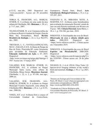 p.12-32, mar./abr., 2005. Disponível em:
<www.ao.com.br>. Acesso em 28 novembro
2006.
TORGA K., FRANCHIN, A.G.; MARÇAL
JÚNIOR, O. A avifauna em uma seção da área
urbana de Uberlândia, MG. Biotemas, v. 20, n.1,
p. 7-17, mar., 2007.
TELINO-JÚNIOR, W. et al. Estrutura trófica da
avifauna na Reserva Estadual de Gurjaú, Zona da
Mata Sul, Pernambuco, Brasil. Revista
Brasileira de Zoologia, v. 22, n. 4, p. 962-973,
dez., 2005.
TREVISAN, L. C.; NAVEGA-GONÇALVES,
M.E.C.; SALLES, E.S.N. Avifauna do Parque da
Rua do Porto, Piracicaba-SP, como ferramenta
para atividades de Educação Ambiental.
Educação Ambiental em Ação, n. 67, 2019.
Disponível em:
<http://www.revistaea.org/artigo.php?idartigo=3
593> Acesso em: 15 março 2019.
VALADÃO, R.M; MARÇAL JÚNIOR, O.;
FRANCHIN, A.G. A avifauna no Parque
Municipal Santa Luzia, zona urbana de
Uberlândia, Minas Gerais. Bioscience Journal,
Uberlândia, v. 22, n. 2, p. 97-108, mai./ago.,
2006 (a).
VALADÃO, R.M; FRANCHIN, A.G.;
MARÇAL JÚNIOR, O. A avifauna no Parque
Municipal Victório Siquierolli, zona urbana de
Uberlândia (MG). Biotemas, v.19, n. 1, p. 81-91,
mar., 2006 (b).
VOGEL, H.F. et al. Avifauna from a campus of
Universidade Estadual do Centro-Oeste,
Guarapuava, Paraná State, Brazil. Acta
Scientiarum. Biological Sciences, v. 33, n. 2, p.
197-207, 2011.
VOLPATO G. H.; MIRANDA NETO, A.
MARTINS, S.V. Avifauna como bioindicadora
para avaliação da restauração florestal: estudo de
caso em uma floresta restaurada com 40 anos em
Viçosa – MG. Ciência Florestal, Santa Maria, v.
28, n. 1, p. 336-344, jan./mar., 2018.
WIKIAVES. A Enciclopédia das aves do Brasil.
Observação de aves e ciência cidadã para
todos, 2008-2019. Disponível em:
<https://www.wikiaves.com.br/>. Último acesso
em: 8 dezembro 2019.
WIKIAVES. A Enciclopédia das aves do Brasil
Espécies em Piracicaba/SP, 2008-2020.
Disponível em:
<https://www.wikiaves.com.br/especies.php?t=c
&c=3538709>. Último acesso em: 20 de julho
2020.
WILMAN, H., J. et al. (2014). Elton Traits 1.0:
Species-level foraging atributes of the world’s
birds and mammals. Ecology, v. 95, n. 7, p. 2027,
2014.
______________________________________
1
Doutora em Zoologia pela Universidade de São
Paulo, SP, Brasil. E-mail: eliana.navega@gmail.com
(autora para correspondência). ORCID:
https://orcid.org/0000-0003-2256-4950
2
Graduada em Ciências Biológicas pela
Universidade Metodista de Piracicaba, SP, Brasil. E-
mail: lictrevisan@gmail.com
51
 