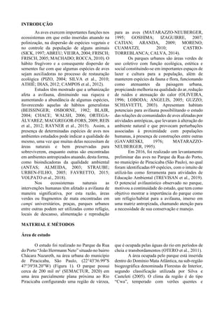 INTRODUÇÃO
As aves exercem importantes funções nos
ecossistemas em que estão inseridas atuando na
polinização, na dispersão de espécies vegetais e
no controle da população de alguns animais
(SICK, 1997; ABREU; VIEIRA, 2004; FRISCH;
FRISCH, 2005; MACHADO; ROCCA, 2010). O
hábito frugívoro e a consequente dispersão de
sementes faz com que algumas espécies de aves
sejam auxiliadoras no processo de restauração
ecológica (PIZO, 2004; SILVA et al., 2010;
ATHIÊ; DIAS, 2012; CAMPOS et al., 2012).
Estudos têm mostrado que a urbanização
afeta a avifauna, diminuindo sua riqueza e
aumentando a abundância de algumas espécies,
favorecendo aquelas de hábitos generalistas
(BEISSINGER; OSBORNE, 1982; BLAIR,
2004; CHACE; WALSH, 2006; ORTEGA-
ÁLVAREZ; MACGREGOR-FORS, 2009; REIS
et al., 2012; RAYNER et al., 2015). Assim, a
presença de determinadas espécies de aves nos
ambientes estudados pode indicar a qualidade do
mesmo, uma vez que muitas delas necessitam de
áreas naturais e bem preservadas para
sobreviverem, enquanto outras são encontradas
em ambientes antropizados atuando, desta forma,
como bioindicadoras da qualidade ambiental
(ANTAS; ALMEIDA, 2003; STRAUBE;
URBEN-FILHO, 2005; FAVRETTO, 2015;
VOLPATO et al., 2018).
Nos ecossistemas naturais as
intervenções humanas têm afetado a avifauna de
maneira significativa, por esta razão, áreas
verdes ou fragmentos de mata encontradas em
campi universitários, praças, parques urbanos
entre outras podem ser utilizadas como refúgio,
locais de descanso, alimentação e reprodução
para as aves (MATARAZZO-NEUBERGER,
1995; GOSHIMA; IZAGUIRRE, 2007;
CATIAN; ARANDA, 2009; MORENO;
CUAMATZI, 2010; CASTRO-
TORREBLANCA; CALVA, 2014).
Os parques urbanos são áreas verdes de
uso coletivo com função ecológica, estética e
social constituindo-se em importantes espaços de
lazer e cultura para a população, além de
manterem espécies da fauna e flora, funcionando
como atenuantes da paisagem urbana,
propiciando melhoria na qualidade do ar, redução
de ruídos e atenuação do calor (OLIVEIRA,
1996; LOBODA; ANGELIS, 2005; GUZZO;
SCHIAVETTI, 2003). Apresentam habitats
potenciais para avifauna possibilitando o estudo
das relações de comunidades de aves afetadas por
atividades antrópicas, que levaram à alteração do
ambiente natural e que provocam perturbações
associadas à proximidade com populações
humanas, à presença de construções entre outras
(GAVARESKI, 1976; MATARAZZO-
NEUBERGER, 1995).
Em 2016, foi realizado um levantamento
preliminar das aves no Parque da Rua do Porto,
no município de Piracicaba (São Paulo), no qual
foram identificadas 69 espécies, com o intuito de
utilizá-las como ferramenta para atividades de
Educação Ambiental (TREVISAN et al., 2019).
O potencial avifaunístico observado no parque,
motivou a continuidade do estudo, que tem como
objetivo mostrar a importância do parque como
um refúgio/habitat para a avifauna, imerso em
uma matriz antropizada, chamando atenção para
a necessidade de sua conservação e manejo.
MATERIAL E MÉTODOS
Área de estudo
O estudo foi realizado no Parque da Rua
do Porto “João Herrmann Neto” situado no bairro
Chácara Nazareth, na área urbana do município
de Piracicaba, São Paulo, (22°43'36.99"S
47°39'38.20"W) (Figura 1). O parque possui
cerca de 200 mil m² (SEMACTUR, 2020) em
uma área parcialmente plana próxima ao Rio
Piracicaba configurando uma região de várzea,
que é ocupada pelas águas do rio em períodos de
cheia e transbordamentos (OTERO et al., 2011).
A área ocupada pelo parque está inserida
dentro do Domínio Mata Atlântica, na sub-região
biogeográfica denominada Florestas de Interior,
segundo classificação utilizada por Silva e
Casteleti (2005). O clima da região é do tipo
“Cwa”, temperado com verões quentes e
 
