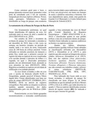 Como estrutura geral para o lazer, o
parque apresenta extensas áreas gramadas e uma
pista de caminhada com 2 km de extensão,
margeada por diversas espécies arbóreas. Possui,
ainda, quiosques, bebedouros e bancos
distribuídos ao longo do parque; uma academia
para a terceira idade e para cadeirantes, ambas ao
ar livre; um playground; um teatro em formato
de arena e sanitários masculino e feminino. Em
suas dependências opera, ainda, uma guarita da
Guarda Civil Municipal e o Centro Infantil para
Educação de Trânsito (CIET).
Levantamento da avifauna do Parque da Rua do Porto
Um levantamento preliminar, no qual
foram identificadas 69 espécies de aves, foi
realizado entre os meses de abril a outubro de
2016 (TREVISAN et al., 2019).
Em outubro de 2018 o inventário da
avifauna do parque foi reiniciado e estendeu-se
até dezembro de 2019, duas a três vezes na
semana, em horários variados, no período da
manhã, tarde e no início da noite, totalizando
cerca de 140 horas de esforço amostral. Foram
utilizados os métodos amostrais de transecto e
ponto fixo, sendo que o primeiro consiste no
registro de todas as espécies de aves visualizadas
e/ou ouvidas durante o percurso de trilhas e o
segundo, no qual o observador permanece
parado, em um determinado local, anotando as
aves presentes na área (DEVELEY, 2006).
Registrou-se também as espécies em atividade de
nidificação e/ou cuidado parental.
As aves foram avistadas a olho nú e/ou
com o auxílio de binóculo (Zenith 8x30) e
fotografadas, quando possível (Câmera Nikon
digital 60x). Foram identificadas com base em
guias de campo (DEVELEY; ENDRIGO, 2011;
SIGRIST, 2014) ou através de registros
sonográficos. Para ambas as situações se utilizou
também, quando necessário, dos dados
disponibilizados pelo site do WikiAves (2008-
2019).
Posteriormente, as aves foram agrupadas
taxonomicamente e nomeadas cientificamente
segundo a lista comentada das aves do Brasil
pelo Comitê Brasileiro de Registros
Ornitológicos – CBRO (PIACENTINI et al.,
2015) e classificadas quanto às suas guildas
tróficas e área de avistamento dentro do parque.
Também foram indicadas as espécies endêmicas
no bioma e as espécies exóticas.
Quanto aos hábitos alimentares
predominantes (guildas tróficas) foram adotadas
as classificações utilizadas por Alexandrino
(2015) e Alexandrino et al. (2017) e, para
espécies que não constam na listagem dos autores
citados, utilizou-se Alexandrino et al. (2013).
Para sete das espécies (Anas platyrynchus,
Tachornis squamata, Amazilia versicolor,
Tachycineta albiventer, Paroaria dominicana,
Tyrannus albogularis e Phimosus infuscatus),
que não constam nos trabalhos citados, utilizou-
se outras referências (MOTTA-JR;
VASCONCELLOS, 1996; SICK, 1997;
WILMAN et al., 2014).
Para indicação dos locais onde as aves
foram avistadas, o ambiente do parque foi
classificado em áreas (Figura 3), de forma
semelhante ao que foi adotado por Krul e Moraes
(1993) e Efe et al. (2001), que estão descritas no
quadro 1. Para as espécies identificadas somente
através de registro sonoro (RS) foi indicada a
área em que o mesmo foi gravado.
 