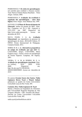 PERRENOUD, P. Os ciclos de aprendizagem:
um caminho para combater o fracasso escolar.
Trad. Patrícia Chittoni Ramos Reuillard. – Porto
Alegre: Artmed, 2004.
PERRENOUD, P. Avaliação: da excelência à
regulação das aprendizagens – entre duas
lógicas. Porto Alegre: Artes Médicas Sul, 1999.
SAVIANI, D. O Plano de Desenvolvimento da
Educação: análise do projeto do MEC. Educ.
Soc., Campinas, vol. 28, n. 100 - Especial, p.
1231-1255, out. 2007 Disponível em
http://www.cedes.unicamp.br. Acesso em
dezembro de 2019.
SILVA FILHO, J. A. da. Avaliação
Educacional: sua importância no processo de
aprendizagem do aluno., REALIZE Editora, IV
FIPED- Fórum Internacional de Pedagogia,
Campina Grande, 2012.
SORDI, M. R. L. de. Alternativas propositivas
no campo da avaliação: por que não? In:
CASTANHO, Sérgio; CASTANHO, Maria
Eugênia (orgs.). Temas e textos em metodologia
do Ensino Superior. Campinas, SP: Papirus,
2001.
VIEIRA, V. A. M. & SFORNI, M. S. A.
Avaliação da aprendizagem conceitual. Educ.
rev. [online]. 2010. ISSN 0104-
4060. Disponível em:
http://dx.doi.org/10.1590/S0104-
40602010000500003. Acesso em dezembro de
2019.
______________________________________
Os autores Erasmo Soares dos Santos, Nádia
Ligianara Dewes Nyari e Moacir Juliani
pertencem ao quadro do Centro Universitário
UniLaSalle Lucas do Rio Verde, MT.
Contatos: Dra. Nádia Ligianara D. Nyari
Mestre e Doutora em Engenharia de Alimentos
pela Universidade Regional Integrada do Alto
Uruguai e Missões – URI - Erechim, RS, Brasil
Docente do Centro Universitário UniLaSalle
Lucas do Rio Verde, MT.
nadia.nyari@unilasallelucas.edu.br
93
 