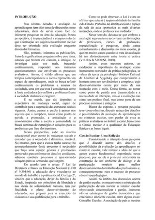 INTRODUÇÃO
Nas últimas décadas a avaliação da
aprendizagem tem sido tema de discussões entre
educadores, além de servir como foco de
inúmeras pesquisas na área da educação. Nessa
perspectiva, é imprescindível a compreensão de
que a formação dos sujeitos no ambiente escolar
deve ser orientada pela avaliação enquanto
dimensão formativa.
São, portanto, inúmeras as publicações,
fruto de significativas pesquisas sobre esse tema,
estudos que trazem em comum, a intenção de
investigar cada vez mais, buscando
continuamente, responder aos inúmeros
questionamentos que envolvem os processos
avaliativos. Assim, é válido afirmar que em
tempos contemporâneos a escola representa um
espaço de aprendizagem, onde se busca refletir
continuamente os problemas e anseios da
sociedade, uma vez que esta é considerada como
a fonte mediadora de conflitos e problemas frente
à sociedade dinâmica e exigente.
É na escola, que são depositas a
expectativa de mudança social, capaz de
contribuir para a superação das estruturas sociais
vigentes. Assim, pensar a escola é pensar nos
sujeitos que a compõem, tendo como ponto de
partida a promoção, a articulação e o
envolvimento entre a escola e comunidade na
busca contínua de estratégias e soluções para os
problemas que lhes são inerentes.
Nessa perspectiva, cabe ao sistema
educacional estar atento às mudanças sociais e
entender que a sociedade é dinâmica, mutável.
No entanto, para que a escola tenha sucesso no
acompanhamento deste processo é necessário
que haja uma equipe gestora e professores
preparados para enfrentar os desafios cotidianos,
sabendo conduzir processos e apresentando
soluções para as demandas que surgem.
De acordo com o artigo 1º Lei de
Diretrizes e Bases da Educação Nacional (LDB
nº 9.394/96) a educação deve vincular-se ao
mundo do trabalho e à prática social. O artigo 2º,
sinaliza que a educação, dever da família e do
Estado, inspirada nos princípios de liberdade e
nos ideais de solidariedade humana, tem por
finalidade o pleno desenvolvimento do
educando, seu preparo para o exercício da
cidadania e sua qualificação para o trabalho.
Como se pode observar, a Lei é clara ao
afirmar que educar é responsabilidade da família
e do Estado. Portanto, no âmbito escolar o espaço
da sala de aula oportuniza as mais diversas
interações, onde o professor é o mediador.
Nesse sentido, destaca-se que embora a
avaliação seja um tema recorrente em formações
de professores, cursos de graduação,
especialização e pesquisas, ainda causa
estranhamento e discussões no meio escolar, já
que em muitos casos quando se trata de avaliação
há um distanciamento entre teoria e prática
(VIEIRA & SFORNI, 2018).
Assim, esses mesmos autores, ao
evidenciar a importância da avaliação como
instrumento norteador da prática pedagógica, se
valem da teoria da psicologia Histórico Cultural
de Leontiev & Vygotsky que compreendem o
homem como um ser dinâmico e complexo, cujo
desenvolvimento ocorre por meio de sua
interação com o meio. Dessa forma, ao tomar
como ponto de partida essa dinamicidade e a
necessidade de interação, tem-se a avaliação não
como um produto final, mas como parte de um
processo continuo e enérgico.
Diante do exposto, a presente pesquisa
teve como objetivo, discutir acerca dos desafios
e possibilidades da avaliação da aprendizagem
no contexto escolar, sem perder de vista as
práticas avaliativas no âmbito escolar, bem como
a Gestão escolar e a qualidade da Educação
Básica e as bases legais.
Gestão Escolar: Uma Reflexão
Considerando a intenção dessa pesquisa
que é discutir acerca dos desafios e
possibilidades da avaliação da aprendizagem no
contexto escolar, vale reiterar a ideia de que o
gestor exerce fundamental importância nesse
processo, por ser ele o principal articulador na
construção de um ambiente de diálogo e de
participação propício para melhor
desenvolvimento do trabalho dos profissionais e,
consequentemente, para o sucesso do processo
educativo-pedagógico.
Assim, no âmbito das discussões acerca
da gestão escolar, os mecanismos e estratégias de
participação devem nortear o interior escolar
objetivando descentralizar a gestão. Inúmeras
são as estratégias de gestão democrática que
cerceiam o ambiente escolar, entre alguns estão:
Conselho Escolar, Associação de pais e mestres
 