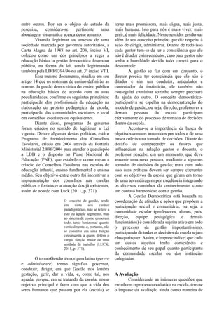 entre outros. Por ser o objeto de estudo da
pesquisa, considera-se pertinente uma
abordagem sistemática acerca desse assunto.
Visando legitimar os anseios de uma
sociedade marcada por governos autoritários, a
Carta Magna de 1988 no art. 206, inciso VI,
colocou como um dos princípios a reger a
educação básica: a gestão democrática do ensino
público, na forma da lei, sendo legitimando
também pela LDB 9394/96 no art. 3º inciso VIII.
Esse mesmo documento, sinaliza em seu
artigo 14 que os sistemas de ensino definirão as
normas da gestão democrática do ensino público
na educação básica de acordo com as suas
peculiaridades, confirme os seguintes princípios:
participação dos profissionais da educação na
elaboração do projeto pedagógico da escola;
participação das comunidades escolares e local
em conselhos escolares ou equivalentes.
Diante disso, programas de governo
foram criados no sentido de legitimar a Lei
vigente. Dentre algumas destas políticas, está o
Programa de fortalecimento dos Conselhos
Escolares, criado em 2004 através da Portaria
Ministerial 2.896/2004 para atender o que dispõe
a LDB e o disposto no Plano Nacional de
Educação (PNE), que estabelece como metas a
criação de Conselhos Escolares nas escolas de
educação infantil, ensino fundamental e ensino
médio. Seu objetivo entre outro foi incentivar a
implementação dos conselhos nas escolas
públicas e fortalecer a atuação dos já existentes,
assim de acordo com Luck (2011, p. 371).
O conceito de gestão, tendo
em vista seu caráter
paradigmático, não se refere a
este ou àquele segmento, mas
ao sistema de ensino como um
todo, tanto horizontal quanto
verticalmente, e, portanto, não
se constitui em uma função
circunscrita a quem detém o
cargo/ função maior de uma
unidade de trabalho (LUCK,
2011, p. 371).
O termo Gestão têm origem latina (gerere
e administrare) termo significa governar,
conduzir, dirigir, em que Gestão nos lembra
gestação, gerir, dar a vida, e, como tal, nos
agrada, porque, em se tratando da escola, nosso
objetivo principal é fazer com que a vida dos
seres humanos que passam por ela (escola) se
torne mais promissora, mais digna, mais justa,
mais humana. Isto para nós é mais viver, mais
gerir, é mais felicidade. Nesse sentido, gestão vai
além do seu conceito primeiro que diz respeito à
ação de dirigir, administrar. Diante de tudo isso
cada gestor tem-se de ter a consciência que ele
não é ditador e sim condutor, caso para gestor não
tenha a humildade devida tudo correrá para o
descontrole.
A gestão se faz com um conjunto, o
diretor precisa ter consciência que ele não é
ditador e sim um condutor, articulador e
controlador da instituição, ele também não
conseguirá caminhar sozinho sempre precisará
da ajuda do outro. O conceito democrático-
participativa se espelha na democratização do
modelo de gestão, ou seja, direção, professores e
demais pessoas da escola participam
efetivamente do processo de tomada de decisões
dentro da escola.
Acentua-se a importância da busca de
objetivos comuns assumidos por todos e de uma
busca coletiva na tomada de decisões. Diante do
desafio de compreender os fatores que
influenciam na relação gestor e docente, o
professor percebe, em um momento, que deve
assumir uma nova postura, mediante a algumas
tomadas de decisões da gestão; mais com tudo
isso suas práticas devem ser sempre coerentes
com os objetivos da escola que giram em torno
de uma aprendizagem por excelência integrando
os diversos caminhos do conhecimento, como
um contato harmonioso com a gestão.
A Gestão Democrática está baseada na
coordenação de atitudes e ações que propõem a
participação social e comunitária, ou seja, a
comunidade escolar (professores, alunos, pais,
direção, equipe pedagógica e demais
funcionários) é considerada sujeito ativo em todo
o processo da gestão importantíssimo,
participando de todas as decisões da escola sejam
elas quaisquer. Assim, é imprescindível que cada
um destes sujeitos tenha consciência e
conhecimento de seu papel quanto participante
da comunidade escolar ou das instâncias
colegiadas.
A Avaliação
Considerando as inúmeras questões que
envolvem o processo avaliativo na escola, tem-se
o impasse da avaliação ainda como maneira de
 