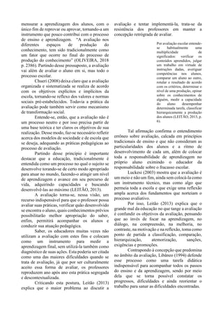 mensurar a aprendizagem dos alunos, com o
único fim de reprovar ou aprovar, tornando-a um
instrumento que pouco contribui com o processo
de ensino e aprendizagem. “A avaliação nos
diferentes espaços de produção do
conhecimento, tem sido tradicionalmente como
um fator que ocorre no final do processo de
produção do conhecimento” (OLIVEIRA, 2018
p. 2386). Partindo desse pressuposto, a avaliação
vai além de avaliar o aluno em si, mas todo o
processo escolar.
Chueri (2008) deixa claro que a avaliação
organizada e sistematizada se realiza de acordo
com os objetivos explícitos e implícitos da
escola, tornando-se reflexo dos valores e normas
sociais pré-estabelecidos. Todavia a prática da
avaliação pode também servir como mecanismo
de transformação social.
Entende-se, então, que a avaliação não é
um processo neutro e por isso precisa partir de
uma base teórica e ter claros os objetivos de sua
realização. Desse modo, faz-se necessário refletir
acerca dos modelos de sociedade e de escola que
se deseja, adequando as práticas pedagógicas ao
processo de avaliação.
Partindo desse princípio é importante
destacar que a educação, tradicionalmente é
entendida como um processo no qual o sujeito se
desenvolve torando-se de certo modo apropriado
para atuar no mundo, fazendo-o atingir um nível
de aprendizagem e avance em seu percurso de
vida, adquirindo capacidades e buscando
desenvolvê-las ao máximo (LEITÃO, 2013).
A avaliação torna-se, nessa visão, um
recurso indispensável para que o professor possa
avaliar suas práticas, verificar quão desenvolvido
se encontra o aluno, quais conhecimentos prévios
possibilitarão melhor apropriação do saber,
enfim, permitirá acompanhar os alunos e
conduzir sua atuação pedagógica.
Saber, os educadores muitas vezes não
utilizam a avaliação com estes fins e colocam
como um instrumento para medir a
aprendizagem final, sem utilizá-la também como
diagnóstico de suas ações. Esta poderia ser citada
como uma das maiores dificuldades quando se
trata de avaliação, já que por ser culturalmente
aceito essa forma de avaliar, os professores
reproduzem ano após ano esta prática segregada
e descontextualizada.
Criticando esta postura, Leitão (2013)
explica que o maior problema ao discutir a
avaliação e tentar implementá-la, trata-se da
resistência dos professores em manter a
concepção retrógrada de avaliar.
Por avaliação escolar entende-
se habitualmente uma
multiplicidade de
significados: verificar os
conteúdos aprendidos, julgar
um trabalho em virtude de
instruções dadas, averiguar
competências nos alunos,
comparar um aluno ao outro,
rotular o resultado de acordo
com os critérios, determinar o
nível de uma produção, opinar
sobre os conhecimentos de
alguém, medir a capacidade
do aluno desempenhar
determinada tarefa, classificar
hierarquicamente a produção
dos alunos (LEITÃO, 2013, p.
6).
Tal afirmação confirma o entendimento
errôneo sobre avaliação, calcada em princípios
tradicionais de ensino e que não consideram as
particularidades dos alunos e a ritmo de
desenvolvimento de cada um, além de colocar
toda a responsabilidade de aprendizagem no
próprio aluno eximindo o educador da
responsabilidade sobre o fracasso escolar.
Luckesi (2003) mostra que a avaliação é
um meio e não um fim, ainda sem colocá-la como
um instrumento técnico, mas como algo que
permeia toda a escola e que exige uma reflexão
ampla acerca dos fundamentos que norteiam o
processo avaliativo.
Por isso, Leitão (2013) explica que o
grande mal da educação no que tange a avaliação
é confundir os objetivos da avaliação, pensando
que ao invés de focar na aprendizagem, no
diálogo, na compreensão, na melhoria, no
contraste, na motivação e na reflexão, toma como
ponto de partida a classificação, comparação,
hierarquização, atemorização, sanções,
exigências e promoções.
Contrapondo à concepção que predomina
no âmbito da avaliação, Libâneo (1994) defende
esse processo como uma tarefa didática
indispensável para acompanhar todos os passos
do ensino e da aprendizagem, sendo por meio
dela que se torna possível constatar os
progressos, dificuldades e ainda reorientar o
trabalho para sanar as dificuldades encontradas.
 