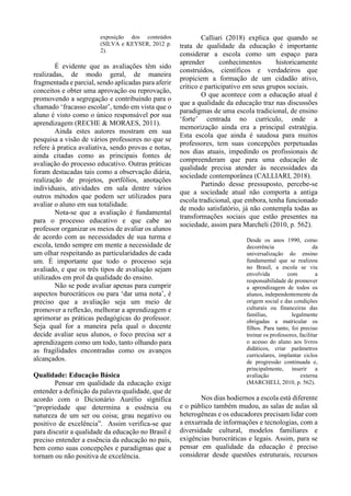 exposição dos conteúdos
(SILVA e KEYSER, 2012 p.
2).
É evidente que as avaliações têm sido
realizadas, de modo geral, de maneira
fragmentada e parcial, sendo aplicadas para aferir
conceitos e obter uma aprovação ou reprovação,
promovendo a segregação e contribuindo para o
chamado ‘fracasso escolar’, tendo em vista que o
aluno é visto como o único responsável por sua
aprendizagem (RECHE & MORAES, 2011).
Ainda estes autores mostram em sua
pesquisa a visão de vários professores no que se
refere à pratica avaliativa, sendo provas e notas,
ainda citadas como as principais fontes de
avaliação do processo educativo. Outras práticas
foram destacadas tais como a observação diária,
realização de projetos, portfólios, anotações
individuais, atividades em sala dentre vários
outros métodos que podem ser utilizados para
avaliar o aluno em sua totalidade.
Nota-se que a avaliação é fundamental
para o processo educativo e que cabe ao
professor organizar os meios de avaliar os alunos
de acordo com as necessidades de sua turma e
escola, tendo sempre em mente a necessidade de
um olhar respeitando as particularidades de cada
um. É importante que todo o processo seja
avaliado, e que os três tipos de avaliação sejam
utilizados em prol da qualidade do ensino.
Não se pode avaliar apenas para cumprir
aspectos burocráticos ou para ‘dar uma nota’, é
preciso que a avaliação seja um meio de
promover a reflexão, melhorar a aprendizagem e
aprimorar as práticas pedagógicas do professor.
Seja qual for a maneira pela qual o docente
decide avaliar seus alunos, o foco precisa ser a
aprendizagem como um todo, tanto olhando para
as fragilidades encontradas como os avanços
alcançados.
Qualidade: Educação Básica
Pensar em qualidade da educação exige
entender a definição da palavra qualidade, que de
acordo com o Dicionário Aurélio significa
“propriedade que determina a essência ou
natureza de um ser ou coisa; grau negativo ou
positivo de excelência”. Assim verifica-se que
para discutir a qualidade da educação no Brasil é
preciso entender a essência da educação no país,
bem como suas concepções e paradigmas que a
tornam ou não positiva de excelência.
Calliari (2018) explica que quando se
trata de qualidade da educação é importante
considerar a escola como um espaço para
aprender conhecimentos historicamente
construídos, científicos e verdadeiros que
propiciem a formação de um cidadão ativo,
crítico e participativo em seus grupos sociais.
O que acontece com a educação atual é
que a qualidade da educação traz nas discussões
paradigmas de uma escola tradicional, de ensino
‘forte’ centrada no currículo, onde a
memorização ainda era a principal estratégia.
Esta escola que ainda é saudosa para muitos
professores, tem suas concepções perpetuadas
nos dias atuais, impedindo os profissionais de
compreenderam que para uma educação de
qualidade precisa atender às necessidades da
sociedade contemporânea (CALLIARI, 2018).
Partindo desse pressuposto, percebe-se
que a sociedade atual não comporta a antiga
escola tradicional, que embora, tenha funcionado
de modo satisfatório, já não contempla todas as
transformações sociais que estão presentes na
sociedade, assim para Marcheli (2010, p. 562).
Desde os anos 1990, como
decorrência da
universalização do ensino
fundamental que se realizou
no Brasil, a escola se viu
envolvida com a
responsabilidade de promover
a aprendizagem de todos os
alunos, independentemente da
origem social e das condições
culturais ou financeiras das
famílias, legalmente
obrigadas a matricular os
filhos. Para tanto, foi preciso
treinar os professores, facilitar
o acesso do aluno aos livros
didáticos, criar parâmetros
curriculares, implantar ciclos
de progressão continuada e,
principalmente, inserir a
avaliação externa
(MARCHELI, 2010, p. 562).
Nos dias hodiernos a escola está diferente
e o público também mudou, as salas de aulas sã
heterogêneas e os educadores precisam lidar com
a enxurrada de informações e tecnologias, com a
diversidade cultural, modelos familiares e
exigências burocráticas e legais. Assim, para se
pensar em qualidade da educação é preciso
considerar desde questões estruturais, recursos
 