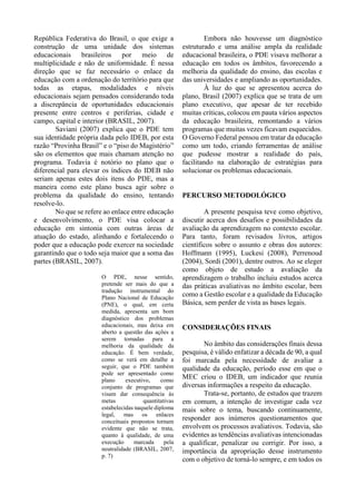 República Federativa do Brasil, o que exige a
construção de uma unidade dos sistemas
educacionais brasileiros por meio de
multiplicidade e não de uniformidade. É nessa
direção que se faz necessário o enlace da
educação com a ordenação do território para que
todas as etapas, modalidades e níveis
educacionais sejam pensados considerando toda
a discrepância de oportunidades educacionais
presente entre centros e periferias, cidade e
campo, capital e interior (BRASIL, 2007).
Saviani (2007) explica que o PDE tem
sua identidade própria dada pelo IDEB, por esta
razão “Provinha Brasil” e o “piso do Magistério”
são os elementos que mais chamam atenção no
programa. Todavia é notório no plano que o
diferencial para elevar os índices do IDEB não
seriam apenas estes dois itens do PDE, mas a
maneira como este plano busca agir sobre o
problema da qualidade do ensino, tentando
resolve-lo.
No que se refere ao enlace entre educação
e desenvolvimento, o PDE visa colocar a
educação em sintonia com outras áreas de
atuação do estado, alinhando e fortalecendo o
poder que a educação pode exercer na sociedade
garantindo que o todo seja maior que a soma das
partes (BRASIL, 2007).
O PDE, nesse sentido,
pretende ser mais do que a
tradução instrumental do
Plano Nacional de Educação
(PNE), o qual, em certa
medida, apresenta um bom
diagnóstico dos problemas
educacionais, mas deixa em
aberto a questão das ações a
serem tomadas para a
melhoria da qualidade da
educação. É bem verdade,
como se verá em detalhe a
seguir, que o PDE também
pode ser apresentado como
plano executivo, como
conjunto de programas que
visam dar consequência às
metas quantitativas
estabelecidas naquele diploma
legal, mas os enlaces
conceituais propostos tornam
evidente que não se trata,
quanto à qualidade, de uma
execução marcada pela
neutralidade (BRASIL, 2007,
p. 7)
Embora não houvesse um diagnóstico
estruturado e uma análise ampla da realidade
educacional brasileira, o PDE visava melhorar a
educação em todos os âmbitos, favorecendo a
melhoria da qualidade do ensino, das escolas e
das universidades e ampliando as oportunidades.
À luz do que se apresentou acerca do
plano, Brasil (2007) explica que se trata de um
plano executivo, que apesar de ter recebido
muitas críticas, colocou em pauta vários aspectos
da educação brasileira, remontando a vários
programas que muitas vezes ficavam esquecidos.
O Governo Federal pensou em tratar da educação
como um todo, criando ferramentas de análise
que pudesse mostrar a realidade do país,
facilitando na elaboração de estratégias para
solucionar os problemas educacionais.
PERCURSO METODOLÓGICO
A presente pesquisa teve como objetivo,
discutir acerca dos desafios e possibilidades da
avaliação da aprendizagem no contexto escolar.
Para tanto, foram revisados livros, artigos
científicos sobre o assunto e obras dos autores:
Hoffmann (1995), Luckesi (2008), Perrenoud
(2004), Sordi (2001), dentre outros. Ao se eleger
como objeto de estudo a avaliação da
aprendizagem o trabalho incluiu estudos acerca
das práticas avaliativas no âmbito escolar, bem
como a Gestão escolar e a qualidade da Educação
Básica, sem perder de vista as bases legais.
CONSIDERAÇÕES FINAIS
No âmbito das considerações finais dessa
pesquisa, é válido enfatizar a década de 90, a qual
foi marcada pela necessidade de avaliar a
qualidade da educação, período esse em que o
MEC criou o IDEB, um indicador que reunia
diversas informações a respeito da educação.
Trata-se, portanto, de estudos que trazem
em comum, a intenção de investigar cada vez
mais sobre o tema, buscando continuamente,
responder aos inúmeros questionamentos que
envolvem os processos avaliativos. Todavia, são
evidentes as tendências avaliativas intencionadas
a qualificar, penalizar ou corrigir. Por isso, a
importância da apropriação desse instrumento
com o objetivo de torná-lo sempre, e em todos os
 