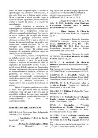 casos, um modo de aprendizagem. O ensino e a
aprendizagem são elementos indissociáveis, é
por meio deles que a didática ganha sentido.
Nessa perspectiva, o ato de aprender requer a
forma de ensinar, e para tanto, faz-se necessário
avaliar o sujeito de ensino e o sujeito da
aprendizagem.
Assim, destaca-se a existência de
algumas práticas de avaliação que contribuíram e
contribuem para a compreensão acerca das
diferentes concepções pedagógicas. Os exames e
as provas escolares, por exemplo, são práticas
advindas da pedagogia tradicional, muito
utilizadas no século XVI. O que se observa no
interior das escolas brasileiras, são práticas que
caracterizam exames escolares, em vez de
avaliação da aprendizagem. As escolas
brasileiras estão repletas de práticas com
resquícios da pedagogia tradicional como as
avaliações em nível nacional.
Nesse contexto, destaca-se a importância
do trabalho escolar como uma ação de caráter
coletivo, realizado a partir da participação
conjunta e integrada dos membros de todos os
segmentos da comunidade escolar. Assim, o
envolvimento de todos aqueles que fazem parte,
direta ou indiretamente, do processo educacional
no estabelecimento de objetivos, na solução de
problemas, na tomada de decisões, na
proposição, implementação, monitoramento e
avaliação de planos de ação, visando os melhores
resultados do processo educacional, é
imprescindível para a garantia da qualidade no
ensino.
Diante do exposto, conclui-se que avaliar
é muito mais que lançar mão de técnicas
avaliativas, uma vez que o processo que se
constrói no cotidiano docente exige a superação
de velhos paradigmas que não contribuem para o
desenvolvimento do aluno na
contemporaneidade.
REFERÊNCIAS BIBLIOGRÁFICAS
BRASIL. Lei de Diretrizes e Bases da Educação
Nacional. Lei nº 9.394/96.
_________. Constituição Federal do Brasil.
Brasília-DF, 1988.
_________. Pacto pela Alfabetização na Idade
Certa. Disponível em:
http://portal.mec.gov.br/index.php?option=com
_docman&view=download&alias=11268-gt-
capitais-pnaic-apresentacao-21062012-
pdf&Itemid=30192. Acesso em 2019.
_________. Parecer CNE/CEB nº 11, de 7 de
julho de 2010, instituído pelas Diretrizes
Curriculares Nacionais para o Ensino
Fundamental de nove anos.
_________. Plano Nacional de Educação
(PNE)- 2014-2024: Lei nº 13.005, de 25 de junho
de 2014.
_________. Ministério da Educação. Conselho
Nacional de Educação, Câmara de Educação
Básica. RESOLUÇÃO Nº 7, DE 14 DE
DEZEMBRO DE 2010. Fixa Diretrizes
Curriculares Nacionais para o Ensino
Fundamental de 9 (nove) anos.
_________. Ministério da Educação. Secretaria
de Educação Básica- Base Nacional Curricular
Comum. Brasília-DF, 2017.
BRUM, C. A qualidade da educação
brasileira: realidade e preceitos constitucionais.
Disponível em:
http://uniesp.edu.br/sites/_biblioteca/revistas/20
170531140304.pdf. Acesso em outubro de 2019.
CALLIARI, D. U. Qualidade: Retratos da
Educação Brasileira da atualidade. Universidade
Tecnológica Federal do Paraná – UTFPR, 2013.
CHUERY, M. S. F. Concepções sobre a
Avaliação Escolar. Estudos em Avaliação
Educacional, v. 19, n. 39, 2008.
LIBÂNEO, J. C. Didática. 2ª edição, São Paulo:
Editora Cortez, 1994.
LUCKESI, C. C. Avaliação da Aprendizagem
Escolar: estudos e proposições. 19ª edição, São
Paulo: Editora Cortez, 1998.
LÜCK, H. Concepções e Processos
Democráticos de Gestão Educacional. 5ª
edição. Volume II. Petrópolis RJ: Série:
Cadernos de Gestão. Vozes, 2011.
OLIVEIRA, A. et al. avaliação: conceitos em
diferentes olhares, uma experiência
vivenciada no curso de pedagogia. Disponível
em:
http://educere.bruc.com.br/arquivo/pdf2008/510
_223.pdf. Acesso em dezembro de 2019.
 