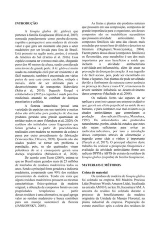 INTRODUÇÃO
A Goupia glabra (G. glabra) que
pertence à família Goupiaceae (Hirai et al, 2007)
nomeada popularmente como peroba-do-norte,
cupiúba e peniqueiro é uma madeira de elevado
valor e que gera um montante alto para o setor
madeireiro por ser levada para fora do Brasil.
Está presente na região norte, porém, é oriunda
da América do Sul (Carmo et al. 2016). Essa
espécie costuma ter o tronco mais alto, chegando
perto dos 40 metros de altura, sendo considerada
uma árvore de grande porte. A G. glabra é muito
usada na construção civil por ser resistente e de
fácil manuseio, também é encontrada em várias
partes de uma casa como caixilhos, rodapés e
moveis, além de ser utilizada para o
desenvolvimento de transportes hidroviário
(Sales et al, 2010). Segundo Gurgel e
colaboradores (2015) a cupiúba é usada para fins
medicinais atuando no combate de doenças
parasitarias e cefaleia.
A floresta amazônica possui uma
variedade de espécies em seu território e muitas
delas são utilizadas para produção de diversos
produtos gerando uma grande quantidade de
resíduo todos os anos (Mendoza et al, 2020). Os
resíduos são intitulados como fragmentos que
foram gerados a partir de procedimentos
realizados com madeira no momento da coleta e
passa por outro procedimento de fabricação
(Vasconcellos; Oliveira, 2020). Quando não são
usados podem se tornar um problema a
população, pois, se são queimados viram
poluidores do ar e consequente gerará uma
doença respiratória (Mendoza et al, 2020).
De acordo com Tuoto (2009), estima-se
que no Brasil sejam gerados mais de 25 milhões
de toneladas de resíduos madeireiros todos os
anos. Sendo a principal fonte geradora a indústria
madeireira, cooperando com 90% dos resíduos
provenientes da madeira. Tendo em vista que
alguns resíduos madeireiros possuem as mesmas
características físico-químicas da madeira
original, a obtenção de compostos bioativos com
propriedades terapêuticas a partir
desses resíduos é uma alternativa, na qual agrega
valor ao resíduo madeireiro e busca contribuir
para um manejo sustentável da floresta
(JANKOWSKY, 2005).
As frutas e plantas são produtos naturais
que possuem em sua composição, compostos de
grande importância para o organismo, um desses
compostos são os metabólicos secundários
que possuem atividade antioxidante. Os
compostos fenólicos são uma das classes mais
estudadas por serem bem divididos e descritos na
literatura (Degáspari; Waszczynskyj, 2004).
Fazem partes dessa classe (compostos fenólicos)
os flavonoides, esse metabolito é um dos mais
importantes por seus benefícios a saúde que
incluem a atividade antibacteriana
e atividade anti-inflamatória, além de atuar na
prevenção de doenças do coração. A sua ingestão
é de fácil acesso, pois, pode ser encontrado em
frutas e legumes. Nas plantas ele pode ser afetado
devido a fenômenos da natureza como ausência
ou presença de chuva e raios UV, a taxonomia da
árvore também influência no desenvolvimento
desse composto (Machado et al, 2008).
Os radicais livres são capazes de se
replicar e com isso causar um estresse oxidativo
que, gerará um efeito prejudicial na saúde do ser
humano, e para combater esse mal existem os já
citados antioxidantes que controlaram a
produção dos radicais (Ferreira; Matsubara,
1997). Os antioxidantes são produzidos
naturalmente, porém, ainda há estudos que estes
não sejam suficientes para evitar as
moléculas radicalares, por isso a introdução
desses compostos através da alimentação e
ingestão como chás e vinhos é importante
(Tureck et al, 2017). O principal objetivo deste
trabalho foi realizar a prospecção fitoquímica e
avaliação da atividade antioxidante frente aos
radicais DPPH e ABTS do extrato de resíduos de
Goupia glabra (cupiúba) da família Goupiaceae.
MATERIAIS E MÉTODOS
Coleta do material
Os resíduos de madeira de Goupia glabra
foi coletado na empresa Mil Madeira Preciosa
Ltda (Precious Woods Amazon Ltda), localizada
na estrada AM 010, no km 38, Itacoatiara/AM. A
amostra do resíduo foi coletada durante o
processo de beneficiamento da madeira
originária da Unidade de Manejo Florestal, na
planta industrial da empresa. Preparação do
extrato etanólico: após a coleta dos resíduos de
 