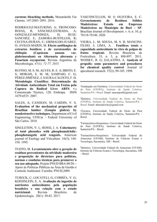carotene bleaching methods. Monatshefte Fur
Chemie. 147:2083–2091. 2016.
RODRIGUEZ-MATURINO, A; TRONCOSO-
ROJAS, R; SÁNCHEZ-ESTRADA, A;
GONZÁLEZ-MENDOZA, D; RUIZ-
SANCHEZ, E; ZAMORA-BUSTILLOS, R;
CECENA-DURAN, C; GRIMALDO-JUAREZ,
O; AVILES-MARIN, M. Efecto antifúngico de
extractos fenólicos y de carotenoides de
chiltepín (Capsicum annum var.
glabriusculum) en Alternaria alternata y
Fusarium oxysporum. Revista Argentina de
Microbiologia. 47(1): 72-77. 2015.
RUFINO, M. S. M; ALVES, R. E. A; BRITO, E.
S; MORAIS, S. M. M; SAMPAIO, C. G;
PÉREZ-JIMÉNEZ, J; SAURA-CALIXTO, F. D.
Metodologia Científica: Determinação da
Atividade Antioxidante Total em Frutas pela
Captura do Radical Livre ABTS +.;
Comunicado Técnico, 128; Embrapa. ISSN
1679-6535. 2007.
SALES, A; CANDIAN, M; CARDIN, V. S.
Evaluation of the mechanical properties of
Brazilian lumber (Goupia glabra) by
nondestructive techniques. Department of Civil
Engineering, UFSCar – Federal University of
São Carlos. 2010.
SINGLETON, V. L; ROSSI, J. A. Colorimetry
of total phenolics with phosphomolybdic-
phosphotungstic acid reagents. American
journal of Enology and Viticulture. 16(3); 144-
158. 1995.
TUOTO, M. Levantamento obre a geração de
resíduos provenientes da atividade madereira
e proposição de diretrizes para políticas,
normas e condutas técnicas para promover o
seu uso adequado. Projeto PNUD BRA 00/20- -
Apoio às Políticas Públicas na Área de Gestão e
Controle Ambiental. Curitiba: PNUD,2009.
TURECK, C; LOCATELI, G; CORRÊA, V. G;
KOEHNLEIN, E. A. Avaliação da ingestão de
nutrientes antioxidantes pela população
brasileira e sua relação com o estado
nutricional. Revista Brasileira de
Epidemiologia. 20(1): 30-42. 2017.
VASCONCELLOS, M. S; OLIVEIRA, E. C.
Gerenciamento de Resíduos Sólidos
Madeireiros: Estudo em Empresas
Madeireiras no Município de Buri – SP.
Brazilian Journal of Development. v. 6, n. 10, p.
78118-78146. 2020
VIEIRA, L. M; SOUSA, M. S. B; MANCINI-
FILHO, J; LIMA, A. Fenólicos totais e
capacidade antioxidante in vitro de polpas de
frutos tropicais. Revista Brasileira de
Fruticultura. 33, n. 3, p. 888-897. 2011.
WOISKY, R. G; SALATINO, A. Analysis of
propolis: some parameters and procedures
for chemical quality control. Journal of
apicultural research. 37(2); 99-105. 1998.
1
Graduação em Farmácia. Universidade Federal do Oeste
do Pará (UFOPA), Instituto de Saúde Coletiva,
Santarém/PA - Brasil. Email: anacanjos0@gmail.com
2
Químico. Universidade Federal do Oeste do Pará
(UFOPA), Instituto de Saúde Coletiva, Santarém/PA –
Brasil. Email: abreualcicley@gmail.com
3Tecnica. Universidade Federal do Oeste do Pará
(UFOPA), Instituto de Saúde Coletiva, Santarém/PA –
Brasil.
4
Farmacêutico-bioquímico. Universidade Federal do Oeste
do Pará (UFOPA), Instituto de Saúde Coletiva,
Santarém/PA – Brasil.
5
Farmacêutico-bioquímico. Universidade Federal do
Amazonas (UFAM), Instituto de Ciências Exatas e
Tecnologia, Itacoatiara, AM – Brasil.
6
Químico. Universidade Federal do Amazonas (UFAM),
Instituto de Ciências Exatas e Tecnologia, Itacoatiara, AM
– Brasil.
20
 