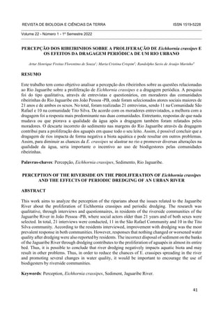 REVISTA DE BIOLOGIA E CIÊNCIAS DA TERRA ISSN 1519-5228
Volume 22 - Número 1 - 1º Semestre 2022
PERCEPÇÃO DOS RIBEIRINHOS SOBRE A PROLIFERAÇÃO DE Eichhornia crassipes E
OS EFEITOS DA DRAGAGEM PERIÓDICA DE UM RIO URBANO
Artur Henrique Freitas Florentino de Souza1
; Maria Cristina Crispim2
; Randolpho Savio de Araújo Marinho3
RESUMO
Este trabalho tem como objetivo analisar a percepção dos ribeirinhos sobre as questões relacionadas
ao Rio Jaguaribe sobre a proliferação de Eichhornia crassipes e a dragagem periódica. A pesquisa
foi do tipo qualitativa, através de entrevistas e questionários, em moradores das comunidades
ribeirinhas do Rio Jaguaribe em João Pessoa -PB, onde foram selecionados atores sociais maiores de
21 anos e de ambos os sexos. No total, foram realizadas 21 entrevistas, sendo 11 na Comunidade São
Rafael e 10 na comunidade Tito Silva. De acordo com os moradores entrevistados, a melhora com a
dragagem foi a resposta mais predominante nas duas comunidades. Entretanto, respostas de que nada
mudava ou que piorava a qualidade da água após a dragagem também foram relatados pelos
moradores. O descarte incorreto do sedimento nas margens do Rio Jaguaribe através da dragagem
contribui para a proliferação dos aguapés em quase todo o seu leito. Assim, é possível concluir que a
dragagem de rios impacta de forma negativa a biota aquática e pode resultar em outros problemas.
Assim, para diminuir as chances da E. crassipes se alastrar no rio e promover diversas alterações na
qualidade da água, seria importante o incentivo ao uso de biodigestores pelas comunidades
ribeirinhas.
Palavras-chaves: Percepção, Eichhornia crassipes, Sedimento, Rio Jaguaribe.
PERCEPTION OF THE RIVERSIDE ON THE PROLIFERATION OF Eichhornia crassipes
AND THE EFFECTS OF PERIODIC DREDGING OF AN URBAN RIVER
ABSTRACT
This work aims to analyze the perception of the riparians about the issues related to the Jaguaribe
River about the proliferation of Eichhornia crassipes and periodic dredging. The research was
qualitative, through interviews and questionnaires, in residents of the riverside communities of the
Jaguaribe River in João Pessoa -PB, where social actors older than 21 years and of both sexes were
selected. In total, 21 interviews were conducted, 11 in the São Rafael Community and 10 in the Tito
Silva community. According to the residents interviewed, improvement with dredging was the most
prevalent response in both communities. However, responses that nothing changed or worsened water
quality after dredging were also reported by residents. The incorrect disposal of sediment on the banks
of the Jaguaribe River through dredging contributes to the proliferation of aguapés in almost its entire
bed. Thus, it is possible to conclude that river dredging negatively impacts aquatic biota and may
result in other problems. Thus, in order to reduce the chances of E. crassipes spreading in the river
and promoting several changes in water quality, it would be important to encourage the use of
biodigesters by riverside communities.
Keywords: Perception, Eichhornia crassipes, Sediment, Jaguaribe River.
41
 