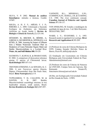 SILVA, V. P. 2002. Manual de análises
limnológicas: métodos e técnicas. Cuiabá:
UFMT.
SOUZA, A. H. F. F.; ABÍLIO, F. J. P.;
RIBEIRO, L. L. 2008. Colonização e Sucessão
Ecológica do Zoobentos em Substratos
Artificiais no Açude Jatobá I. Revista de
Biologia e Ciência da Terra 8, (2):125-144.
SPÄNHOFF, B.; BISCHOF, R.; BÖHME, A.;
LORENZ,S.;NEUMEISTER,K.;NÖTHLICH,A.&
KÜSEL, K. 2006. Assessing the Impact of Effluents
from a Modern Wastewater Treatment Plant on
Breakdown of Coarse Particulate Organic Matter and
Benthic Macroinvertebrates in a Lowland River.
Water, Air, and Soil Pollution 180:119-129.
SUEMOTO, T.; KAWAI, K. & IMABAYASHI,
H. 2004. A comparison of desiccation tolerance
among 12 species of Chironomid larvae.
Hydrobiologia 515:107-114.
TRIVINHO-STRIXINO, S. & SONADA, K. C.
2006. A new Tanytarsus species (Insecta,
Diptera, Chironomidae) from São Paulo State,
Brazil. Biota Neotropica 6(2):1-9.
TUPINAMBÁS, T. H.; CALLISTO, M. &
SANTOS, G. B. 2007. Benthic
Macroinvertebrate assemblage structure in two
headwather streams, south eastern, Brazil.
Revista Brasileira de Zoologia 24(4):887-897.
VANNOTE, R.L.; MINSHALL, G.W.;
CUMMINS, K.W.; SEDELL, J.R. & CUSHING,
C.E. 1980. The river continuum concept.
Canadian Journal of Fisheries and Aquatic
Science 37:130-137.
VON SPERLING, M. Estudos e modelagem da
qualidade de água de rios. 3 ed. Belo Horizonte:
DESAUFMG, 2007.
WARD, J. V.; STANFORD, J. A. 1993.
Research needs in regulated river ecology. River
Research and Applications 8:205-209.
______________________________________
[1] Professor do curso de Ciências Biológicas da
UFPI, Campus Senador Helvídio Nunes de
Barros, Picos-PI; ahffs@ufpi.edu.br
[2] Graduação em Licenciatura em Ciências
Biológicas pela Universidade Federal do Piauí.
ildemarmoura@hotmail.com
[3] Professor do curso de Ciências da Natureza
da UNIVASF, Campus Serra da Capivara, São
Raimundo Nonato-PI;
francimario.feitosa@univasf.edu.br
[4] Dra. em Ecologia pela Universidade Federal
do Rio Grande do Norte - UFRN.
75
 