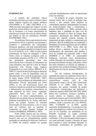 INTRODUÇÃO
A maioria dos ambientes lóticos
localizados próximos aos centros urbanos sofrem
algum impacto negativo de origem antrópica
(SAUNDERS et al., 2002; FIGUEROA et al.,
2009), havendo uma espécie de “ruptura” na série
gradual do sistema hídrico. Os mais investigados
são as barragens e as fontes intermitentes de
poluição que causam uma série de efeitos diretos
que podem ou não ser cumulativos (WARD;
STANDFORD, 1995).
Os ambientes lóticos apresentam diversas
características físicas e químicas que garantem a
existência e manutenção das comunidades
biológicas aquáticas, seja pela disponibilização
de recursos de maneira gradual ao longo do curso
do rio (VANNOTE et al., 1980) ou pela própria
conformação da bacia de drenagem e outros
fatores como as relações ecológicas entre as
comunidades presentes (JUNK et al., 1989). Os
rios geralmente apresentam uma área
relativamente boa à montante do lançamento da
carga poluidora, mas após há a área de intenso
lançamento com elevada carga orgânica
biodegradável no curso hídrico (BRAGA et al.
2005). E, a partir da área de descarga se destacam
quatro zonas: a zona de degradação, zona de
decomposição ativa, zona de recuperação e zona
de águas limpas (VON SPERLING, 2007).
Segundo a teoria ecológica de Imparidade com o
Descontínuo Fluvial, apresentada por Poole
(2002), os rios são ecossistemas únicos em
estrutura e função na escala de bacia hidrográfica
e influenciados por manchas características de
cada segmento da bacia (como vegetação,
sedimentos, fluxo, solo, etc.). Além das
barragens e de outros empreendimentos, os
afluentes são um grande fator de interferência no
gradiente longitudinal do rio. Assim, cada bacia
possui seu próprio mosaico de manchas
denominados de meta-estrutura, e um rio nunca
seria um contínuo, pois as manchas se
comportam de modo bastante desigual no
contexto (BARBOSA; SPÍNDOLA, 2003).
Poole (2002), destaca que um contínuo,
desde a nascente até a foz, é uma representação
razoável para um rio, principalmente quando
analisadas as considerações feitas por Vannote et
al. (1980). No entanto, nenhum rio, quando
analisado detalhadamente, pode ser apresentado
como um contínuo.
Os despejos de origem doméstica nos
sistemas lóticos são as fontes de poluição mais
comuns e têm causado sérios prejuízos às
comunidades aquáticas, principalmente em países
em desenvolvimento onde a infraestrutura é
precária (MAGRIS et al., 2006), causando sérios
distúrbios para a qualidade da água e/ou do
sedimento, alterações no fluxo de energia desse
ecossistema, deterioração dos habitats ripários,
invasões por espécies exóticas, aumento de
temperatura da água, turbidez e contaminação por
poluentes, além de modificações na composição e
abundância de muitos organismos que ali coabitam
(MALTCHIK et al., 2006). Assim, além das
análises físicas e químicas da água, o uso de
bioindicadores são importantes para predizer o
nível de toxidade dos poluentes sobre a biota
(BARROS et al. 2006). As comunidades
biológicas, utilizadas como bioindicadoras,
sofrem alterações em densidade e riqueza com a
presença de poluentes na água, indicando o efeito
das ações antrópicas ou naturais no ambiente, o
que permite uma avaliação biológica eficiente na
identificação dos fatores atuantes (PIMENTA et
al, 2016).
Um dos melhores bioindicadores de
qualidade das águas nos ambientes lóticos são os
Macroinvertebrados Bentônicos, por possuírem
características sésseis, ciclo de vida
relativamente longo e são de fácil visualização
(MILESI et al., 2008). Além disso, são
compostos por grande variedade de grupos
taxonômicos, caracterizados por habitarem o
sedimento aquático (BICUDO; BICUDO, 2004),
dentre eles: crustáceos, moluscos, anelídeos e
insetos adultos ou imaturos, entre outros,
geralmente maiores que 0.2mm (HENRY, 2003).
Apesar dos rios serem tratados como um
contínuo, desde a nascente até a foz (POOLE,
2002; VANNOTE et al.,1980), quando
analisados detalhadamente e na perspectiva das
ações antropogênicas, nenhum rio é contínuo. No
caso do rio Guaribas, um subafluente do rio
Parnaíba localizado na região semiárida
piauiense, dois impactos são prontamente
verificados: 1) diversas barragens interrompem o
seu canal principal visando a retenção de água
para consumo e outras atividades humanas; 2)
construções clandestinas de pontilhões que
 