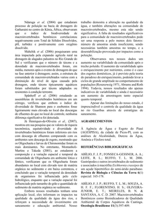 Ndaruga et al. (2004) que estudaram
processo de poluição na bacia de drenagem do
Gatharaini no centro do Kênia, África, observaram
que o índice de biodiversidade de
macroinvertebrados bentônicos correlacionou
negativamente com Total de Sólidos Dissolvidos,
pH, turbidez e positivamente com oxigênio
dissolvido.
Maltchik et al. (2006) pesquisaram uma
área impactada pela expansão agrícola rural na
drenagem de alagados palustres no Rio Grande do
Sul e verificaram que o número de táxons e a
densidade de macroinvertebrados foram, em
média, menores após o evento de drenagem do que
na fase anterior à drenagem; assim, a estrutura da
comunidade de macroinvertebrados variou com a
diminuição do nível de água causada pela
drenagem, onde táxons tipicamente aquáticos
foram substituídos por táxons adaptados ou
resistentes à condição terrestre.
Spänhoff et al. (2006) estudando as
assembleias de invertebrados bentônicos em um
córrego, verificou que embora o índice de
diversidade de Shannon para o zoobentos fosse
ligeiramente mais elevada no local das descargas
de efluentes do que no local do controle, nenhuma
diferença significativa foi detectada.
Já Henriques-de-Oliveira et al., (2007),
mostrou em sua pesquisa que os valores de riqueza
taxonômica, equitatividade e diversidade de
invertebrados bentônicos foram inferiores em rios
com descarga de efluentes comparando com os
ambientes sem descarga de esgoto, mostrando que
os Oligochaeta e larvas de Chironomidae foram os
mais dominantes. No entretanto, Montanholi-
Martins e Takeda (2001), ao estudarem a
composição e a variação espacial e temporal da
comunidade de Oligochaeta em ambiente lótico e
lêntico, verificaram que os Oligochaeta foram
abundantes no local com elevado teor de matéria
orgânica no sedimento e em baixa correnteza, e
concluindo que a variação temporal da densidade
de organismos foi influenciada pelo ciclo
hidrológico, enquanto que a variação espacial foi
influenciado pelo tamanho do grão e quantidade de
sedimento de matéria orgânica no sedimento.
Embora nossos resultados tenham uma
aplicação local, eles informam os impactos na
qualidade da qualidade da água dos rios, e
reforçam a necessidade de investimento em
saneamento e educação ambiental. Nosso
trabalho demostra a alteração na qualidade da
água, e também alterações na comunidade de
macroinvertebrados, mesmo esta não sendo
significativa. A falta de resultados significativos
para a comunidade de macroinvertebrados pode
ser uma resposta a pelo menos dois fatores:
número de amostras ainda insuficiente, sendo
necessárias também amostras no tempo, e a
desestabilização provocada por impactos como a
poluição.
Observamos nos nossos dados um
aumento na variabilidade da comunidade após o
trecho poluído. O aumento da variabilidade após
o enriquecimento por nutrientes, como é o caso
dos esgotos domésticos, já é previsto pela teoria
do paradoxo do enriquecimento, podendo levar a
ciclos de grande amplitude no comportamento de
populações (Rosenzweig 1971, Abrams and Roth
1994). Todavia, nossos resultados são apenas
indicativos de variabilidade e ainda é necessário
um aumento da amostragem tanto espacial
quanto temporal.
Apesar das limitações do nosso estudo, é
imprescindível o controle da qualidade da água
no rio Guaribas através de estratégias de
saneamento.
AGRADECIMENTOS
À Agência de Água e Esgoto do Piauí
(AGESPISA), da cidade de Picos-PI, com as
análises de Alcalinidade, Dureza da Água,
Amônia e Fósforo total.
REFERÊNCIAS BIBLIOGRÁFICAS
ABÍLIO, F. J. P.; FONSECA-GESSNER, A. A.;
LEITE, R. L.; RUFFO, T. L. M. 2006.
Gastrópodes e outros invertebrados do sedimento
e associados à macrófita Eichhornia crassipes de
um açude hipertrófico do semi-árido paraibano.
Revista de Biologia e Ciências da Terra 6(1)
especial: 165-178.
ABÍLIO, F. J. P.; RUFFO, T. L. M.; SOUZA, A.
H. F. F.; FLORENTINO, H. S.; OLIVEIRA-
JUNIOR, E. T.; MEIRELES, B. N. &
SANTANA, A. C. D. 2007. Macroinvertebrados
Bentônicos como Bioindicadores de Qualidade
Ambiental de Corpos Aquáticos da Caatinga.
Oecologia Brasiliense 11(3):397-409.
 