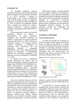 INTRODUÇÃO
As atividades antrópicas negativas
resultaram na perda da cobertura florestal a nível
global ao longo das últimas décadas (HANSEN
et al., 2013), associada à redução da
biodiversidade e dos serviços ecossistêmicos,
como o abastecimento de água, a ciclagem de
nutrientes e a regulação do clima (TOLESSA et
al., 2017). O processo de degradação florestal
afeta a dinâmica das espécies em relação a
variáveis ambientais e sucessão ecológica,
incluindo a regeneração natural (GHAZOUL et
al., 2015).
Estas consequências negativas oriundas da
degradação florestal no planeta, e,
principalmente, na região Amazônica,
configuram uma relevância estratégica de
subsídio à conservação dos recursos florestais
existentes (ARAÚJO et al., 2022). O desafio da
restauração florestal e a crescente mudança
climática estabelecem a abordagem da
restauração dos ecossistemas em uma
perspectiva funcional e paisagística
(STANTURF et al., 2014), impulsionados pelo
propósito de aumentar-se a sustentabilidade
ambiental dos ecossistemas degradados e seus
respectivos serviços ecossistêmicos (SAPKOTA
et al., 2018).
O aumento dos níveis de degradação
florestal observados nos últimos anos na
Amazônia, abrangendo, sobretudo, o território do
Marajó, Pará (SANTOS, 2015; RIBEIRO et al.,
2022), proporcionados, principalmente, pela
exploração madeireira ilegal e agricultura
itinerante (DOUROJEANNI, 2019), estabelecem
grandes alterações na cobertura e no uso da terra
caracterizadas em uma relação predatória dos
recursos naturais utilizados pelas comunidades
tradicionais (CAVIGLIA-HARRIS et al., 2016).
Diante deste contexto, o presente trabalho
tem como objetivo identificar a quantidade de
áreas degradadas em dois territórios ribeirinhos
localizados no território do Marajó, município de
Portel, estado do Pará, denominados de Projetos
Estaduais de Assentamento Extrativista
(PEAEXs) do Acangatá e do Alto Camarapí,
além de propor a elaboração de um Programa de
Restauração Florestal contendo os dois
territórios, baseado nas modalidades de
Enriquecimento de Capoeira e Sistemas
Agroflorestais.
MATERIAL E MÉTODOS
Caracterização da área
O estudo foi realizado nos Territórios do
PEAEXAcangatá e Alto Camarapí, município de
Portel, no estado do Pará (Figura 1). A região
possui uma rica biodiversidade, caracterizada nas
atividades de artesanato, produção de plantas
medicinais, criação de animais, além das práticas
ecoturísticas que são desenvolvidas por
intermédio das belezas naturais existentes no
território do Marajó (SILVA, 2020).
Figura 1. Mapa de localização da área de estudo.
Estes dois territórios possuem ainda um
histórico de degradação das áreas florestais e da
cobertura vegetal natural devido à constatação de
dois principais fatores comuns inerentes à região
Amazônica: as empresas madeireiras locais, as
quais realizaram uma exploração florestal, na
maioria das vezes, de forma predatória; e a
prática da agricultura itinerante (derruba e
queima), realizada pelas próprias famílias
ribeirinhas, com o objetivo de plantar espécies
agrícolas, principalmente, a cultura da mandioca
(Manihot esculenta Crantz.) visando à produção
de farinha (SILVA et al., 2017; OLIVEIRA et al.,
2021).
A observação do processo histórico de
degradação dos recursos naturais existentes nas
comunidades tradicionais destes dois territórios
do Marajó foi ponderada também de acordo com
Nobre et al. (2016), os quais caracterizaram o
desenvolvimento rural na Amazônia como
resultado da ampla mudança no uso, ocupação e
cobertura da terra intrínseca à agricultura de
Fonte: Elaborado pelo autor (2023).
 