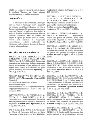 (2021), por esse motivo as variáveis fisiológicas
de goiabeira ‘Paluma’ não foram afetadas
significativamente pelos bioestimulantes.
CONCLUSÕES
A aplicação do bioestimulante Aminoagro
raiz®
via foliar ou Aminoagro raiz®
e Codasal®
via irrigação não afeta os índices de clorofila, a
fluorescência da clorofila a e as trocas gasosas de
goiabeira ‘Paluma’ irrigada com água salina. A
ausência de efeito dos bioestimulantes sobre as
variáveis fisiológicas pode ter ocorrido em
função da época que foram feitas as leituras,
período com presença de precipitação
pluviométrica, portanto, reduzindo ou
eliminando o efeito danoso dos saís da água de
irrigação sobre as plantas.
REFERÊNCIAS BIBLIOGRÁFICAS
ALKAHTANI, M. D. F.; ATTIA, K. A.; HAFEZ,
Y. M.; KHAN, N.; EID, A. M.; ALI, M. A. M.;
ABDELAAL, K. A. A. Chlorophyll fluorescence
parameters and antioxidant defense system can
display salt tolerance of salt acclimated sweet
pepper plants treated with chitosan and plant
growth promoting rhizobacteria. Agronomy, v.
10, n. 8, p. 1-20, 2020.
AGÊNCIA EXECUTIVA DE GESTÃO DE
ÁGUAS - AESA. Meteorologia – Chuvas. 2020.
Disponível
em:<http://www.aesa.pb.gov.br/aesa-
website/meteorologia-
chuvas/formdate=20201122&produto=municipi
o&periodo=personalizado> Acesso em: 22
novembro 2020.
AZEVEDO NETO, A. D.; PEREIRA, P. P. A.;
COSTA, D. P.; DOS SANTOS, A. C. C.
Fluorescência da clorofila como uma ferramenta
possível para seleção de tolerância à salinidade
em girassol. Revista Ciência Agronômica, v. 42,
n. 4, p. 893-897, 2011.
BAI, J. G.; XU, P. L.; ZONG, C. S.; WANG, C.
Y. Effects of Exogenous Calcium on Some
Postharvest Characteristics of Cut Gladiolus.
Agricultural Sciences in China, v. 8, n. 3, p.
293–303, 2009.
BEZERRA, I. L.; GHEYI, H. R.; NOBRE, R.
G.; BARBOSA, J. L.; FÁTIMA, R. T.; ELIAS,
J. J.; SOUZA, L. P.; AZEVEDO, F. L.
Physiological alterations and production of
guava under water salinity and nitrogen
fertilizer application. Semina: Ciências
Agrárias, v. 39, n. 5, p. 1945-1956, 2018a.
BEZERRA, I. L.; NOBRE, R. G.; GHEYI, H. R.;
LIMA, G. S.; BARBOSA, J. L. Physiological
indices and growth of ‘Paluma’ guava under
saline water irrigation and nitrogen fertigation.
Revista Caatinga, v. 31, n. 4, p. 808-816, 2018b.
BEZERRA, I. L.; GHEYI, H. R.; NOBRE, R. G.;
LIMA, G. S.; SANTOS, J. B.; FERNANDES, P.
D. Interaction between soil salinity and nitrogen
on growth and gaseous exchanges in guava.
Revista Ambiente e Água, v. 13, n. 3, e2130,
2018c.
BEZERRA, I. L.; GHEYI, H. R.; NOBRE, R. G.;
LIMA, G. S.; LACERDA, C. F.; LIMA, B. G. F.;
BONIFÁCIO, B. F. Water salinity and nitrogen
fertilization in the production and quality of
guava fruits. Bioscience Journal, v. 35, n. 3, p.
837-848, 2019a.
BEZERRA, M. A. F.; CAVALCANTE, L. F.;
BEZERRA, F. T. C.; SILVA, A. R.; OLIVEIRA,
F. F.; MEDEIROS, S. A. S. Saline water, pit
coating and calcium fertilization on chlorophyll,
fluorescence, gas exchange and production in
passion fruit. Journal of Agricultural Science,
v. 11, n. 2, p. 319-329, 2019b.
BEZERRA, M. A. F.; CAVALCANTE, L. F.;
BEZERRA, F. T. C.; PEREIRA, W. E.;
NASCIMENTO NETO, E. C. Calcium as
salinity mitigator on the production components
of passion fruit cultivated in protected pits.
Revista Caatinga, v. 33, n. 2, p. 500 - 508, 2020.
BLUNDEN, G.; MORSE, P. F.; MATHE, I.;
HOHMANN, J.; CRITCHLEYE, A. T.;
MORRELL, S. Betaine yields from marine algal
species utilized in the preparation of seaweed
 