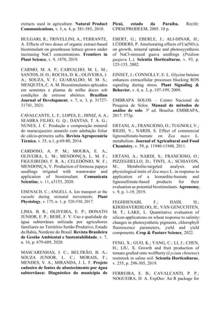 extracts used in agriculture. Natural Product
Communications, v. 5, n. 4, p. 581-585, 2010.
BULGARI, R.; TRIVELLINI, A.; FERRANTE,
A. Effects of two doses of organic extract-based
biostimulant on greenhouse lettuce grown under
increasing NaCl concentrations. Frontiers in
Plant Science, v. 9, 1870, 2019.
CARMO, M. A. P.; CARVALHO, M. L. M.;
SANTOS, H. O.; ROCHA, D. K.; OLIVEIRA, J.
A.; SOUZA, V. F.; GUARALDO, M. M. S.;
MESQUITA, C.A. M. Bioestimulantes aplicados
em sementes e plantas de milho doces sob
condições de estresse abiótico. Brazilian
Journal of Development, v. 7, n. 3, p. 31727-
31741, 2021.
CAVALCANTE, L. F.; LOPES, E.; DINIZ, A. A.;
SEABRA FILHO, G. Q.; DANTAS, T. A. G.;
NUNES, J. C. Produção e composição mineral
do maracujazeiro amarelo com adubação foliar
de cálcio-primeira safra. Revista Agropecuária
Técnica, v. 35, n.1, p.69-80, 2014.
CARDOSO, A. P. M.; MOURA, E. A.;
OLIVEIRA, L. M.; MENDONÇA, L. M. F.;
FIGUEIREDO, F. R. A.; CELEDÔNIO, W. F.;
MENDONÇA, V. Production of formosa papaya
seedlings irrigated with wastewater and
application of biostimulant. Comunicata
Scientiae, v. 11, e3153, 2020.
EISENACH, C.; ANGELI, A. Ion transport at the
vacuole during stomatal movements. Plant
Physiology, v. 175, n. 1, p. 520-530, 2017.
LIMA. B. R.; OLIVEIRA, E. P.; DONATO
JÚNIOR, E. P.; BEBÉ, F. V. Uso e qualidade de
água subterrânea utilizada por agricultores
familiares no Território Sertão Produtivo, Estado
da Bahia, Nordeste do Brasil. Revista Brasileira
de Gestão Ambiental e Sustentabilidade, v. 7,
n. 16, p. 679-689, 2020.
MASCARENHAS, J. C.; BELTRÃO, B. A.;
SOUZA JUNIOR, L. C.; MORAIS, F.;
MENDES, V. A.; MIRANDA, J. L. F. Projeto
cadastro de fontes de abastecimento por água
subterrânea: Diagnóstico do município de
Picuí, estado da Paraíba. Recife:
CPRM/PRODEEM, 2005. 10 p.
EBERT, G.; EBERLE, J.; ALI-DINAR, H.;
LÜDDERS, P. Ameliorating effects of Ca(NO3)2
on growth, mineral uptake and photosyynthesis
of NaCl-stressed guava seedlings (Psidium
guajava L.). Scientia Horticulturae, v. 93, p.
125-135, 2002.
EINSET, J.; CONNOLLY, E. L. Glycine betaine
enhances extracellular processes blocking ROS
signaling during stress. Plant Signaling &
Behavior, v. 4, n. 3, p. 197-199, 2009.
EMBRAPA SOLOS – Centro Nacional de
Pesquisa de Solos. Manual de métodos de
análise de solo. 3ª ed. Brasília: EMBRAPA,
2017. 573p.
ERTANI, A.; FRANCIOSO, O.; TUGNOLI, V.;
RIGHI, V.; NARDI, S. Effect of commercial
lignosulfonate-humate on Zea mays L.
metabolism. Journal of Agricultural and Food
Chemistry, v. 59, p. 11940-11948, 2011.
ERTANI, A.; NARDI, S.; FRANCIOSO, O.;
PIZZEGHELLO, D.; TINTI, A.; SCHIAVON,
M.; Metabolite‐targeted analysis and
physiological traits of Zea mays L. in response to
application of a leonardite‐humate and
lignosulfonate‐based products for their
evaluation as potential biostimulants. Agronomy,
v. 9, p. 1-19, 2019.
FEGHHENABI, F.; HADI, H.;
KHODAVERDILOO, H.; VAN GENUCHTEN,
M. T.; LAKE, L. Quantitative evaluation of
silicon applications on wheat response to salinity:
changes in photosynthetic pigments, chlorophyll
fluorescence parameters, yield and yield
components. Crop & Pasture Science, 2022.
FENG, X.; GUO, K.; YANG, C.; LI, J.; CHEN,
H.; LIU, X. Growth and fruit production of
tomato grafted onto wolfberry (Lycium chinense)
rootstock in saline soil. Scientia Horticulturae,
v. 255, p. 298-305, 2019.
FERREIRA, E. B.; CAVALCANTI, P. P.;
NOGUEIRA, D. A. ExpDes: An R package for
 