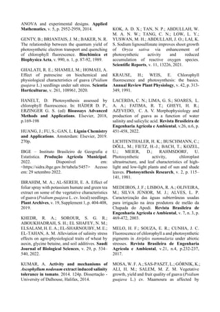 ANOVA and experimental designs. Applied
Mathematics, v. 5, p. 2952-2958, 2014.
GENTY, B.; BRIANTAIS, J. M.; BAKER, N. R.
The relationship between the quantum yield of
photosynthetic electron transport and quenching
of chlorophyll fluorescence. Biochimica et
Biophysica Acta, v. 990, n. 1, p. 87-92, 1989.
GHALATI, R. E.; SHAMILI, M.; HOMAEI, A.
Effect of putrescine on biochemical and
physiological characteristics of guava (Psidium
guajava L.) seedlings under salt stress. Scientia
Horticulturae, v. 261, 108961, 2020.
HANELT, D. Photosynthesis assessed by
chlorophyll fluorescence. In: HÄDER D. P.,
ERZINGER G. S. (ed) Bioassays Advanced
Methods and Applications. Elsevier, 2018,
p.169-198
HUANG, J.; FU, S.; GAN, L. Lignin Chemistry
and Applications. Amsterdam: Elsevier, 2019.
270p.
IBGE – Instituto Brasileiro de Geografia e
Estatística. Produção Agrícola Municipal.
2022. Disponível em:
<https://sidra.ibge.gov.br/tabela/5457> Acesso
em: 29 setembro 2022.
IBRAHIM, M. A.; AL-SEREH, E. A. Effect of
foliar spray with potassium humate and green tea
extract on some of the vegetative characteristics
of guava (Psidium guajava L. cv. local) seedlings.
Plant Archives, v. 19, Supplement 1, p. 404-408,
2019.
KHEDR, R. A.; SOROUR, S. G. R.;
ABOUKHADRAH, S. H.; EL SHAFEY, N. M.;
ELSALAM, H. E. A.; EL-SHARNOUBY, M. E.;
EL-TAHAN, A. M. Alleviation of salinity stress
effects on agro-physiological traits of wheat by
auxin, glycine betaine, and soil additives. Saudi
Journal of Biological Sciences, v. 29, p. 534–
540, 2022.
KUMAR, A. Activity and mechanisms of
Ascophyllum nodosum extract induced salinity
tolerance in tomato. 2014. 124p. Dissertação -
University of Dalhouse, Halifax, 2014.
KOK, A. D. X.; TAN, N. P.; ABDULLAH, W.
M. A. N. W.; TANG, C. N.; LOW, L. Y.;
YUSWAN, M. H.; ABDULLAH, J. O.; LAI, K.
S. Sodium lignosulfonate improves shoot growth
of Oryza sativa via enhancement of
photosynthetic activity and reduced
accumulation of reactive oxygen species.
Scientific Reports, v. 11, 13226, 2021.
KRAUSE, H.; WEIS, E. Chlorophyll
fluorescence and photosynthesis: the basics.
Annual Review Plant Physiology, v. 42, p. 313-
349, 1991.
LACERDA, C. N.; LIMA, G. S.; SOARES, L.
A. A.; FATIMA, R. T.; GHEYI, H. R.;
AZEVEDO, C. A. V. Morphophysiology and
production of guava as a function of water
salinity and salicylic acid. Revista Brasileira de
Engenharia Agrícola e Ambiental, v.26, n.6, p.
451-458, 2022.
LICHTENTHALER, H. K.; BUSCHMANN, C.;
DÖLL, M.; FIETZ, H.-J.; BACH, T.; KOZEL,
U.; MEIER, D.; RAHMSDORF, U.
Photosynthetic activity, chloroplast
ultrastructure, and leaf characteristics of high-
light and low-light plants and of sun and shade
leaves. Photosynthesis Research, v. 2, p. 115–
141, 1981.
MEDEIROS, J. F.; LISBOA, R. A.; OLIVEIRA,
M.; SILVA JÚNIOR, M. J.; ALVES, L. P.
Caracterização das águas subterrâneas usadas
para irrigação na área produtora de melão da
Chapada do Apodi. Revista Brasileira de
Engenharia Agrícola e Ambiental, v. 7, n. 3, p.
469-472, 2003.
MELO, H. F.; SOUZA, E. R.; CUNHA, J. C.
Fluorescence of chlorophyll a and photosynthetic
pigments in Atriplex nummularia under abiotic
stresses. Revista Brasileira de Engenharia
Agrícola e Ambiental, v.21, n.4, p.232-237,
2017.
MOSA, W. F. A.; SAS-PASZT, L.; GÓRNIK, K.;
ALI, H. M.; SALEM, M. Z. M. Vegetative
growth, yield and fruit quality of guava (Psidium
guajava L.) cv. Maamoura as affected by
 