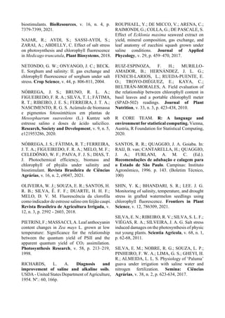 biostimulants. BioResources, v. 16, n. 4, p.
7379-7399, 2021.
NAJAR, R.; AYDI, S.; SASSI-AYDI, S.;
ZARAI, A.; ABDELLY, C. Effect of salt stress
on photosynthesis and chlorophyll fluorescence
in Medicago truncatula, Plant Biosystems, 2018.
NETONDO, G. W.; ONYANGO, J. C.; BECK.
E. Sorghum and salinity: II. gas exchange and
chlorophyll fluorescence of sorghum under salt
stress. Crop Science, v. 44, p. 806-811, 2004.
NÓBREGA, J. S.; BRUNO, R. L. A.;
FIGUEIREDO, F. R. A.; SILVA, T. I.; FÁTIMA,
R. T.; RIBEIRO, J. E. S.; FERREIRA, J. T. A.;
NASCIMENTO, R. G. S. Acúmulo de biomassa
e pigmentos fotossintéticos em plantas de
Mesosphaerum suaveolens (L.) Kuntze sob
estresse salino e doses de ácido salicílico.
Research, Society and Development, v. 9, n. 5,
e121953286, 2020.
NÓBREGA, J. S.; FÁTIMA, R. T.; FERREIRA,
J. T. A.; FIGUEIREDO, F. R. A.; MELO, M. F.;
CELEDÔNIO, W. F.; PAIVA, F. J. S.; DIAS, T.
J. Photochemical efficiency, biomass and
chlorophyll of phyális under salinity and
biostimulant. Revista Brasileira de Ciências
Agrárias, v. 16, n. 2, e9047, 2021.
OLIVEIRA, W. J.; SOUZA, E. R.; SANTOS, H.
R. B.; SILVA, Ê. F. F.; DUARTE, H. H. F.;
MELO, D. V. M. Fluorescência da clorofila
como indicador de estresse salino em feijão caupi.
Revista Brasileira de Agricultura Irrigada, v.
12, n. 3, p. 2592 - 2603, 2018.
PIETRINI, F.; MASSACCI, A. Leaf anthocyanin
content changes in Zea mays L. grown at low
temperature: Significance for the relationship
between the quantum yield of PSII and the
apparent quantum yield of CO2 assimilation.
Photosynthesis Research, v. 58, p. 213–219,
1998.
RICHARDS, L. A. Diagnosis and
improvement of saline and alkaline soils.
USDA - United States Department of Agriculture,
1954. Nº.: 60, 166p.
ROUPHAEL, Y.; DE MICCO, V.; ARENA, C.;
RAIMONDI, G.; COLLA, G.; DE PASCALE, S.
Effect of Ecklonia maxima seaweed extract on
yield, mineral composition, gas exchange, and
leaf anatomy of zucchini squash grown under
saline conditions. Journal of Applied
Phycology, v. 29, p. 459–470, 2017.
RUIZ-ESPINOZA, F. H.; MURILLO-
AMADOR, B.; HERNÁNDEZ, J. L. G.;
FENECH-LARIOS, L.; RUEDA-PUENTE, E.
O.; TROYO-DIÉGUEZ, E.; KAYA, C.;
BELTRÁN-MORALES, A. Field evaluation of
the relationship between chlorophyll content in
basil leaves and a portable chlorophyll meter
(SPAD-502) readings. Journal of Plant
Nutrition, v. 33, n. 3, p. 423-438, 2010.
R CORE TEAM. R: A language and
environment for statistical computing. Vienna,
Austria, R Foundation for Statistical Computing,
2020.
SANTOS, R. R.; QUAGGIO, J. A. Goiaba. In:
RAIJ, B. van; CANTARELLA, H.; QUAGGIO,
J. A.; FURLANI, A. M. C. (Ed.).
Recomendações de adubação e calagem para
o Estado de São Paulo. Campinas: Instituto
Agronômico, 1996. p. 143. (Boletim Técnico,
100)
SHIN, Y. K.; BHANDARI, S. R.; LEE. J. G.
Monitoring of salinity, temperature, and drought
stress in grafted watermelon seedlings using
chlorophyll fluorescence. Frontiers in Plant
Science, v. 12, 786309, 2021.
SILVA, E. N.; RIBEIRO, R. V.; SILVA, S. L. F.;
VIÉGAS, R. A.; SILVEIRA, J. A. G. Salt stress
induced damages on the photosynthesis of physic
nut young plants. Scientia Agricola, v. 68, n. 1,
p. 62-68, 2011.
SILVA, E. M.; NOBRE, R. G.; SOUZA, L. P.;
PINHEIRO, F. W. A.; LIMA, G. S.; GHEYI, H.
R.; ALMEIDA, L. L. S. Physiology of ‘Paluma’
guava under irrigation with saline water and
nitrogen fertilization. Semina: Ciências
Agrárias, v. 38, n. 2, p. 623-634, 2017.
 