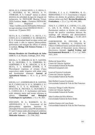 SILVA, H. S.; CAVALCANTE, L. F.; SILVA, E.
C.; OLIVEIRA, G. M.; SOUZA, A. P.;
ANDRADE, R. A. Codasal®
atenua os efeitos
deletérios da salinidade da água de irrigação em
melancieira. In: INOVAGRI Meeting Virtual,
2020, Fortaleza. Anais… Fortaleza: INOVAGRI,
2020. Disponível em:
<https://icolibri.com.br/2020/public/biblioteca/i
novagri-meeting-virtual-2020/RES2190141>.
Acesso em: 25 janeiro 2022.
SILVA, B. A.; CASTRO, C. S.; SILVA, J. S.;
COSTA, R. S.; CARDOSO, F. B.; MESQUITA,
R. O. A biostimulant based on algae extract and
fulvic acids is able to improve photosynthetic
performance and mitigate the effects of salinity
in soybean. Biology Life Sciences Forum, v. 1,
n. 92, 2022.
Sistema Brasileiro de Classificação de Solos
(SIBCS). 4. ed. Brasília: Embrapa, 2014. 393p.
SOUSA, L. V.; RIBEIRO, R. M. P.; SANTOS,
M. G.; OLIVEIRA, F. S.; FERREIRA, H.;
GERÔNIMO, F. R. R.; ARAÚJO, A. G. R.;
SILVA, T. I.; BARROS JÚNIOR, A. P.
Physiological responses of cowpea (Vigna
unguiculata) under irrigation with saline water
and biostimulant treatment. Journal of
Agricultural Science, v. 10, n. 12, p. 24-33,
2018.
SOUZA, A. C.; ZANDONADI, D. B.; SANTOS,
M. P.; CANELLAS, N. O. A.; SOARES, C. P.;
IRINEU, L. E. S. S.; REZENDE, C. E.;
SPACCINI, R.; PICCOLO, A.; OLIVARES, F.
L.; CANELLAS, L. P. Acclimation with humic
acids enhances maize and tomato tolerance to
salinity. Chemichal and Biological
Technologies in Agriculture, v. 8, n. 40, 2021.
STEFANOV, M. A.; RASHKOV, G. D.;
APOSTOLOVA, E. L. Assessment of the
photosynthetic apparatus functions by
chlorophyll fluorescence and p700 absorbance in
C3 and C4 plants under physiological conditions
and under salt stress. International Journal
Molecular Sciences, v. 23, 3768, 2022.
TÁVORA, F. J. A. F.; FERREIRA, R. G.;
HERNANDEZ, F. F. F. Crescimento e relações
hídricas em plantas de goiabeira submetidas a
estresse salino com NaCl. Revista Brasileira de
Fruticultura, v. 23, n. 2, p. 441-446, 2001.
TSAI, Y. C.; CHEN, K. C.; CHENG, T. S.; LEE,
C.; LIN, S. H.; TUNG, C. W. Chlorophyll
fluorescence analysis in diverse rice varieties
reveals the positive correlation between the
seedlings salt tolerance and photosynthetic
efficiency. BMC Plant Biology, v. 19, 403, 2019.
ZAREMANESH, H.; EISVAND, H. R.;
AKBARI, N.; ISMAILI, A.; FEIZIAN, M.
Effects of different humic acid and salinity levels
on some traits of khuzestani savory (Satureja
khuzistanica Jamzad). Applied Ecology and
Environmental Research, v. 17, n. 3, p. 5409-
5433, 2019.
______________________________________
Helton de Souza Silva
Centro de Ciências Agrárias
Universidade Federal da Paraíba
heltonssilva@gmail.com
Lourival Ferreira Cavalcante
Centro de Ciências Agrárias
Universidade Federal da Paraíba
Ítalo Herbert Lucena Cavalcante
Universidade Federal do Vale do São Francisco
Francisco Thiago Coelho Bezerra
Centro de Ciências Agrárias
Universidade Federal da Paraíba
João Everthon da Silva Ribeiro
Universidade Federal do Semi-Árido
Antônio Gustavo de Luna Souto
Universidade Federal do Vale do São Francisco
101
 